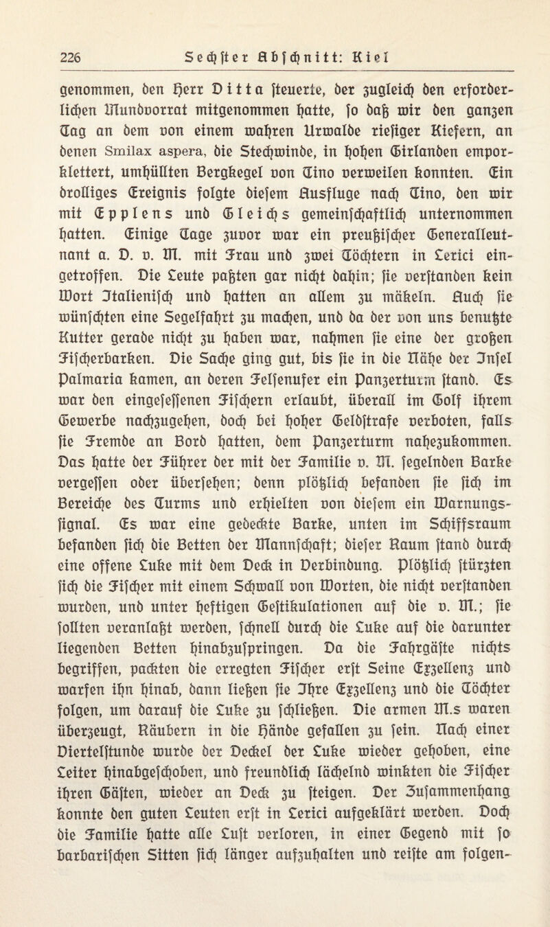 genommen, ben f)err Ditta fteuerte, ber 3ugleid) ben erforber- licf^en Xdunboorrat mitgenommen hatte, fo baß mir ben gan3en dag an bem non einem magren Uxmalbe riefiger Kiefern, an benen Smilax aspera, bie Stedjminbe, in hohen (Birlanben empor- klettert, umhüllten Bergkegel non dino nermeilen konnten, din brolliges (Ereignis folgte biefem Husfluge nach dino, ben mir mit d p p 1 e n s nnb (Bleies gemeinfchaftlich unternommen Ratten, dinige dage 3unor mar ein preußifcher (Beneralleut- nant a. D. n. XU. mit Jmn unb 3mei döcfjtern in £erici ein¬ getroffen. Die £eute paßten gar nid)t bahin; fie nerftanben kein IBort Jtalienifch unb tjatten an allem 3U mäkeln. Rudj fie münfehten eine Segelfahrt 3U madjen, unb ba ber non uns benutze Kutter gerabe nid]t 3U tjaben mar, nahmen fie eine ber großen 3dfd?erbarken. Die Sadje ging gut, bis fie in bie Xlätje ber Dnfel Palmaria kamen, an beren ^elfenufer ein Pan3erturm ftanb. ds mar ben eingefeffenen 5ifdjern erlaubt, überall im dolf ihrem (Bemerke nad^ugehen, bod} bei Ijofjer (Belbftrafe uerboten, falls fie Jrembe an Borb Ratten, bem Pan3erturm nahe3ukommen. Das hatte ber Führer ber mit ber Familie n. Xd. fegelnben Barke uergeffen ober überfein; benn plößlidj befanben fie fid? int Bereite bes durms unb erhielten uon biefem ein XDarnungs- fignal. ds mar eine geöed?te Barke, unten im Schiffsraum befanben fid) bie Betten ber Xdannfdjaft; biefer Raum ftanb burdj eine offene £uke mit bem Dedt in Derbinbung. piößlich ftür3ten fi<h bie 5ifd}er mit einem Sdjmall non IDorten, bie nid]t nerftanben mürben, unb unter heften (Bejtikulationen auf bie u. Xd.; fie follten oeranlaßt merben, fdjnell burdj bie £uke auf bie herunter liegenben Betten hinabsufpringen. Da bie 3ahrgäfte nichts begriffen, packten bie erregten Jifcher erft Seine d£3ellen3 unb marfen ihn hinab, bann ließen fie Jfytt d|3ellen3 unb bie dödjter folgen, um barauf bie £uke 3U {fließen. Die armen Xd.s maren über3eugt, Räubern in bie X)nnbe Sefallen 3u fein. Ilad? einer Diertelftunbe mürbe ber Deckel ber £uke mieber gehoben, eine £eiter hinabgefchoben, unb freunblidj lädjelnb minkten bie 3dfdjer ihren (Säften, mieber an Deck 3U fteigen. Der Sufammenhang konnte ben guten £euten erft in £erici aufgeklärt merben. Doch bie Familie hotte ctße Ciift uerloren, in einer degenb mit fo barbarifdjen Sitten fid} länger auf3uhalten unb reifte am folgen-