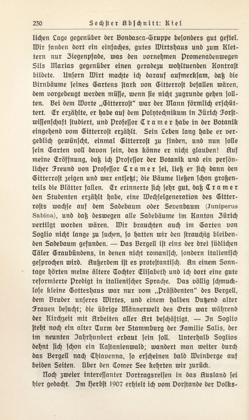 lid)en £age gegenüber öer Bonöasca-CBruppe befonöers gut gefiel. IDit fanöen öort ein einfaches, gutes IDirtsljaus unö pm Klet¬ tern nur 3iegenpfaöe, ums öen oorneljmen promenaöemuegen Sils Klarias gegenüber einen geraöe3u moljltuenöen Kontrakt bilöete. Unfern JUirt rnadjte id) öarauf aufmerkfam, öafe öie Birnbäume feines (Badens ftark uon (Bitterroft befallen mären, öem uorgebeugt meröen muffe, menn fie nic^t 3ugrunöe gelten foE- ten. Bei öem IDorte „(Bitterroft“ mar öer UTann förmlid) erfdjüt- tert. (Er er3äl}lte, er fjabe auf öem poIpted}nikum in 3ütid} iJorft- miffenfd?aft ftuöiert, unö profeffor Cramet fjabe in öer Botanik eingelfenö uom (Bitterroft er3äl)lt. Sein £eben lang Ijabe er ner- geblid) gemünfd)t, einmal (Bitterroft 3U finöen, unö nun foile fein harten uoll öaoon fein, öas könne er nicf?t glauben! Huf meine (Eröffnung, öafe idj profeffor öer Botanik unö ein perfön- lidjer 3reunö uon Profeffor (Cr am er fei, liefe er fid} öann öen (Bitterroft 3eigen unö mar entfefet; öie Bäume tiefeen fd)on grofeen- teils öie Blätter fallen, dr erinnerte fid} fe^r gut, öafe d r a m e r öen Stuöenten ersäht Ijabe, eine H)ed}felgeneration öes CBitter- rofts madjfe auf öem Saöebaum oöer Senenbaum (Juniperus Sabina), unö öafe öesmegen alle Saöebäume im Kanton 3üridj uertilgt moröen mären. U)ir brausten aud? im (Barten uon Soglio nid?t lange 3U fudhen, fo Ratten mir öen ftraudjig bleiben- öen Saöebaum gefunöen. — Das Bergeil ift eins öer örei füölidjen (Täler (Braubünöens, in öenen nid}t rornanifdj, fonöern italienifd] gefprodjen mirö. Hufeeröem ift es proteftantifd). Hn einem Sonn¬ tage hörten meine ältere dodjter dlifabetlj unö idj öort eine gute reformierte Preöigt in italienifdjer Spradje. Das uöllig fdpnuck- lofe kleine (Bottesljaus mar nur uom „präfiöenten“ öes Bergeil, öem Bruöer unferes IDirtes, unö einem falben Dufeenö alter trauen befugt; öie übrige THännermelt öes ®rts mar mäljrenö öer Kird)3eit mit Hrbeiten aEer Hrt befdjäftigt. — 3n Soglio fielet nod} ein alter (Turm öer Stammburg öer Familie Salis, öer im neunten Jaljrlpnöert erbaut fein foll. Unterhalb Soglios öe^nt fid? fdjon ein Kaftanienmalö; manöert man meiter öurd} öas Bergell nadj (Efpauenna, fo erfd)einen balö IDeinberge auf beiöen Seiten. Über öen dorrter See kehrten mir 3urü<k. Tlod) 3meier intereffanter Dortragsreifen in öas Huslanö fei l]ier geöadjt. 3m l)erbft 1907 erhielt id) nom Dorftanöe öer Dolks-