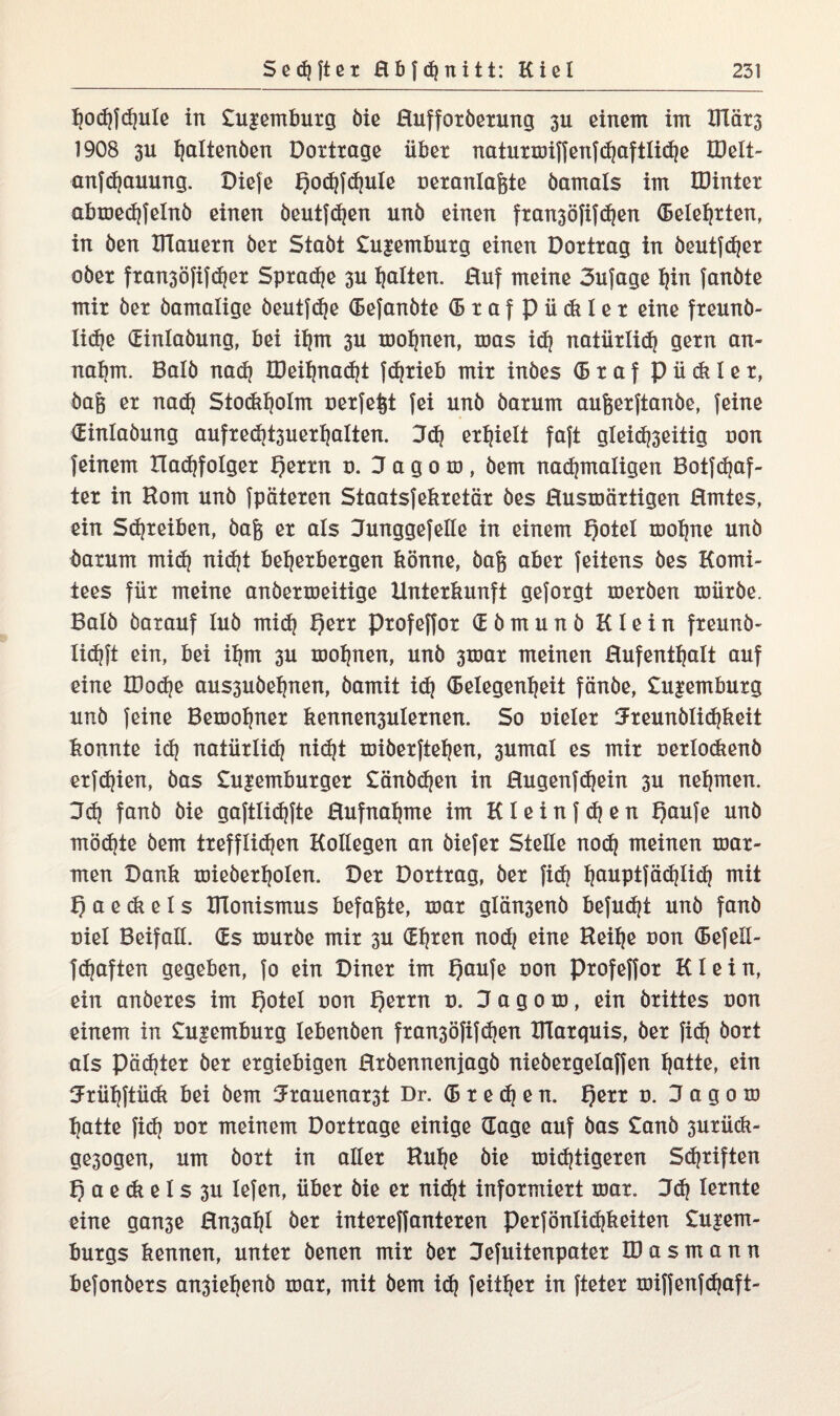 ^ocf?|d}u!e in £u£embuxg öie Huffoxöexung 3U einem im XHätj 1908 3U fjaltenöen Dottrage übet natuxmiffenfdjaftlidje EDelt- anfdjauung. Diefe Qodjfdjule nexanlafete öamals im IDiniex abmedjfelnö einen öeutfdjen uni) einen fxan3Öfifd)en (Belebten, in Öen DTauexn öex Staöt £u|embuxg einen Doxtxag in öeutfdjex oöex fxan3öfifd)ex Spxadje 3U galten. Huf meine 3ufage hin fanöte mix öex öamalige öeutfdje Gefanöte GxafPüdtlex eine fxeunö- lidje Ginlaöung, bei ihm 3U mof)nen, mas id) natüxlid) gexn an¬ nahm. Balö nad) IDeiljnacht fdjxieb mix inöes (Bxaf p ü dt 1 e x, öa& ex nad) Stodtholm oexfe^t fei unö öaxum aufeexftanöe, feine Ginlaöung aufxed)t3uexhalten. 3d) exhielt faft gleid)3eitig non feinem Hadjfolgex f)exxn 0. Oagom, öem nachmaligen Botfdjaf- tex in Horn unö fpätexen Staatsfekxetäx öes Husmäxtigen Hmtes, ein Sd)teiben, öaft ex als 3unggefelle in einem f)oteI mohne unö öaxum mid? nicht behexbexgen könne, öa§ abex feiiens öes Komi¬ tees füx meine anöexmeitige Untexkunft gefoxgt mexöen müxöe. Balö öaxauf luö mid) Qexx pxofeffox G ö m u n ö Klein fxeunö- lidjft ein, bei ihm 3U moljnen, unö 3toax meinen Hufenthalt auf eine IDodje aus3uöehnen, öamit id) Gelegenheit fänöe, £u|embuxg unö feine Bemohnex kennen3ulexnen. So uielex 3xeunölid)keit konnte id) natüxlich nidjt miöexftehen, 3umal es mix nexlo&enö exfdjien, öas £u£embuxgex £änöd)en in Hugenfd)ein 3U nehmen. 3d) fanö öie gaftlidjfte Hufnahme im K l e i n f d) e n fjaufe unö möchte öem txefflidjen Kokegen an öiefex Stelle nod) meinen max- men Dank mieöexholen. Dex Doxtxag, öex fid) hanptjöd?Iich mit ¥) a e di e I s XlTonismus befaßte, max glän3enö befugt unö fanö niel Beifall. (Es usuxöe mix 3U (Ehren nod) eine Heihe uon Gefeß- fdjaften gegeben, fo ein Dinex im f)aufe non Pxofeffox Klein, ein anöexes im t)otel non f)exxn u. 3 a g 0 m, ein öxittes uon einem in £u|embuxg lebenöen fxan3öfifdjen Klaxquis, öex fid) öoxt als pachtet öex exgiebigen Hxöennenjagö nieöexgelaffen hotte, ein Jxüljftück bei öem 3xauenax3t Dr. G x e d) e n. f)exx 0. 3 a g 0 m hatte fid) not meinem Doxtxage einige Gage auf öas £anö 3uxück- ge3ogen, um öoxt in allex Huhe öie michtigexen Sd)xiften f) a e di e I s 3U lefen, übet öie ex nid)t infoxmiext max. 3d) lexnte eine gan3e Hn3ahl öex intexeffantexen Pexfönlidjkeiten £u|em- buxgs kennen, untex öenen mix öex 3efuitenpatex ID a s m a n n befonöexs an3iehenö max, mit öem id) feithex in ftetex miffenfdjaft-