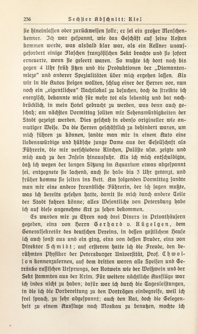 fie Ijineinlaffen ober 3urückmeifen folle, et fei ein großer Hlenfdjen- kenner. Jd] mar gefpannt, töie bas (Befdjäft auf feine Koften kommen metbe, mas alsbald klar mar, als ein Kellner unauf¬ gefordert einige 3dafd)en fran3öfifd)en Sekt kraute und fie fofort erneuerte, menn fie geleert mären. So mufete id) dort nod) bis gegen 4 Hljr frülj fifeen und die Produktionen der „Diamanten- mie3e“ und anderer Spe3ialitäten über mid) ergeben laffen. Hls mir in die Hutos fteigen mollten, fc^lug einer der Herren nor, nun nod) ein „eigentlidjes“ Xladjtlokal 3U befudjen, bod) da ftreikte id) energifd), bekannte mid) für mep tot als lebendig und bat nad)- btücklid), in mein Qotel gebradjt 3U merden, mas denn aud) ge- fd)al|; am nödjften Pormittag follten mir Seljensmürbigkeiten der Stadt ge3eigt merden. Pies gefdjalj in ebenfo origineller mie an¬ mutiger löeife. Pa die f)erren gefdjöftlid) 3U behindert maren, um mid) führen 3U können, fandte man mir in einem Huto eine liebensmiirdige und pbfdje junge Dame aus der (Befellfcpft als Syrerin, die mir nerfdjiebene Kird)en, paläfte ufm. 3eigte und mid) aud) 3U den Dnfeln Ijinausfuljr. Hls id) mid) entfd)ulöigte, dafe id) megen der langen Sijpmg im Hquarium etmas abgefpannt fei, entgegnete fie ladjenö, aud) fie pbe bis 3 Up getagt, und früher komme fie feiten ins Bett. Hm folgenden Pormittag fandte man mir eine andere freundlidje Syrerin, der id) Jagen mufete, mas id) bereits gefefjen ptie, damit fie midi burd) andere (Teile der Stadt fahren könne; alles IDefentließe non Petersburg pbe id) auf diefe angenehme Hrt 3U feljen bekommen. (Es murden mir 3U (Epen nod) drei Diners in prinatpufern gegeben, eins non Qerrn (5 e r 1) a r b n. Kügelgen, dem (Beneralfekretär des deutfspn Dereins, in deffen gaftlid)em t)aufe id) aud) fonft aus und ein ging, eins non deffen Bruder, eins non Direktor S d) m i d t; auf erfterem ptte id] die Freude, den be¬ rühmten ppfiker der Petersburger Uninerfität, Prof. £ h m 0 I- f 0 n kennen3ulernen, auf dem dritten maren alle Speifen und (Be¬ tränke ruffifdjen Xlrfprungs, der Hotmein mie der IDeifjmein und der Sekt ftammten aus der Krim. meitere nöd)tlid)e Husflüge mar id) indes nid)t 3U pben; dafür mar id) durd) die Gagesleiftungen, in die id) die Porbereitung 3U den Porträgen einbegreife, meil id) frei fprad), 3U fep abgefpannt; aud) den Hat, dod) die Gelegen¬ heit 3U einem Husfluge nad) HToskau 3U benupn, mod)te id)