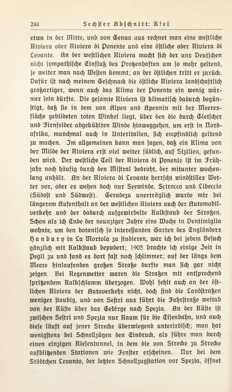 etum in bet Mitte, unö non (Benua aus rechnet man eine xuefttid)e Hiuieta ober Hiuieta bi Ponente unö eine öftlidje ober Riuieta bi £euante. Hn her meftlidjen Hiuieta mad)t fid) bet uns Deutfd)en nid)t fpmpathifche (Einfluß öes proßentjaften um fo mehr geltenö, je xueiter man nad) löeften kommt; an bet öftlidjen tritt et 3Utück. Dafür ift nad) meinem (Befd)mack bie öftlid?e Hiuieta lanbfd)aftlid) großartiger, tuenn aud) bas Klima bet Ponente ein menig xuät- met fein öürfte. Die gefamte Hiuieta ift klimatifd) öaöurd) begün- ftigt, baß fie in öem uon HIpen unb Hpennin mit bet Meetes- fläd)e gebilöeten toten IDinkel liegt, übet öen bie butd) (Bletfdjer unb Jirnfelöet abgekütjlten HHnöe t)intuegge^en, um erft in Hotö- aftika, manchmal aud) in Unteritalien, fid) ernpfinölid) geltenö 3U machen. Jrn allgemeinen kann man Jagen, baß ein Klima uon bet Milbe bet Hiuieta erft uiel xueiter füölid), auf Sellien, gefun¬ ken xuitb. Der xoeftlidje üeil bet Hiuieta bi Ponente ift im Früh¬ jahr nod) pufig butd) öen IHiftral beöroht, bet mitunter xuod)en- lang anplt. Hn bet Hiuieta bi £euante prtfdjt xuinöftilles IDet- iet uot, ober es tuepn öod| nur Seexuinöe, Scitocco unö £ibeccio (Süöoft unö Süötueft). (Betaöe3U unerträglich xuutöe mit bei längerem Hufenthalt an bet xueftlicben Hiuieta auch öer Hutomobil- uetkeht unö bet öaöurd) aufgexuirbelte Kalkftaub bet Strafen. Sd)on als id) Gnöe bet neun3iget Jahre eine Mod)e in Dentimiglia xuohnte, um ben botanifd) fo intereffanten harten öes (Engtänöers Qanbutp in £a XHortola 3U ftuöieren, xnat id) bei jebem Befud) gän3lid) mit Kalkftaub bepubert; 1905 brad)te id) einige 3eit in pegli 3U unb fanb es bort faft noch fd)limmet; auf bet längs öem Hleete htotoufenöen großen Straße öurfte man fid) gar nicht 3eigen. Bei Hegenruetter xuaten bie Straßen mit entfpred)enö fprißenbem Kalkfd)lamm übet3ogen. IDoht fehlt aud) an bet oft- lid)en Riuieta bet Hutouerkehr nid)t, bod) finb bie £anöftraßen meniget ftaubig, unö uon Seftri aus führt bie Fahrftraße xueitab uon bet Küfte übet bas (Bebitge nad) Spe3ia. Hn bet Küfte ift 3toifd)en Seftri unb Spe3ia nur Haum für bie (Eifenbaljn, unö aud) biefe läuft auf jener Stredie übetxuiegenb unteriröifch; man hot xuenigftens bei Sd)nell3ügen öen öEinötuck, als führe man öutd) einen ein3igen Riefentunnel, in bem bie uon Strecke 3U Strecke aufblißenöen Stationen tuie Fenfter etfd)einen. Hut bei öem Stäbtd)en £euanto, bet leßten Sd)nell3ugftation uot Spe3ia, öffnet