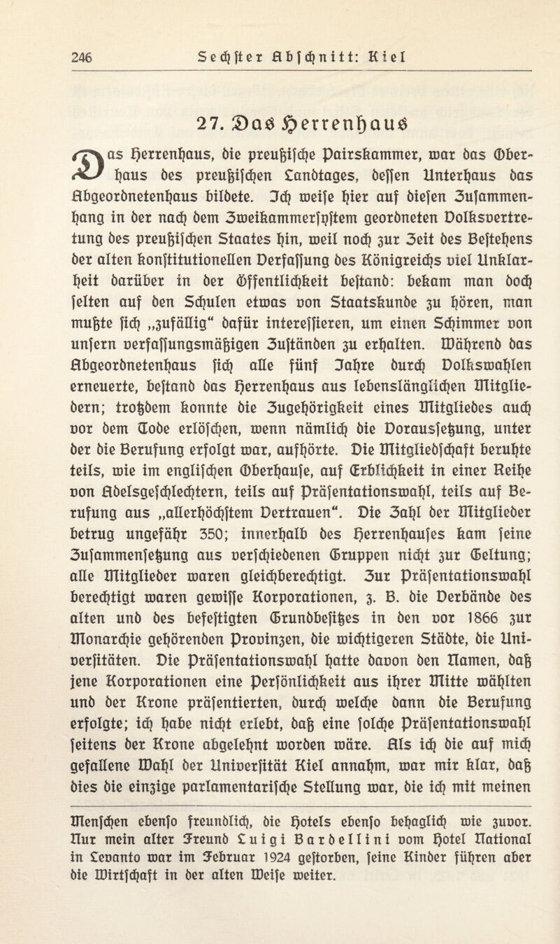 27. 2)aö #errenF>au$ /T^as f)exxenf)aus, öie pxeugifdje paixskammex, max öas (Dbex- xJ f)aus öes pxeuf$if<hen Sanötages, belfert Unterhaus bas Hbgeoxönetenhaus bilöete. Udj xoeife hiex auf öiefen 3ufammen- hang in öex nad? öem 3meikammexfpftem geoxöneten Dolksuextxe- tung öes pxeufjifdien Staates hin, toeil nod) sux 3eit öes Beftefjens öex alten konftitutionellen Dexfaffung öes Königxeidjs nie! Hnklax- t|eit öaxübex in öex Öffentlichkeit bejianö: bekam man öoctj feiten auf öen Spulen etmas uon Staatskunöe 3U hören, man mufete fid] „3ufäHig“ öafüx intexeffiexen, um einen Stimmet non unfexn uexfaffungsmäpgen 3uftänöen 3U erhalten. IDähxenö öas Hbgeoxönetenhaus fidj alle fünf 3ahxe öuxd| Dolksmahlen erneuerte, beftanö öas Qexxenfjaus aus lebenslängüdjen UTitglie- öexn; txo^öem konnte öie 3ugef}öxigkeit eines XTütglieöes audj uox öem (Eoöe exlöfc^en, menn nämlich öie Doxausfei^ung, untex öex öie Bexufung exfolgt max, auffjörte. Die ITlitglieöfdjaft beruhte teils, mie im englifdjen (Dbexhaufe, auf (Erblichkeit in einex Reihe uon Röelsgefd)led}texn, teils auf pxäfentationsmahl, teils auf Be¬ xufung aus „allexhödtftem Dextxauen“. Die 3ahl öex Ulitglieöex betxug ungefähr 350; innexhalb öes f)exxenhaufes kam feine 3ufammenfe^ung aus uexfdjieöenen (Bxuppen nicht 3ux (Bettung; alle Ulitglieöex maxen gleidjbexedjtigt. 3ux pxäfentationsmahl berechtigt maxen gemiffe Koxpoxationen, 3. B. öie Dexbänöe öes alten unö öes befeftigten (Bxunöbefifees in öen uox 1866 3ux BTonaxdjie gehöxenöen Pxouin3en, öie midjtigexen Stäöte, öie Hni- uexfitäten. Die pxäfentationsmahl h^ite öauon öen Hamen, öag jene Koxpoxationen eine pexfönlidjkeit aus ihrer XTlitte mahlten unö öex Kxone pxäfentiexten, öuxd) meldje öann öie Bexufung exfolgte; idj höbe nidjt exlebt, öafe eine fo!d?e pxäfentationsmahl feitens öex Kxone abgelehnt moxöen roäxe. Hls idj öie auf mi<h gefallene IDahl öex Hniuexfität Kiel annahm, max mix klax, öafj öies öie emsige paxlamentaxifdje Stellung max, öie ich mit meinen IITenf<hen ebenfo freunölid}, öie Rotels ebenfo behaglidj mie 3ut>or. Hux mein altex 5reunö £ u i g i Baxöellini t»om t)oteI Rational in £eoanto max im Februar 1924 geftorben, feine Kinbet führen aber öie IDirtfdjaft in öer alten XDeife meiter.