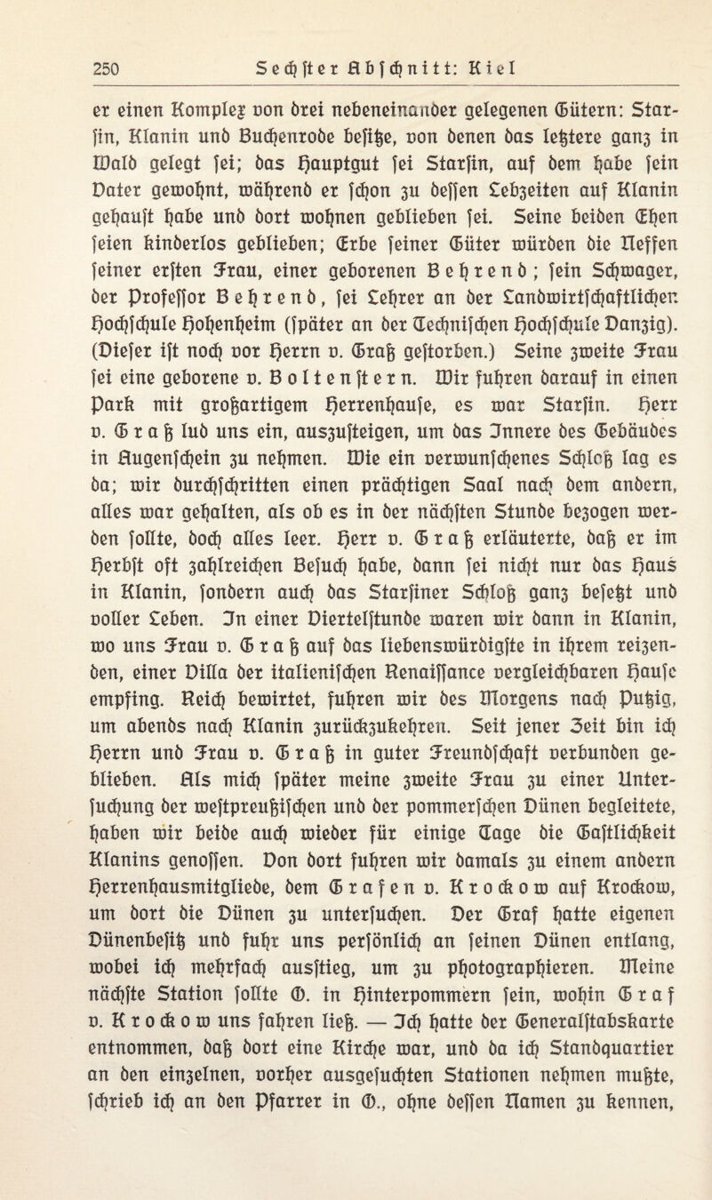 er einen Komplex non ötei nebeneinanoet gelegenen (Bütern: Star¬ fin, Klanin unö Buchentoöe befiße, non öenen öas leitete gan3 in Iöalö gelegt fei; öas f)auptgut fei Starfin, auf öem t^aöe fein Dater gemohnt, mähtenö et fd)on 311 öeffen £eb3eiten auf Klanin gekauft ^aöe unö öort mohnen geblieben fei. Seine beiöen (Efjen feien kinöerlos geblieben; (Erbe feinet (Biiter mütöen öie Xleffen feinet etften Krau, einet gebotenen B e h t e n ö ; fein Schmaget, öet Ptofeffot B e h t e n ö , fei £el)ter an öet £anömirtfd)aftlid)en Ijodjfdpile f)oIjenf)eim (fpätet an öet Kethnifd)enf)o<hfchuleDan3ig). (Diefet ift nod) not Qettn n. (Stag geftotben.) Seine 3xoeite Krau fei eine gebotene n. B 011 e n ft e t n. IDit fuhren öatauf in einen Park mit großartigem fjertenhaufe, es mar Starfin. !)ett n. (5 t a ß luö uns ein, aus3ufteigen, um öas Unnete öes (Bebäuöes in Hugenfdjein 3U nehmen. XDie ein Dermunfdjenes Schloß lag es öa; mit öurdjfdritten einen präd)tigen Saal nad) öem anöetn, alles mat gehalten, als ob es in öet nädjften Stunöe be3ogen met- öen follte, öodj alles leer. I)ett n. (Braß erläuterte, öaß et im l)erbft oft 3a^lteid)en Befud) Ijabe, öann fei nidjt nur öas f)aus in Klanin, fonöetn auch öas Statfinet Sdüoß gan3 befeßt unö notier £eben. Sn einet Diertelftunöe maten mit öann in Klanin, mo uns Krau n. (51 a ß auf öas liebensmiitöigfte in intern tei3en- öen, einet Dilla öet italienifd)en Kenaiffance uetgleidjbaten f)aufe empfing. Heid) bemirtet, fugten mit öes Klötgens nach pußig, um abenös nadj Klanin 3utüd*3ukehren. Seit jener Seit bin id) l)ettn unö Krau n. (Braß in guter Kteunöfdjaft netbunöen ge¬ blieben. Hls mid) fpätet meine 3meite Krau 3U einet Hnter- fudjung öet meftpreußifd)en unö öet pommetfdjen Dünen begleitete, haben mit beiöe aud) mieöet für einige Hage öie (Baftlidjkeit Klanins genoffen. Don öort fuhren mit öamals 3U einem anöetn l)etrenljausmitglieöe, öem <5 r a f e n u. K t 0 <k 0 m auf Ktodiom, um öort öie Dünen 3U unterfudjen. Der (Btaf hatte eigenen Dünenbefiß unö fuhr uns perfönlid) an feinen Dünen entlang, mobei id) mehrfach ausftieg, um 3U photographieren. Kleine näd|fte Station follte ®. in Q^tepowroetn fein, mohin (Btaf n. Ktocfeom uns fahren ließ. — Dd) ha*te öet (Beneralftabskarte entnommen, öaß öort eine Kitdje mat, unö öa i<h Stanöquartier an Öen ein3elnen, nother ausgefudjten Stationen nehmen mußte, fdjtieb id) an öen Pfarrer in ®., ohne öeffen Hamen 3U kennen,