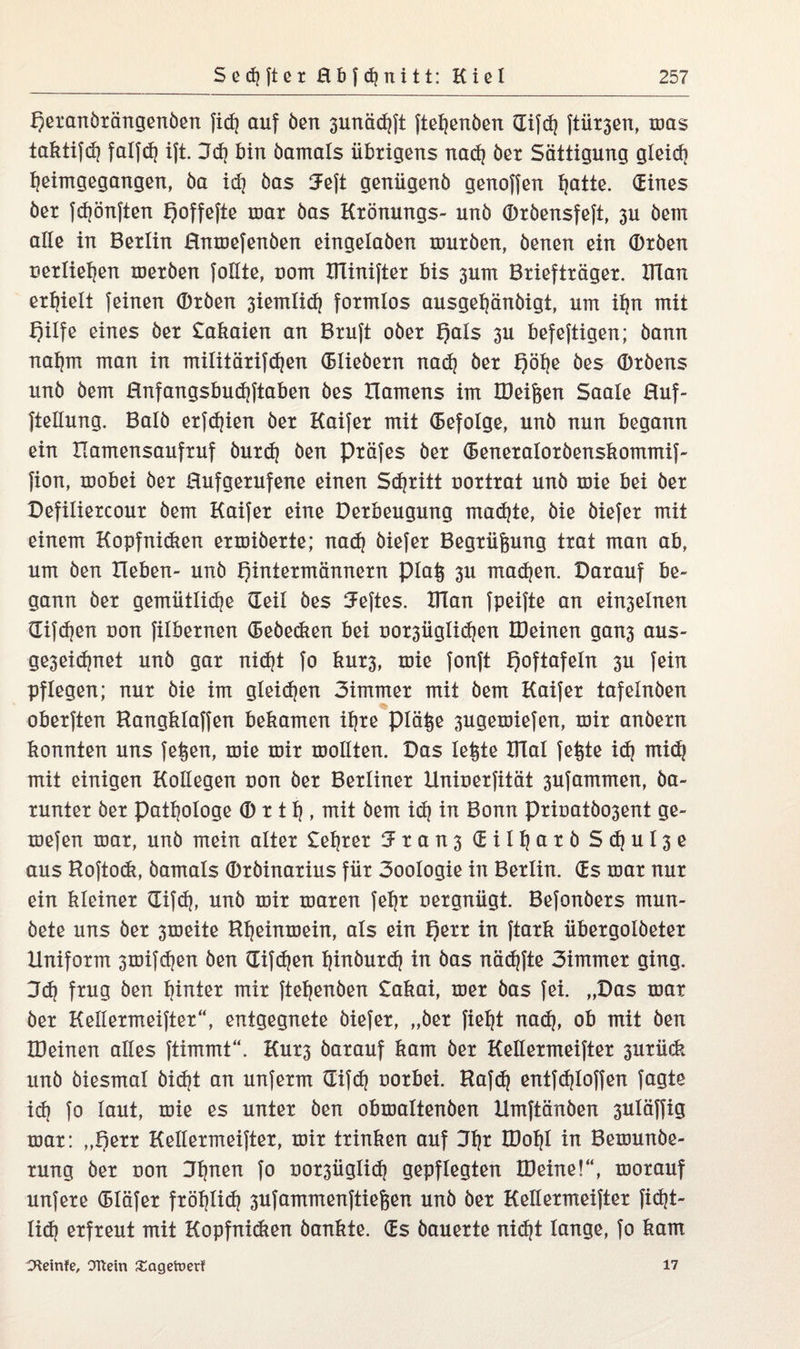 Herandrängenden fid) auf den 3unäd)ft ftei)enden Gifd) ftih^en, mas taktifd) fatfd) ift. 3d) bin damals übrigens nad) der Sättigung gleidi heimgegangen, da id] das 3eft genügend genoffen hatte. (Eines der fd)önften Qoffefte mar das Krönungs- und Ordensfeft, 3U dem alle in Berlin Hnmefenden eingeladen murden, denen ein (Drden uertiehen merden feilte, uom IJTinifter bis 3um Briefträger. IHan erhielt feinen Orden 3iemtid) formlos ausget)ändigt, um ihn mit f)ilfe eines der £akaien an Bruft oder f)als 3U befeftigen; dann nahm man in militärifd)en Gliedern nad) der f)öt|e des Ordens und dem Rnfangsbudjftaben des Hamens im OMfeen Saale Huf- ftellung. Bald erfdjien der Kaifer mit (Befolge, und nun begann ein Hamensaufruf durd) den präfes der (Beneratordenskommif- fion, mobei der Hufgerufene einen Schritt uortrat und mie bei der Defiliercour dem Kaifer eine Derbeugung machte, die diefer mit einem Kopfnidien ermiderte; nad) diefer Begrünung trat man ab, um den Heben- und Hintermännern pia§ 3U madjen. Darauf be¬ gann der gemütliche (Teil des Heftes. ITlan fpeifte an ein3elnen difdjen uon filbernen (Bebedien bei uor3Üglid)en IDeinen gan3 aus- ge3eid)net und gar nicht fo kur3, mie fonft H°ftafeln 3U fein pflegen; nur die im gteidjen 3immer mit dem Kaifer tafelnden oberften Rangklaffen bekamen ihre piät$e 3ugemiefen, mir andern konnten uns fe^en, mie mir mollten. Das leiste XTlal fe^te id) mid) mit einigen Kollegen uon der Berliner Hniuerfität 3Ufammen, da¬ runter der Pathologe © r t h , mit dem id) in Bonn priuatdo3ent ge¬ rne jen mar, und mein alter £ehrer 5ran3 (EiIf)arbSd)ul3e aus Roftodi, damals Ordinarius für 3oologie in Berlin. (Es mar nur ein kleiner Gifd), und mir maren fet)r uergnügt. Befonders mun¬ dete uns der 3meite Ri)einmein, als ein He** in ftark übergoldeter Uniform smifdjen den Gifdjen hindurch in das näd)fte 3immer ging. 3d) frug den hinter mir flehenden £akai, mer das fei. „Das mar der Kellermeifter“, entgegnete diefer, „der fieht nad], ob mit den IDeinen alles ftimmt“. Kur3 darauf kam der Kellermeifter 3urück und diesmal did)t an unferm (Eifd) uorbei. Rafd) entfd)loffen fagte id) fo laut, mie es unter den obmattenden Umftänden 3Uläffig mar: „Hetr Kellermeifter, mir trinken auf 31)* töohl in Bemunde- rung der uon Jhnen fo oorsügtid) gepflegten IDeine!“, morauf unfere (Btäfer fröhlid) 3Ufammenftief5en und der Kellermeifter fid)t- lid) erfreut mit Kopfnidien dankte. (Es dauerte nid)t lange, fo kam Ctteinfe, Ottern £agetuerf 17