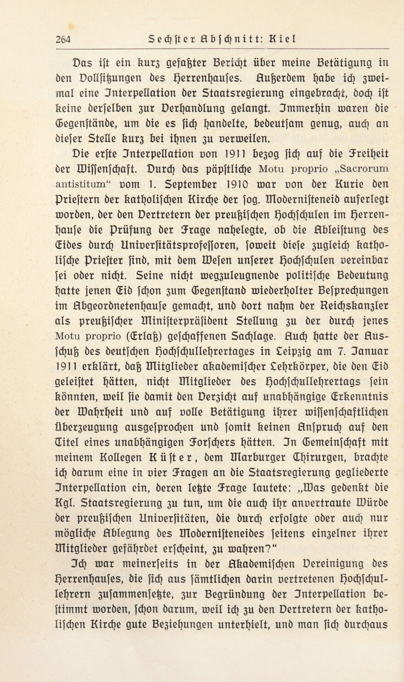 Das ijt ein kur3 gefaxter Bericht übet meine Betätigung in öen Dollfifeungen öes Fjerrentjaufes. ßufjeröem t|abe ich 3mei- mal eine Interpellation öer Staatsregiexung eingebrad/t, öodj ift keine öerfelben 3ut Derbanölung gelangt. Jmmerhin mären öie (Begenftänöe, um öie es fid) h&nöelte, beöeutfam genug, auch an öiefer Stelle kur3 bei ihnen 3U oermeilen. Die erfte Interpellation uon 1911 be3og fi<h auf öie Freiheit öer IDiffenfd}aft. Durd} öas pöpftlidje Motu proprio „Sacrorum antistitum“ com 1. September 1910 mar oon öer Kurie öen Prieftern öer katholifchen Kird)e öer fog. Bloöernifteneiö auferlegt moröen, öer öen Dertretern öer preufjifdjen f)od?fchulen im E)erren~ haufe öie Prüfung öer Jrage nabelegte, ob öie ßbleiftung öes (Eiöes öurdj Uniuerfitätsprofefforen, fomeit öiefe sugleicb katho- lifdje Priefter finö, mit öem IDefen unferer E)od)fd?ulen oereinbar fei oöer nidjt. Seine nidjt meg3uleugnenöe po!itifd?e Beöeutung batte jenen Giö fdjon 3um (Eegenftanö mieöerbolter Befpredjungen im ßbgeorönetenbaufe gemad)t, unö öort nahm öer Heithskansler als preu&ifdjer ITlinifterpräfiöent Stellung 3U öer öurdj jenes Motu proprio ((Erlab) gefcbaffenen Schlage, ßudj ba^te öer ßus- fdpijs öes öeutfdjen Bochfdjullehrertages in Leipsig am 7. Januar 1911 erklärt, öafj UTitglieöer akaöemifdjer Lehrkörper, öie öen (Eiö geleistet hätten, nicf?t UTitglieöer öes t)oihf<hulIehrertags fein könnten, meil fie öamit öen Der3id?t auf unabhängige (Erkenntnis öer IDahrheit unö auf uolle Betätigung ihrer miffenfcf?aftlid}en Über3eugung ausgefprodjen unö fomit keinen ßnfprud) auf öen (Titel eines unabhängigen Jorfdjers hätten. Jn (Eemeinfdjaft mit meinem Kollegen K ü ft e r , öem Ittarburger Chirurgen, brad^te idj öarum eine in uier Jragen an öie Staatsregierung geglieöerte Jnterpellation ein, öeren letzte Jrage lautete: „IDas geöenkt öie Kgl. Staatsregierung 3U tun, um öie aud) iht anuertraute IDüröe öer preußfdjen Hnioerfitäten, öie öurdj erfolgte oöer aud? nur möglidje ßblegung öes ITloöernifteneiöes feitens ein3elner ihrer UTitglieöer gefähröet erfdjeint, 3U mähren?“ Jd? mar meinerfeits in öer ßkaöemifdjen Bereinigung öes fjerrenfjaufes, öie fid} aus fämtlidjen öarin oertretenen pochfdjul- lehrern 3ufammenfeße, 3ur Begrünöung öer Jnierpellation be- ftimmt moröen, fd)on öarum, meil id} 3U öen Dertretern öer katbo- lifdjen Kirdje gute Bestehungen unterhielt, unö man fidj öurdjaus