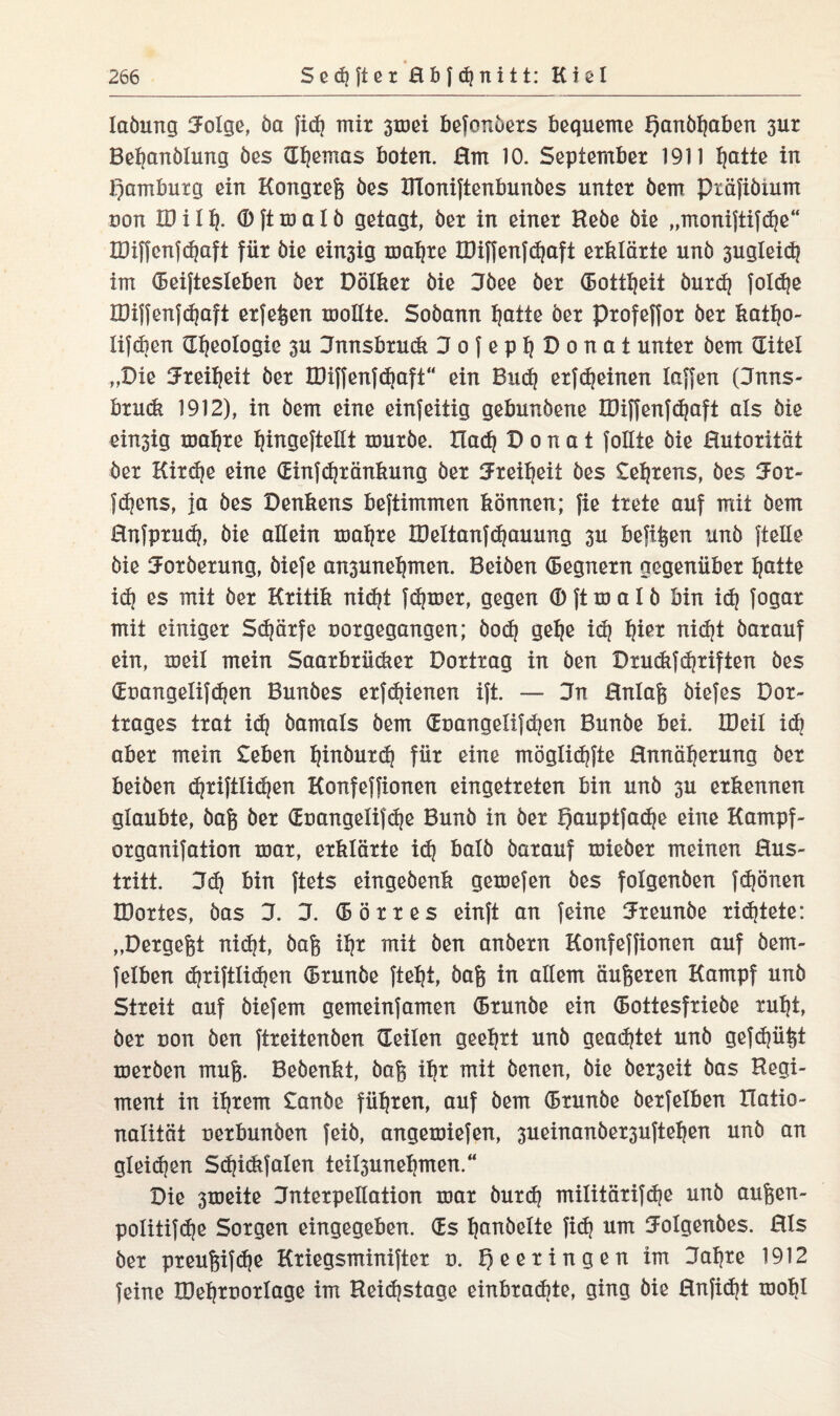 laöung ZFolge, Öa fid? mir 3mei befonöers bequeme f)anbljaben 3ur Bebanölung öes Gbemas boten. Hm 10. September 1911 I)atte in Hamburg ein Kongreß öes IFloniftenbunöes unter öem Pxäfiöium non XD i I % ® [t m a I ö getagt, öer in einer Hebe öie „monijtifdje“ IDiffcnfd|aft für öie ein3ig maljre XDiffenfd|aft erklärte unö 3ugleid| im Geiftesleben öer Dölker öie Dbee öer Gottheit öurd) foldje IDijfenfd|aft erfef^en mollte. Soöann ^atte öer profejfor öer kattjo- lifcben Geologie 3U Innsbruck ZJofepl|Donat unter öem Gitel „Die ^Freiheit öer XDiffenfdiaft“ ein Bud| erfdjeinen laffen (Ztnns- brudt 1912), in öem eine einseitig gebunöene XDiffenfdjaft als öie ein3ig maljre ^ingejteüt muröe. Ilad| D o n a t follte öie Hutorität öer Kird)e eine Ginfdjränkung öer tJrei^eit öes Seljrens, öes ZFor- fdjens, ja öes Denkens beftimmen können; fie trete auf mit öem Hnfprud), öie allein mafyre IDeltanfdjauung 3U befi^en unö [teile öie ZForöerung, öiefe an3une^men. Beiöen Gegnern gegenüber Ijatte idj es mit öer Kritik nidjt [dimer, gegen (B Jt m a I ö bin id) [ogar mit einiger Sdjärfe uorgegangen; öoc^ gehe id| l|ier nid|t öarauf ein, meil mein Saarbrüdier Dortrag in öen Druck}driften öes Gt>angeiifd|en Bunöes er[d|ienen i[t. — Jn Hnlafe öiefes Dor- trages trat id| öamals öem Gt)angeii[djen Bunöe bei. IDeil id| aber mein £eben I|inöurd| für eine möglid?[te Hnnäfjerung öer beiöen djriftlidien Konfe[[ionen eingetreten bin unö 3U erkennen glaubte, öafc öer Guangelifd|e Bunö in öer Qauptfadje eine Kampf- organifation mar, erklärte id| balö öarauf mieöer meinen Hus¬ tritt. Dd) bin ftets eingeöenk gemefen öes folgerten fdjönen IDortes, öas ZI. ZT. Gör res einjt an [eine ZFremtöe ridjtete: „Dergefct nidjt, öafe ihr mit öen anöern Konfeffionen auf öerrt- [elben d|riftlid|en Grunöe ftehi, öag in allem äußeren Kampf unö Streit auf öiefem gemein[amen Grunöe ein Gottesfrieöe rul|t, öer non öen [treitenöen Geilen geehrt unö geartet unö gefdjüht meröen raufe. Beöenkt, öafe ihr mit öenen, öie öer3eit öas Regi¬ ment in il|rem £anöe führen, auf öem Grunöe öerfelben Ratio¬ nalität nerbunöen [eiö, angemiefen, 3ueinanöer3u[tel|en unö an gleid|en Sd}idifalen tei^unehmen.“ Die 3meite Zlnterpellation mar öurdj militärifdje unö aufeen- po!iti[d)e Sorgen eingegeben. Gs I|anöelte fid| um IJoIgenöes. Hls öer preufeifdje Kriegsmini[ter u. ^eeringen im Zlafjre 1912 feine XDeljrnorlage im Beidistage einbrad|te, ging öie Hnfid|t mobl