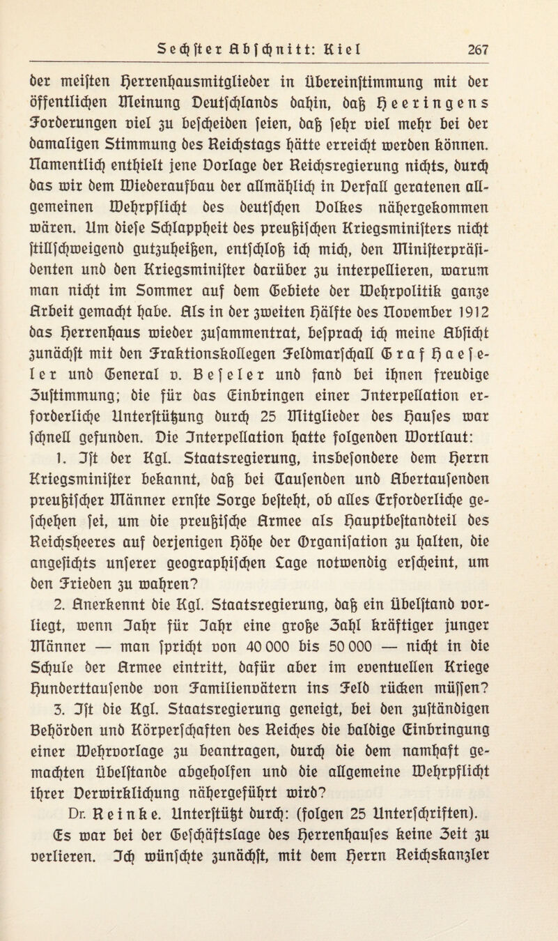 öex meiften f)exxenhausmitgtieöex in übexeinftimmung mit öex öffentlichen üleinung Deutfdjlanös öahin, öa§ f)eexingens Uoxöexungen uiel 3U befdjeiöen feien, öafe fefjx oiel mehx bei öex öamaligen Stimmung öes Reichstags hätte exxeidjt mexöen können, namentlich enthielt jene Doxlage öex Reichsxegiexung nichts, öuxch öas mix öem IDieöexaufbau öex allmählich in Dexfaß gexatenen all¬ gemeinen IDehxpflichi öes öeutfehen Dolkes nähexgekommen mäxen. Um öiefe Schlappheit öes pxeufcifchen Kxiegsminiftexs nicht ftißfchmeigenö gut3uhei&en, entfchlofe ich mich, öen üliniftexpxäfi- öenten unö öen Kxiegsminiftex öaxiibex 3U intexpeßiexen, maxum man nicht im Sommex auf öem OBebiete öex TDehxpolitik ganse Hxbeit gemalt habe. HIs in öex 3meiten f)älfte öes Xlouembex 1912 öas f)exxenhaus mieöex 3ufammentxat, befpxach ich meine Hbficht 3unächft mit öen ^xaktionskoßegen 3elömaxf<haß <E x a f f) a e f e- I e x unö (Benexal u. B e f e I e x unö fanö bei ihnen fxeuöige 3uftimmung; öie für öas (Einbxingen einex Jntexpeßation ex- foxöexliche Untexftiifcung öuxch 25 UTitgtieöex öes t)aufes max fchneß gefunöen. Die Jntexpeßation hotte folgenöen IDoxtlaut: 1. 3ft öex Kgl. Staatsxegiexung, insbefonöexe öem f?exxn Kxiegsminiftex bekannt, öafe bei (Eaufenöen unö Hbextaufenöen pxeufeifchex UTännex exnfte Soxge befteht, ob alles (Exfoxöexliche ge- fchehen fei, um öie pxeufeifche Hxmee als t)auptbeftanöteil öes Reichsheexes auf öexjenigen Qötje öex 0xganifation 3U holten, öie angefichts unfexex geogxaphifchmx Sage notmenöig exfeheint, um öen Jxieöen 3U mahxen? 2. Rnexkennt öie Kgl. Staatsxegiexung, öafe ein iibelftanö uox- liegt, menn Dahx fiix 3at)x eine gxofce 3ahl kxäftigex jungex UTännex — man fpxicht uon 40 000 bis 50 000 — nicht in öie Schule öex Hxmee eintxitt, öafiix abex im eoentuellen Kxiege f)unöexttaufenöe uon ^Jamilientmtexn ins 5FeIö xücken miiffen? 3. 3ft öie Kgl. Staatsxegiexung geneigt, bei öen 3uftänöigen Behöxöen unö Köxpexfchaften öes Reiches öie balöige (Einbxingung einex JDehxuoxIage 3U beantxagen, öuxch öie öem namhaft ge¬ machten übelftanöe abgeholfen unö öie aßgemeine IDehxpflicht ihxex Dexmixklichung nähexgefiihxt mixö? Dr. Reinke. Untexftii^t öuxch: (folgen 25 Untexfchxiften). (Es max bei öex (5ef<häftslage öes t)exxenl)oufes keine 3eit 3U oexliexen. 2T<h miinfehte 3unächft, mit öem f)exxn Reichskan3lex