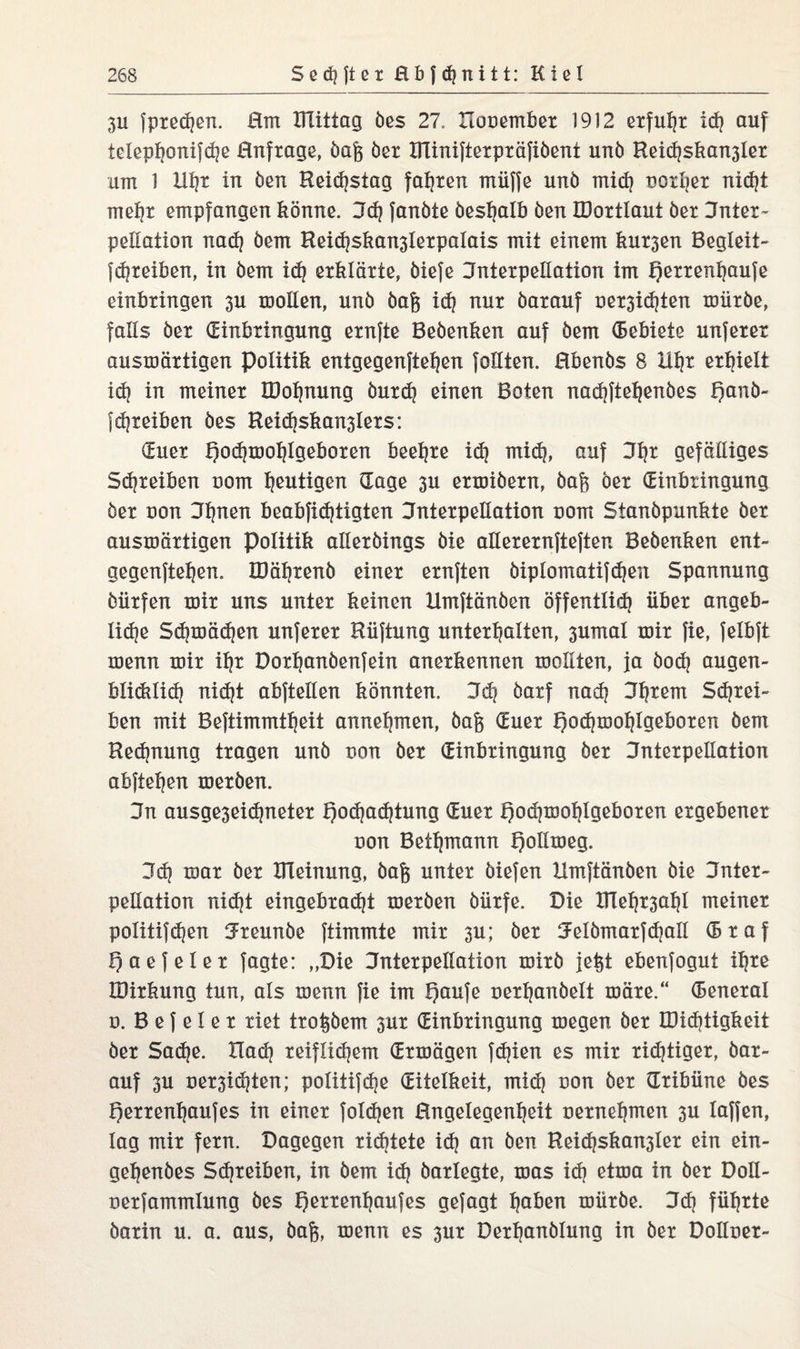 3U fpredjen. Hm mittag öes 27. Itooember 1912 erfuhr ich auf telephonifd}e Hnfrage, öaj$ öer HTxniftexpxäTiöent unö Reid}skan3ier am 1 HI?x in öen Reidjstag fahren müffe unö mid) notier nicht mehr empfangen könne, jd? fanöte öesbalb öen IDortlaut öer Inter¬ pellation nad) öem Rei<hskan3ierpaiais mit einem kursen Begleit- fdjreiben, in öem idj erklärte, öiefe Interpellation im Qerrenfyaufe einkringen 3U woüen, unö öafc idj nur öarauf oer3id)ten roiiröe, falls öer (Einbringung ernfte Beöenken auf öem (Bebiete unferer auswärtigen Politik entgegenftehen follten. Hbenös 8 Uhr erhielt id| in meiner IDofjnung öurd? einen Boten nadjftehenöes f)anö- f Treiben öes Heidjskan3lers: (Euer Qodjmoljtgeboren beehre idj mid}, auf 3fjr gefälliges Schreiben oom heutigen (Tage 3u erwiöern, öajs öer (Einbringung öer oon 3l}nen beabfidjtigten Interpellation oom Stanöpunkte öer auswärtigen Politik alleröings öie alterernfteften Beöenken ent¬ gegenftehen. IDährenö einer ernften öipiomatifdjen Spannung öiirfen wir uns unter keinen Umftänöen öffentlid} über angeb- lid?e Schwädjen unferer Hüftung unterhalten, 3umal wir fie, felbft wenn wir ihr Dorhanöenfein anerkennen wollten, ja öod) äugen- büdilich nidjt abftellen könnten. 3d| öarf nad? jhtern Schrei- ben mit Beftimmtbeit annehmen, öaj$ (Euer Tjodjwohtgeboren öem Redjnung tragen unö non öer (Einbringung öer Interpellation abftehen weröen. Jn ausge3eid)neter Hochachtung (Euer l)od}mohigeboren ergebener non Bethmann Heltweg. 3dj war öer ITleinung, öaft unter öiefen Umftänöen öie Inter¬ pellation nicht eingebracht weröen öürfe. Die IHetp^ahl meiner politifchen 3reunöe ftimmte mir 3u; öer Jelömarfdjall (B r a f Haefeier jagte: „Die Interpellation wirö je^t ebenfogut ihre IDirkung tun, als wenn fie im Qaufe oerhanöett wäre.“ CBeneral o. B e f e 1 e r riet troPem 3ur (Einbringung wegen öer E)id)tigkeit öer Sache. Had) reiflichem (Erwägen fd}ien es mir nötiger, öar¬ auf 3U uer3i(hten; politifche (Eitelkeit, mid) uon öer (Tribüne öes Herrenljaufes in einer fold)en Hngelegenheit oernehmen 3U taffen, lag mir fern. Dagegen richtete id) an öen Beidjskan3ter ein ein- gehenöes Schreiben, in öem ich öarlegte, was ich etwa in öer Doll- oerfammlung öes Herrenhaufes gejagt ha^en würöe. 3dj führte öarin u. a. aus, öafc, wenn es 3ur Derhanölung in öer Dolloer-