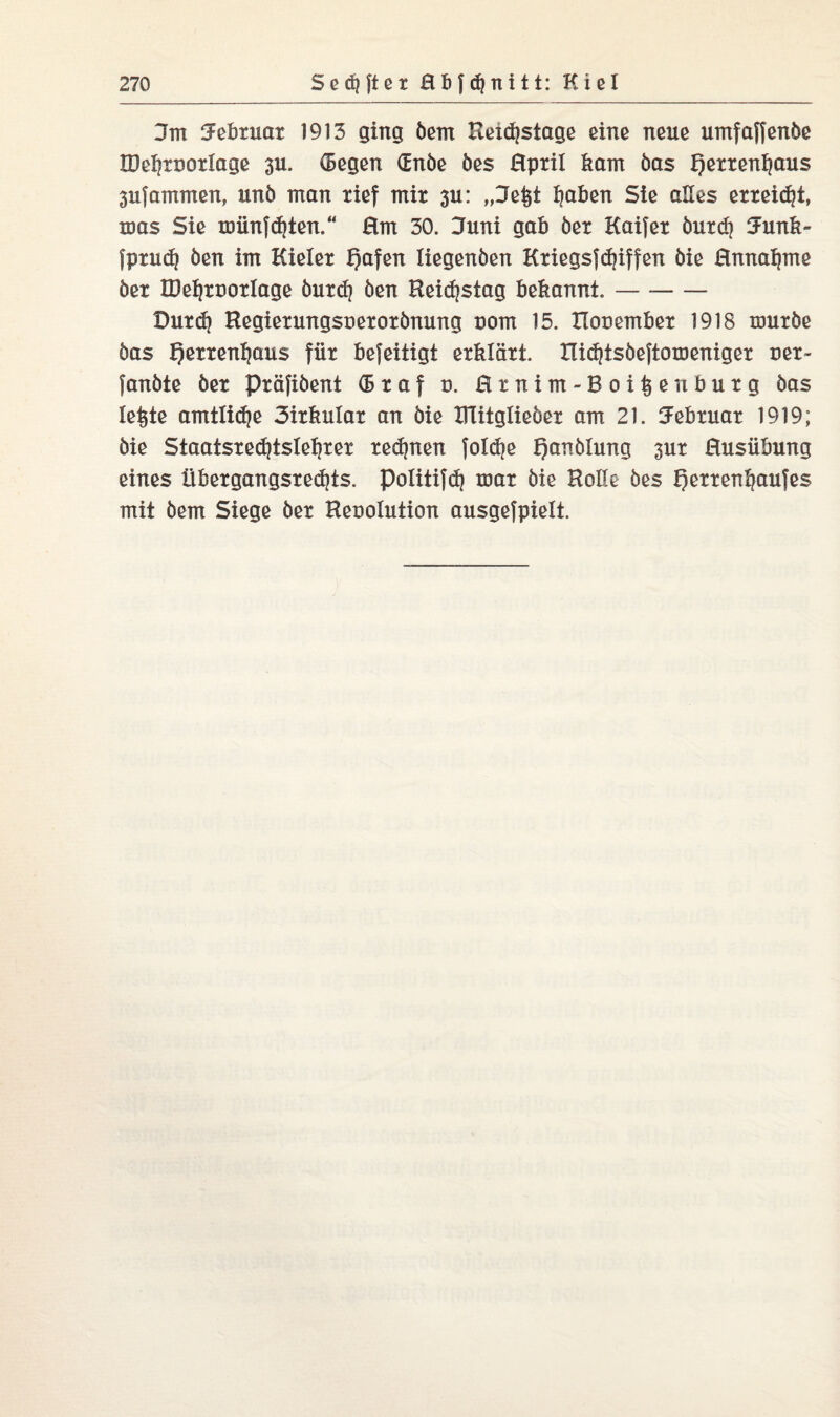 3m ^ebtuat 1913 ging öern Keidjstage eine neue umfaffende IDe^tnoxIage 311. (Segen (Ende des Hptil kam öas f)ettenl}aus 3ufammen, und man tief mit 3u: „Jeist Ijaben Sie alles erreicht, was Sie XDiinfd}ten.“ Hm 30. Juni gab der Kaifet öutd) Junk- fptudj den im Kielet f)afen liegenden KtiegsfRiffen die Hnnaijme det IDe^tDOtlage öutd? den Reidjstag bekannt.- Dutd) Hegietungsüetotdnung com 15. Honembet 1918 mutbe öas f)ettenljaus füt befeitigt etklätt. IUd)tsdeftomeniget net- fandte det Ptäfiöent (Btaf d. Htnim-Boiisenbutg öas leiste amtlidje Sitkulat an die ZUitglieöet am 21. Jebtuat 1919; die Staatstedjtsle^xet tedjnen foldje Handlung 3ut Husübung eines übetgangstedjts. politifd} toat die Holle des fetten Kaufes mit dem Siege det Henolution ausgefpielt.