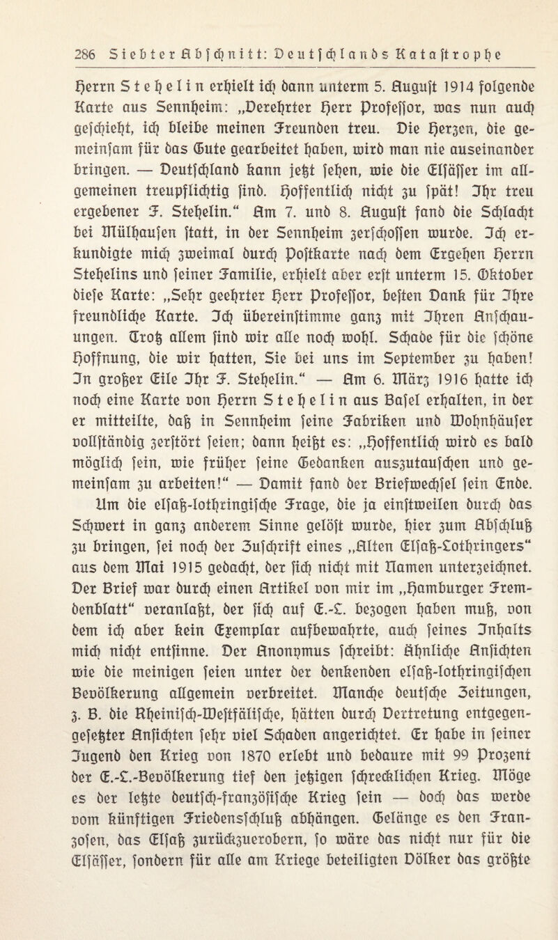 f)errn S t e I) e I i rt erhielt idi bann unterm 5. Huguft 1914 folgenbe Karte aus Sennheim: „Derehrter t)err profeffor, was nun aud? gefchieht, id? bleibe meinen Jteunben treu. Die Qer^cn, öie ge- meinfam für bas (Bute gearbeitet haben, mirb man nie auseinanber bringen. — Deutfdjlanb bann jeßt fehen, mie bie dlfäffer im all¬ gemeinen txeupflidjtig finb. hoffentlich nid|t 3U fpat! Hh* treu ergebener S. Steheiin.“ Hm 7. unb 8. Huguft fanb bie Schlaft bei Blülhaufen ftatt, in ber Sennheim 3etfchoffen mürbe. Kd) er- bunbigte mich smeimal öurd) poftbarte nadj bem dtgepen h^u Steheüns unb feiner Familie, erhielt aber erft unterm 15. (Bbtober biefe Karte: „Sehr geehrter h^rr profeffor, beften Danb für Jhre freunölidje Karte. Kd) übereinftimme gans mit 3\\xm Hnjchau- ungen. Groß allem finb mir alle nod) mohl. Sdjabe für bie fcböne Hoffnung, bie mir hatten, Sie bei uns im September 3U höben! Kn großer (Eile Kht 3\ Stehelin.“ — Hm 6. Blärs 1916 hatte id) nod) eine Karte uon f)errn S t e h e 1 i n aus Bafel erhalten, in ber er mitteilte, baß in Sennheim feine Kabxiben unb IDohnhäufer nollftänbig ^erftört feien; bann heifet es: „hoffentlich mirb es halb möglxd] fein, mie früher feine (Bebanben aus^utaufdjen unb ge¬ rn einf am 3u arbeiten!“ — Damit fanb ber Briefmechfel fein (Enbe. Ilm bie elfaß-Iothringifche Krage, bie ja einftmeilen burd) bas Schmert in gan3 anberem Sinne gelöft mürbe, h^* 3um Hbfd|luß 3u bringen, fei noch ößt 3ufcf}tift eines „Hlten Glfaß-£othringers“ aus bem Blai 1915 gebadjt, ber fid) rxid^t mit Hamen unter3eid)net. Der Brief mar burch einen Hrtibel uon mir im „hamburger Srem- benblatt“ neranlaßt, ber fid) auf <E.-£. be3ogen hoben muß, oon bem iih aber bein djemplar aufbemahrte, auch feines Inhalts midi nidjt entfinne. Der Hnonpmus fchreibt: öhnlidje Hnfidjten mie bie meinigen feien unter ber benbenben elfaß-lothringifdjen Beuölberung allgemein oerbreitet. Blanche beutfdje Seitungen, 3. B. bie Rheinifdj-IDeftfälifche, hätten burdj Dextretung entgegen- gefeßter Hnfid)ten fehr uiel Schaben angeridjtet. Gr habe in feiner jugenb ben Krieg non 1870 erlebt unb bebaure mit 99 Pro3ent ber d.-£.-Beuölberung tief ben jetzigen fdjrecblidien Krieg. Blöge es bet leßte beutfd)-fran3öfi}dje Krieg fein — bod) bas merbe Dorrt bünftigen Kriebensfdjluß abhängen. (Belange es ben Kran- 3ofen, bas Glfaß 3urüdi3uerobern, fo märe bas nicht nur für bie Glfäffer, fonbern für alle am Kriege beteiligten Dölber bas größte