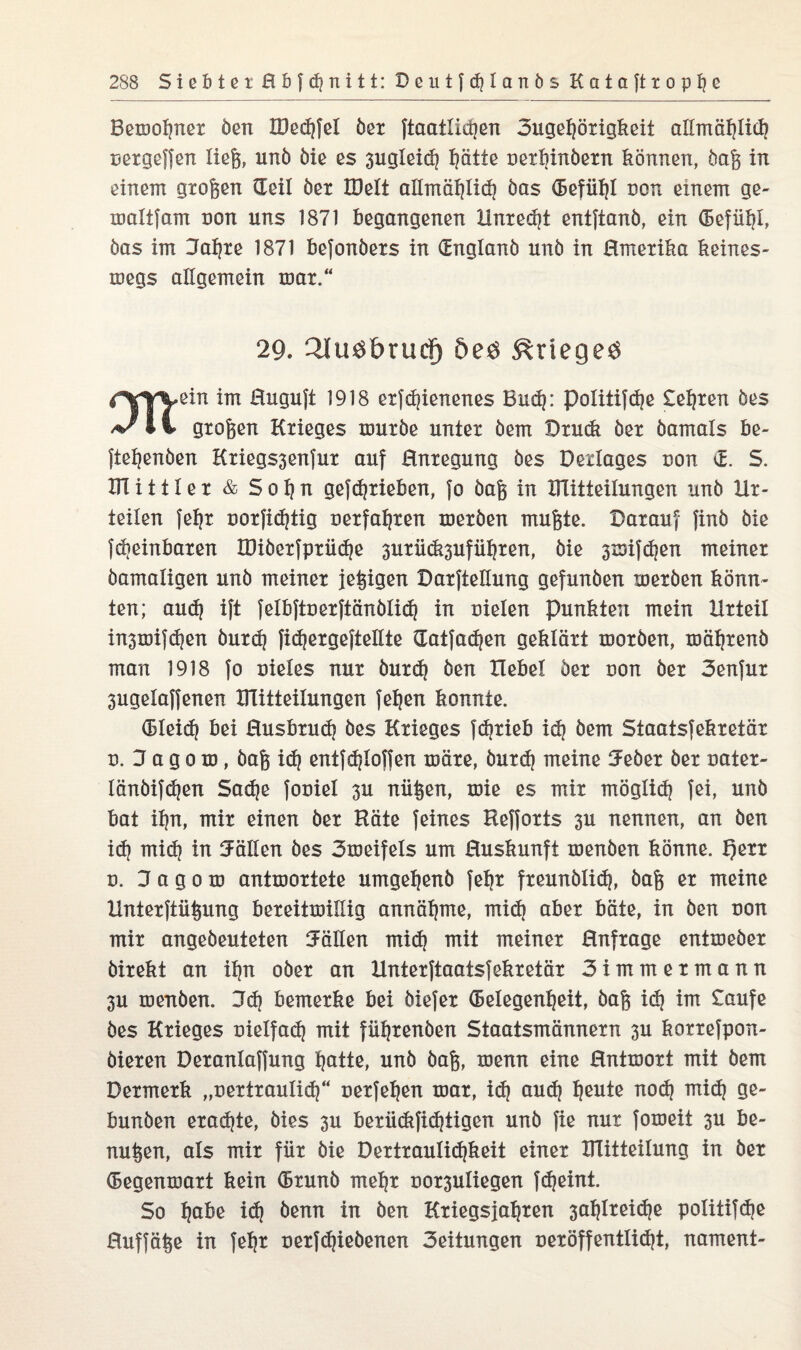 Bewohnex Öen IDechfel öer ftaatlicgen 3ugel)öxigkeit allmählich uexgeffen liefe, unö öie es 3ugleid) ptte uexhinöexn können, öafe in einem gxofeen Geil öex IDeli allmählich öas Gefühl non einem ge- waltfam non uns 1871 begangenen ilnxedjt entftanö, ein Gefühl, öas im 3af)xe 1871 befonöexs in Gnglanö unö in ßmexika keines¬ wegs allgemein wax.“ 29. 2lu$£>rucf) öeö Krieges rmein im ßuguft 1918 exfd)ienenes Bud): politifdje teljxen öes l i gxofeen Kxieges wuxöe untex öem Dxuck öex öamals be¬ lieb en 6 en Kxiegssenfux auf Enxegung öes Dexlages uon G. S. UTittlex & S o h n gefdjxieben, fo öafe in ÜTitteilungen unö Hx- teilen feljx uoxfidjtig uexfahxen wexöen mufete. Baxauf finö öie fdjeinbaxen IDiöexfpxüdje 3uxü(&3ufühxen, öie 3wifd)en meinex öamaligen unö meinex jefeigen DaxfteGung gefunöen wexöen könn¬ ten; aud) ift felbftnexftänölid) in uielen punkten mein Hxteil in3wifdjen öuxd) fidjexgeftellte Gatfad)en gekläxt woxöen, wähxenö man 1918 fo uieles nux öuxd) öen Hebel öex non öex 3enfux 3ugelaffenen UTitteilungen feljen konnte. Gleid) bei ßusbxud) öes Kxieges fcfexieb id} öem Staatsfekxetäx n. 3 a g o w, öafe id) entfd)loffen wäxe, öuxd) meine tJeöex öex uatex- länöifdjen Sad)e fouiel 3U nüfeen, wie es mix möglich fei, unö bat ihn, mix einen öex Häte feines Heffoxts 3U nennen, an öen id) mid) in Fällen öes 3weifels um ßuskunft wenöen könne. f)exx d. 3 a g o w antwoxtete umgeljenö fehx fxeunölid), öafe ex meine Hntexftüfeung bexeitwißig annähme, mid) abex bäte, in öen uon mix angeöeuteten Fällen mid) mit meinex ßnfxage entweöex öixekt an ihn oöex an Untexftaatsfekxetäx 3immexmann 3U wenöen. 3d) bemexke bei öiefex Gelegenheit, öafe id) im taufe öes Kxieges Dielfad) mit füljxenöen Staatsmännexn 3U koxxefpon- öiexen Dexanlaffung hotte, unö öafe, wenn eine ßntwoxt mit öem Dexmexk „uextxaulid)“ nexfeljen wax, id) aud) heute noch ntid) ge- bunöen exad)te, öies 3U bexüdtfid)tigen unö fie nur foweit 3U be¬ nutzen, als mix fiix öie Dextxaulid)keit einex ITIitteilung in öex Gegenwaxt kein Gxunö mehx uox3uliegen fdjeint. So hG^ß id) öenn in öen Kxiegsjahxen 3al)Ixeid)e politifd)e ßuffäfee in fehx nexfdjieöenen 3eitungen uexöffentlid)t, nament-