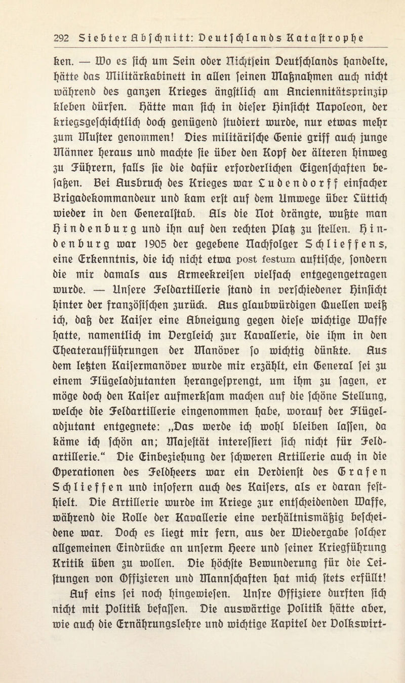 ken. — IDo es fid] um Sein ober XTidjtfein Deutfdjlanbs fabelte, hätte bas IlTilitärkabinett in allen feinen ITlaßnahmen auch nid}t mährenb bes gan3en Krieges ängftlich am Enciennitötsprin3ip kleben bütfen. f)ätte man fidj in biefet f)infid)t Elapoleon, ber kriegsgefd)i<htli(h öo<h geniigenb ftubiext mürbe, nur etmas mehr 3um HTufter genommen! Dies militärifc^e (Benie griff aud} junge XITänner hßt&us unb machte fie über ben Kopf ber älteren hinmeg 3U Führern, falls fie bie bafür erforberlidjen (Eigenf(haften be¬ faßen. Bei Eusbrud) bes Krieges mar £ubenborff einfacher Brigabekommanbeur unb kam erft auf bem limmege über £üitid? mieber in ben (Beneralftab, Eis bie Hot brängte, mußte man Ejinbenburg unb ihn auf ben redeten piaß 3U fteüen. f) i n- benburg mar 1905 ber gegebene Hachfolger Sdjlieffens, eine (Erkenntnis, bie ich nicht ei*00 P°st festum auftifd^e, fonbern bie mir bamals aus Hrmeekreifen Dielfach entgegengetragen mürbe. — Hnfere SFelbartillerie ftanb in Derfdjiebener Qin|id?t hinter ber fransöfifdjen 3urüdt. Eus glaubmürbigen (Quellen meiß id), baß ber Kaifer eine Ebneigung gegen biefe mistige IDaffe hatte, namentli(h int Dergleidj 3ur KaüaEetie, bie ihm in ben Gheateraufführungen ber DTanöuer fo mistig bünkte. Eus bem leßten Kaifermanöuer mürbe mir er3ählt, ein (Beneral fei 3U einem SEügelabjutanten b^ongefprengt, um ihm 3U fagen, er möge bod? ben Kaifer aufmerkfam machen auf bie fd?öne SteEung, meldje bie 5elbartiEerie eingenommen h&ke> morauf ber 5:Iügel- abjutant entgegnete: „Das merbe id} mohl bleiben laffen, ba käme idj f<hön an; KTajeftät intereffiert fidj nic^t für 5elb~ artiEerie.“ Die (Einbe3iehung ber fdjmeren ErtiEerie aud) in bie (Dperationen bes ^elbheers mar ein Derbienft bes (B r a f e n Sdjlieffen unb infofern auch öes Kaifers, als er baran feft- hielt. Die ErtiEerie mürbe im Kriege 3ur entf(heibenben IDaffe, mährenb bie HoEe ber KauaEerie eine rerhältnismäßig befdjei- bene mar. Do(h es liegt mir fern, aus ber IDiebergabe foldjer allgemeinen (Einbrüdte an unferm f)eere unb feiner Kriegführung Kritik üben 3U mollen. Die hödjfte Bemunberung für bie £ei- ftungen non ©feieren unb ITlannfihaften hot midj ftets erfüEt! Euf eins fei nod) hittgemiefen. Hnfre d>ffi3iere burften fid) nicht mit Politik befaffen. Die ausmärtige Politik hätte aber, mie aud) bie (Ernährungslehre unb mistige Kapitel ber Dolksmirt-