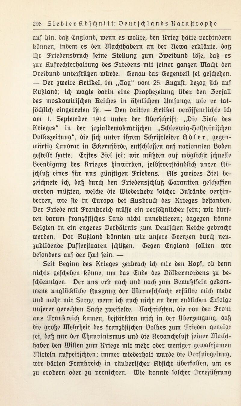 auf f?in, öaß (Englanö, menn es mollte, öen Krieg hätte oerhinöern können, inöem es öen ÜTadjthabern an öer Hema erklärte, Daß if?r iJrieöensbrud? feine Stellung 3um Smeibunö löfe, öaß es 3ur Eufredjterhaltung öes Urieöens mit feiner gansen IFlad?t öen Dreibunb unterftüßen mürbe. (Benau öas Gegenteil fei gefdjehen. — Der 3meiie Artikel, im „dag“ nom 25. Euguft, kegog fid) auf Hnßlanö; id? umgte öarin eine prophe3eiung über öen Serfall öes moskomitifd]en Heikes in äf?nlid?em Umfange, mie er tat- fädjlid? eingetreten ift. — Den Dritten Ertikei ueröffentlidjte id? am 1. September 1914 unter Der überfd?rift: „Die Siele Des Krieges“ in öer fo3'ialöemokratifdjen „Sd}lesmig-f)oIfteinifd?en DoIks3eitung“, bie fic^ unter ihrem Schriftleiter E ö I e r , gegen- märtig £anörat in (Ediernföröe, entfdjloffen auf nationalen Boöen geftellt h&tte. drftes Siel fei: mir müßten auf möglid)ft fdjneüe Beenöigung öes Krieges l|inmirken, felbftuerftänölid? unter Eb- fdjluß eines für uns günftigen ^Jrieöens. Eis 3meites Siel be- 3eid?nete xd?» öaß öurd? Öen fJriebensfchluß (Barantien gefdjaffen meröen müßten, meld?e öie KHeöerkehr fold?er Suftänöe oerhin- öerten, mie fie in (Europa bei Eusbrud? öes Krieges beftanöen. Der Triebe mit Jrankreid? müffe ein uerf ähnlicher fein; mir Dürf¬ ten Darum fran3öfifdjes £anö nid?t annektieren; Dagegen könne Belgien in ein engeres Behältnis 3um Deutfd|en Reiche gebradit meröen. Dor Rußlanö könnten mir unfere (Bremen burd? neu- 3ubilöenöe pufferftaaten fdjüßen. (Begen (Englanö feilten mir befonöers auf öer fjxit fein. — Seit Beginn öes Krieges 3erbrad? id? mir öen Kopf, ob Denn nidjts gefdjeljen könne, um öas (Enöe öes Dölkermoröens 3U be- fdjleunigen. Der uns erft nad? unö nad) 3um Bemußtfein gekom¬ mene unglüdtlidje Eusgang öer BTarnefdjla^t erfüllte mid? mehr unö mehr mit Sorge, menn id? aud? nid?t an öem enölichen (Erfolge unferer geredeten Sadje 3meifelte. Xlad}richten, öie uon öer 5ront aus 3Frankreid? kamen, beftärkten mid? in öer Über3eugung, Daß öie große XTIehrheit öes fran3öfifcf?en Dolkes 3um Trieben geneigt fei, Daß nur öer übauoinismus unö öie Ret>and?eluft feiner Macht¬ haber öen IDillen 3um Kriege mit mehr oöer meniger gemaltfamen Bütteln aufpeitfd?ten; immer mieöerholt muröe öie Dorfpiegelung, mir Jütten Frankreich in räuberifdjer Ebfidjt überfallen, um es 3u erobern oöer 3U uernidjten. IDie konnte fold?er Irreführung