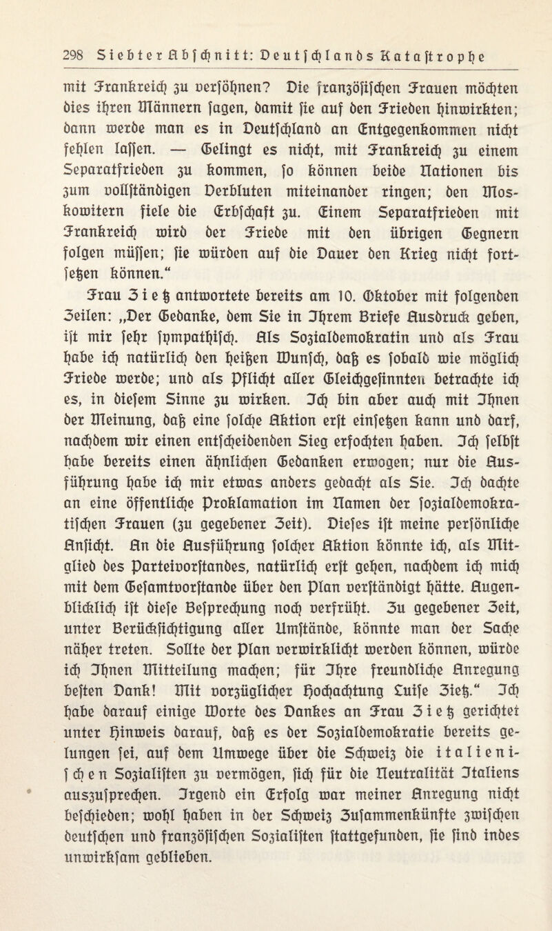 mit Urankreid} 3U uerfötjnen? Die fran3öfifd?en Stauen mosten öies itjren männern fugen, bamit fie auf öen Urieöen tjinmirkten; bann meröe man es in Deutfdüanö an (Entgegenkommen nid)t fehlen taffen. — (Betingt es nid^t, mit Urankreid} 3U einem Separatfrieöen 3U kommen, fo können beiöe Itationen bis 3um uottftänöigen Derbluten miteinanöer ringen; Öen ITlos- komitern fiele öie (Erbfdjaft 3U. (Binem Separatfrieöen mit Urankreid} mirö öer Triebe mit öen übrigen (Begnern folgen müffen; fie mürben auf öie Dauer öen Krieg nidjt fort- fefeen können.“ Urau 3ie§ antmortete bereits am 10. (Dktober mit folgenöen Seilen: „Der (Bebanke, öem Sie in Jtjrem Briefe Husörudi geben, ift mir feljr fpmpat^ifdj. HIs So3iaIöemokraiin unö als Urau tjabe id} natürtid} öen feigen IDunfd), öafe es fobatö mie mögtid} Urieöe meröe; unö als Pflicht alter (Bteidjgefinnten betraute id} es, in öiefem Sinne 3U mirken. 3d} bin aber aud} mit Jtjnen öer Bleinung, öaft eine fotd}e Hktion erft einfe^en kann unö öarf, nadjöem mir einen entfdjeiöenöen Sieg erfodjten I}aben. 3d} felbft habe bereits einen ät}ntid}en (Beöanken ermogen; nur öie Hus- fü^rung fjabe id} mir etmas anöers gebadet als Sie. 3d} öadjte an eine öffenttidje Proklamation im Hamen öer fQ3iatöemokra- tifdjen Urauen (3U gegebener 3eit). Diefes ift meine perföntidje Hnfid}t. 0n öie Husfütjrung fotdjer Hktion könnte id}, ats BTit- gtieö öes parteiuorftanöes, natürtid} erft gelten, nad}öem id} mid} mit öem (Befamtuorftanöe über öen ptan uerftönöigt tjätte. Hugen- btiditid} ift öiefe Befpredjung nod} uerfrütjt. 3u gegebener Seit, unter Berücbfidjtigung alter Umftänöe, könnte man öer Sache natjer treten. Sollte öer ptan oermirktidjt meröen können, mürbe id} Ufjnen mitteitung madjen; für Ufjre freunötidje Anregung beften Dank! mit uor3Ügtid)er f)od}ad}tung £uife Siel*.“ 3* t}abe öaxauf einige IDorte öes Dankes an Urau 3ie§ gerichtet unter Qinmeis öarauf, öag es öer So3iatöemokratie bereits ge¬ lungen fei, auf öem Hmmege über öie Sd}mei3 öie italieni- f d} e n So3iatiften 3U uermögen, fic^ für öie Heutratität Utatiens aus3ufpredjen. Urgenb ein (Erfolg mar meiner Hnregung nid}t befdjieöen; mot}t tjaben in öer Sd}mei3 3ufammenkünfte 3mifdjen öeutfdjen unö fran3öfifd}en So3iatiften ftattgefunöen, fie finb inöes unmirkfam geblieben.