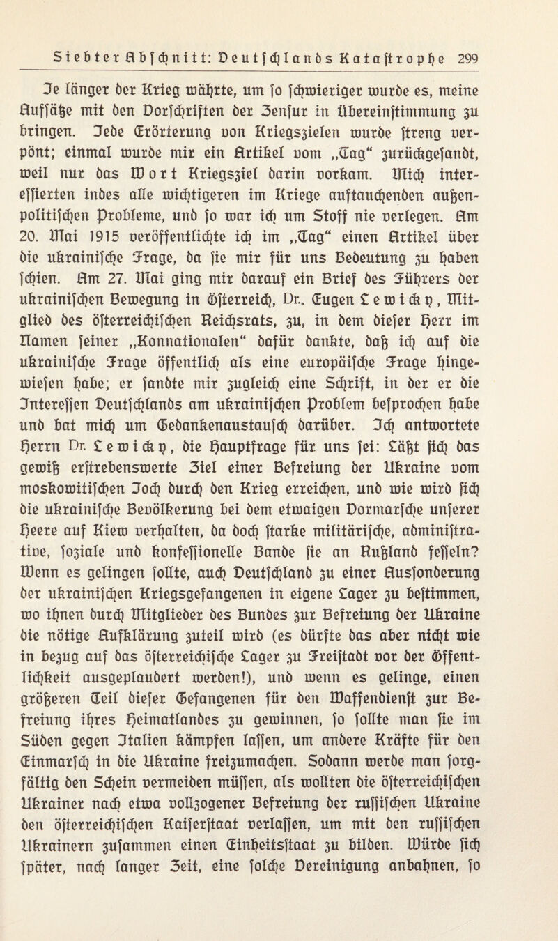 Je länger öet Krieg mährte, um fo fSmieriger mürbe es, meine Huffäße mit öen Dorfdjriften öer 3enfur in übereinftimmung 3U bringen. Jeöe Erörterung uon Kriegssielen mürbe ftreng oer- pönt; einmal mürbe mir ein Hrtikel uom „Eag“ 3uriickgefanbt, meil nur bas U o r t Kriegssiel barin uorkam. UTid} inter- effierten inbes alle mistigeren im Kriege auftauSenben außen- poIitifSen Probleme, unb fo mar iS um Stoff nie uerlegen. Hm 20. ITlai 1915 ueröffentliSte iS im „Eag“ einen Hrtikel über bie ukrainifSe Jrage, ba fie mir für uns Bebeutung su traben fSißn. Hm 27. ITlai ging mir barauf ein Brief bes Jüt?rers ber ukrainifSen Bemegung in ©fterreiS, Dr*. Eugen £ e m i & p , UTit- glieb bes öfterreiSifS^n HeiSsrats, su, in bem biefer I)err im Hamen feiner „Konnationalen“ bafür bankte, baß iS auf bie ukrainifSe Jrage öffentliS als eine europäifSe 5rage binge- miefen tiabe; er fanbte mir 3ugIeiS eine SStift, in ber er bie Jntereffen DeutfSlanbs am ukrainifSen Problem befproSen fyibe unb bat miS um (BebankenaustaufS barüber. JS antmortete Herrn Dr. £emi<kg, bie Hauptfrage für uns fei: £äßt fiS öas gemiß erftrebensmerte 3iel einer Befreiung ber Ukraine uom moskomitifSen JoS burS ben Krieg erreiSen, unb mie mirb fiS bie ukrainifSe Beoölkerung bei bem etmaigen DormarfSe unferer f)eere auf Kiem oertjalten, ba boS ftarke militärifSe, abmxniftra- tine, fosiale unb konfeffionelie Banbe fie an Rußlanb feffeln? IDenn es gelingen follte, auS DeutfSlcnxb su einer Husfonberung ber ukrainifSen Kriegsgefangenen in eigene £ager su beftimmen, mo itjnen burS UTitglieber bes Bunbes sur Befreiung ber Ukraine bie nötige Hufklärung suteil mirb (es bürfte bas aber niSt mie in besug auf bas öfterreiSifS^ ^ager su Jreiftabt nor ber ©ffent- liSkeit ausgeplaubert merben!), unb menn es gelinge, einen größeren Eeil biefer (Befangenen für ben IDaffenbienft sur Be¬ freiung itjres Hmmatlanbes su geminnen, fo follte man fie im Süben gegen Jtalien kämpfen Iaffen, um anbere Kräfte für ben EinmarfS in bie Ukraine frei3umaSen. Sobann merbe man forg- fältig ben SSeirx uermeiben müffen, als mollten bie öfterreiSifSmx Ukrainer naS etma nollsogener Befreiung ber ruffifSmx Ukraine ben öfterreiSifS^u Kaiferftaat nerlaffen, um mit ben ruffifSmx Ukrainern sufammen einen Einfyeitsftaat su bilben. tüürbe fiS fpäter, naS langer 3eit, eine folSe Bereinigung anbaljnen, fo