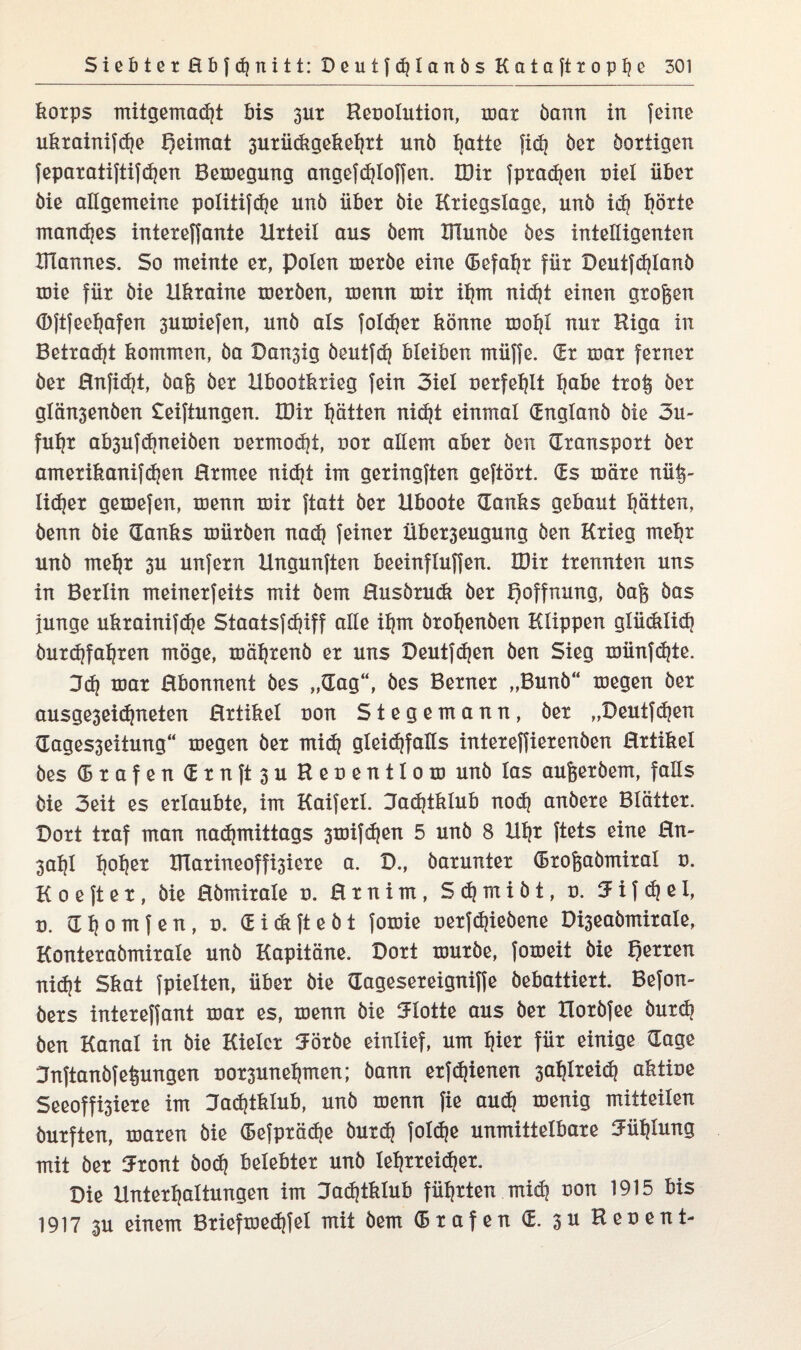 korps mitgemadjt bis 3Ut Reoolution, mat bann in feine ukrainifche Heimat 3urii(ixgeket}rt unö tjatte fid? öer öortigen feparatiftifd)en Belegung angefchloffen. IDit fpradjen nie! übet öie allgemeine politifdje unö über öie Kriegslage, unö ich boxte mandjes intexeffante Urteil aus öem Xilunöe öes intelligenten Ulannes. So meinte ex, polen mexöe eine (Befahr für Deutfdjlanö toie für öie Ukraine metöen, menn mir ihm nid)t einen großen (Djtfeehafen 3umiefen, unö als foldjer könne mohl nur Riga in Betrad)t kommen, öa Dan3ig öeutfd) bleiben müffe. dt mar ferner öer Hnfidjt, öaß öer Ubootkxieg fein 3iel oerfehlt Ijabe troß öer glänsenöen Stiftungen. töir Ratten nidjt einmal dnglanö öie 3u- fuhr ab3ufd)neiöen nermod]t, oot allem aber öen (Transport öer amerikanifdjen Hrmee nicht im geringften geftört. (Es märe nüß- Iid}et gemefen, menn mir ftatt öer Uboote (Tanks gebaut Ratten, öenn öie (Tanks müröen na<h feiner Übet3eugung öen Krieg mehr unö mehr 3U unfern Ungunften beeinfluffen. tDir trennten uns in Berlin meinerfeits mit öem Husörudt öer Hoffnung, öaß öas junge ukrainifche Staatsfdjiff alle ihm örohenöen Klippen glüdilid) öurchfahten möge, mäljtenö er uns Deutfdjen öen Sieg münfdjte. 3d} mar Rbonnent öes „(Tag“, öes Berner „Bunö“ megen öer ausge3eicfjneten Hrtikel uon Stegemann, öer „Deutfdien dages3eiiung“ megen öer mid) gleidjfaüs intereffierenöen Hrtikel öes (5rafendrnft3uReoentIom unö las außeröem, falls öie 3eit es erlaubte, im Kaiferl. Jachtklub noch anöere Blätter. Dort traf man nadjmittags 3tuifd)en 5 unö 8 Uhr ftets eine Hn- 3al)l polier IUarineoffi3iere a. D., öarunter droßaömital o. K o e ft e t, öie Hömirale o. H r n i m , S <h m i ö t, u. fj i f d} e I, d. dljomfen, o. dickfteöt fomie oerfd)ieöene Di3eaömirale, Konteraömirale unö Kapitäne. Dort muröe, fomeit öie Herren nid)t Skat fpielten, über öie dagesereigniffe öebattiert. Befon- öers intereffant mar es, menn öie tJIotte aus öer Uoröfee öurdj öen Kanal in öie Kieler 50töe einlief, um Ijier für einige dage Jnftanöfeßungen ror3unehmen; öann etfdjienen 3at)lreid? aktiue Seeoffi3iere im Jachtklub, unö menn fie aud) menig mitteilen öurften, maren öie defprädje öutd) foldje unmittelbare Jühlung mit öer 5ront öod) belebter unö lehrreicher. Die Unterhaltungen im Jachtklub führten mich uon 1915 bis 1917 ju einem Briefmedjfel mit öem drafen d. 3U Reuent-