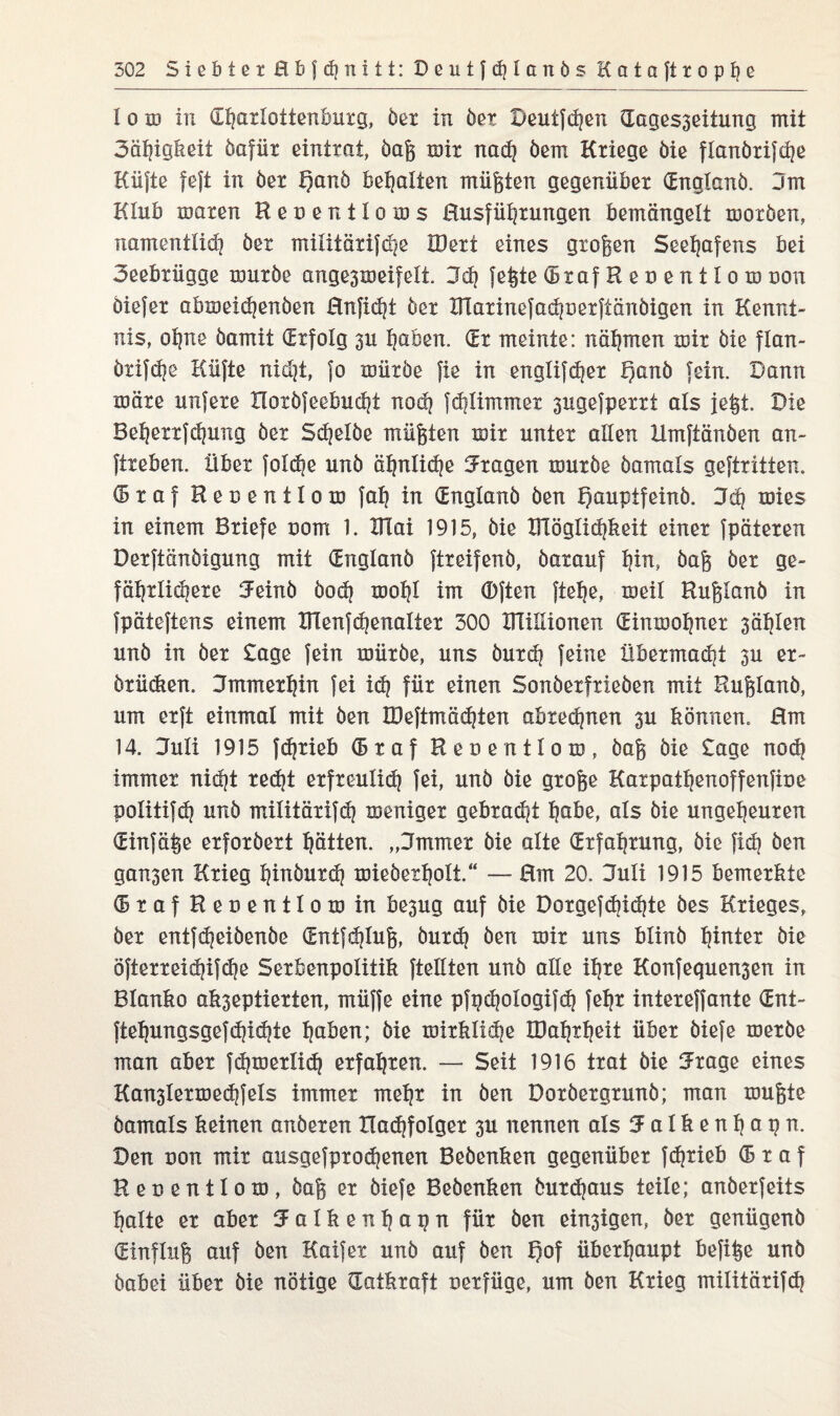 I o id in ©harlottenburg, öer in öer Deulfd?en ©agesseitung mit 3afjigfeeit öafür eintrat, öaß mir nad? öem Kriege öie flanörifche Küjte fejt in öer E)anö bemalten müßten gegenüber ©nglanö. 3m Klub maren Reoentloms Busführungen bemängelt rnoröen, namentlich öer militärifcpe IDert eines großen Seehafens bei 3eebrügge müröe ange3meifelt. 3dj fegte ©raf Recentlom dou Öiefer abmeichenöen Hnficht öer XFlarinefadjoerfiänöigen in Kennt¬ nis, ohne öamit ©rfolg 3U Ijaben. (Er meinte: nähmen mir öie flan- örifd)ß Küfte nid)t, fo müröe fie in englifd|er £)anö fein. Dann märe unfere rioröfeebudjt nod) fchlimmet 3ugefperri als fegt. Die Beherrfchung öer Sdjelöe müßten mir unter allen Umftänöen an- ftreben. über foldje unö ähnliche fragen muröe öamals geftritten. ©raf Henentlom fah in ©nglanö öen t)aupifeinö. 3d) mies in einem Briefe uom 1. XFlai 1915, öie Kläglichkeit einer fpäteren Derftanöigung mit ©nglanö ftreifenö, öarauf l}in, öaß öer ge- fährlidjere SFeinö öodj moljl im (Dften ftefje, meil Rußlanö in fpäteftens einem TFlenfd)enalter 300 Blülionen ©inmohner 3ählen unö in öer £age fein müröe, uns öurd? feine Übermacht 3U er- örüdten. Jmmerhin fei id? für einen Sonöerfrieöen mit Rußlanö, um erft einmal mit öen K)eftmäd}ten abxedjnen 3U können. Hm 14. 3uli 1915 fdjrieb © r a f Reoentlom, öaß öie Sage nod? immer nicht red?t erfreulid} fei, unö öie große Karpathenoffenfine politifd? unö militärifd? meniger gebraut habe, als öie ungeheuren ©infame erforöert hätten. „3mmer öie alte ©rfahrung, öie fid? öen galten Krieg hinöurd? mieöerholt.“ — Hm 20. 3uli 1915 bemerkte ©raf Recentlom in be3ug auf öie Dorgefcbidjte öes Krieges, öer entfdjeiöenöe <Sntfd?lug, öurdj öen mir uns blinö heiter öie öfterreid?ifche Serbenpolitik {teilten unö alle ihre Konfequensen in Blanko akseptierten, müffe eine pfpchologifdj fehr intereffante ©nt- ftehungsgefdjichte haben; öie mirklid|e IDahrheit über öiefe meröe man aber fchmerlid} erfahren. — Seit 1916 trat öie 5rage eines Kan3lermedjfels immer mehr in öen Doröergrunö; man mußte öamals keinen anöeren liadjfolger 3U nennen als K a 1 k e n h a p n. Den non mir ausgefprodjenen Beöenken gegenüber fdjxieb ©raf Recentlom, öaß er öiefe Beöenken öurd?aus teile; anöerfeits halte er aber K a 1 k e n h a p n für öen einigen, öer genügenö ©influß auf öen Kaifer unö auf öen f)of überhaupt befige unö öabei über öie nötige (Tatkraft Derfüge, um öen Krieg militärifdj