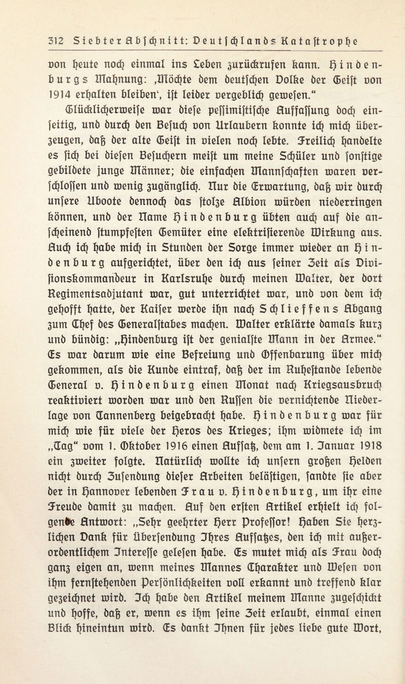 non heute nod) einmal ins £eben 3urückrufen kann. t) i n ö e n- burgs XFlahnung: ,BTÖd)te bem beutfdjen Dolke bet (Seift non 1914 erhalten bleiben1, ift leibet nergeblidj gemefen.“ (Blücklihermeife mar biefe peffimiftifhe ßuffaffung bod) ein- feitig, unb burdj ben Befud) non Urlaubern konnte id) mid) über- 3eugen, baß bet alte (Seift in nieten nod) lebte. Jreilid) hanbelte es fid) bei biefen Befudjern meift um meine Sdjiiter unb fonftige gebilbete junge IlTänner; bie einfachen ITlannfhaften maren ner- fhloffen unb menig 3ugänglid). Xlur bie Ermattung, baß mir burdj unfere Uboote bennod) bas ftot3e ßlbion mürben nieberringen können, unb ber XIame Qinbenbutg übten aud) auf bie an- fdjeinenb ftumpfeften Gemüter eine etektrifierenbe IDirkung aus. ßudj id) habe mid) in Stunben ber Sorge immer mieber an t) i n- benburg aufgeridjtet, über ben id) aus feiner Seit als Dini- fionskommanbeur in Karlsruhe burd) meinen tDalter, ber boxt Hegimentsabjutant mar, gut unterrichtet mar, unb non bem id) gehofft hotte, ber Kaifer merbe ihn nad) Shtteffens ßbgang 3um (Chef bes (Beneralftabes machen. IDatter erklärte bamals kux3 unb bünbig: „Qinbenburg ift ber genialfte XTIann in ber ßrmee.“ (Es mar barum mie eine Befreiung unb Offenbarung über mid) gekommen, als bie Kunbe eintraf, baß ber im Huheftanbe tebenbe Oeneral n. tjinbenburg einen IFIonat nach Kriegsausbruch reaktiniert morben mar unb ben Hüffen bie nernichtenbe Hieber- lage non dannenberg beigebradjt habe. f)inbenburg mar für mich mie für niele ber Qeros bes Krieges; ihm mibmete i<h im „dag“ nom 1. Oktober 1916 einen ßuffaß, bem am 1. Januar 1918 ein 3tneiter folgte, natürlich moüte ich unfern großen f)elben nicht burd) Sufenbung biefer ßrbeiten belöftigen, fanbte fie aber ber in Qannoner lebenben Jrau n. f)tnbenburg, um ihr eine Jreube bamit 3U mähen. Huf ben erften ßrtikel erhielt id) fol¬ gende ßntmort: „Sehr geehrter f)err profeffor! f)aben Sie het3- lihen Dank für überfenbung Jl)*es Huffaßes, ben id) mit außer- orbentlihem Jntereffe gelefen habe. (Es mutet mih als Jtau boh gan3 eigen an, menn meines ITlannes (Eharakter unb IDefen non ihm fernftehenben Perföniid)keiten noll erkannt unb treffenb klar ge3eid)net mirb. Jd) habe ben ßrtikel meinem Blanne 3ugefd)ickt unb hoffe, baß er, menn es ihm feine 3eit erlaubt, einmal einen Blick hineintun mirb. (Es bankt Jfjnen für jebes liebe gute IBort,