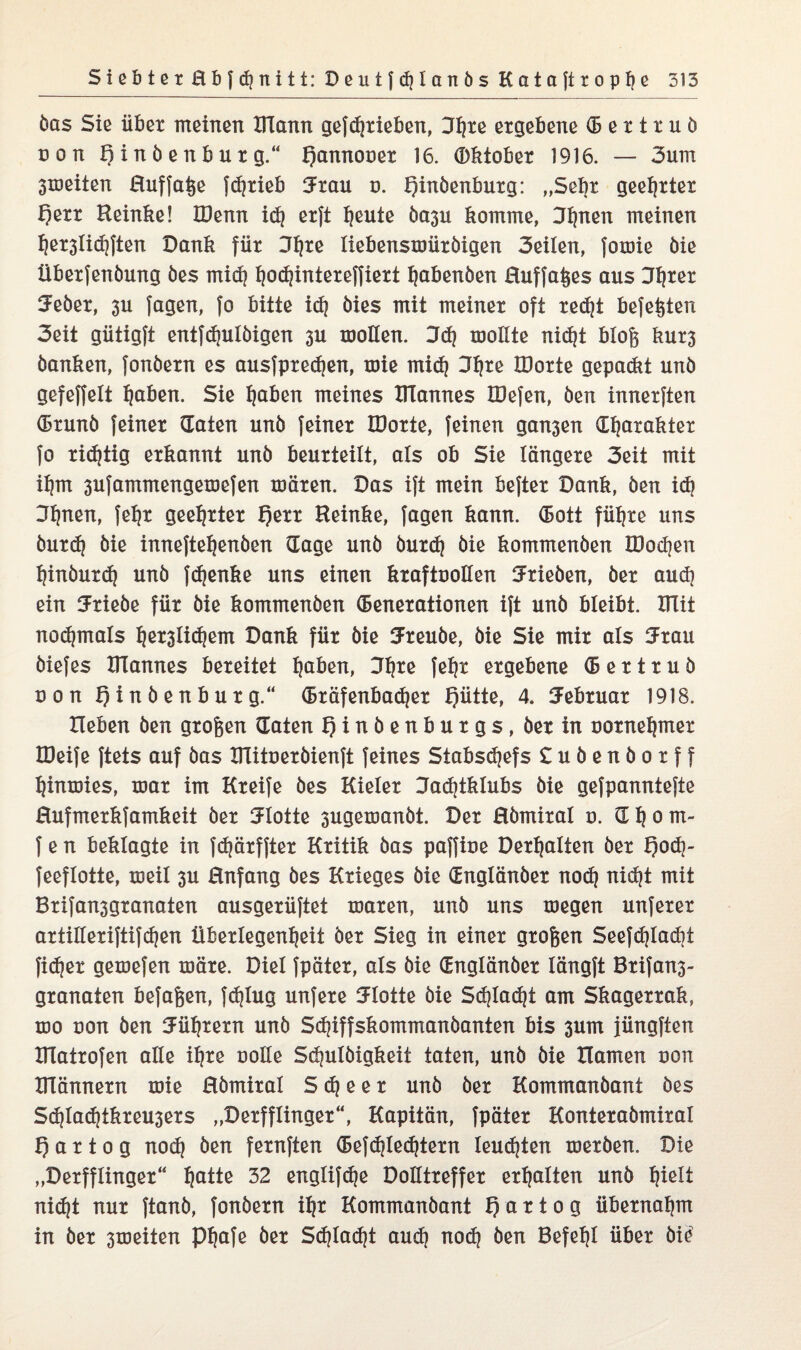 bas Sie übet meinen BTann gefdjxieben, 3^te ergebene (6 e x t x u b non B i n b e n b u t g.“ Qannouex 16. Oktober 1916. — 3um 3toeiten Huffaße fdjxieb 3xau o. Qinbenbuxg: „Sekt geehrter f)exx Keinke! IDenn id? exft heute ba3u komme, 3I)nen meinen hex3lid)ften Dank für 3fyre liebenstuüxbigen 3eilen, foroie bie Übexfenbung bes midj fyodjintexeffxext habenben Huffaßes aus Jh*ex 5ebex, 3U Jagen, Jo bitte idj bies mit meinet oft recht be{eßten 3eit gütigft entfdjulbigen 3U motlen. 3d) luollte nic^t bloß kut3 banken, Jonbexn es ausfpxechen, roie mid) 3t|te IDoxte gepaßt unb gefeffelt haben. Sie haben meines XITannes IDefen, ben innexjten (Bxunb {einet (Taten unb {einet IDoxte, {einen gan3en Charakter {o richtig erkannt unb beurteilt, als ob Sie längere 3eit mit ihm 3u{ammengetDe{en töäxen. Das i{t mein be{tex Dank, ben id) 3finen, {ehr geehrter Qexx Heinke, Jagen kann. (Bott führe uns buxd) bie inneftehenben (Tage unb buxdj bie kommenben Xöochen hinbuxdj unb fdjenke uns einen kraftuollen Trieben, bet aud] ein Triebe für bie kommenben (Benexationen i{t unb bleibt. mit nodpnals fjex3lid}em Dank für bie Sxeube, bie Sie mix als 3xau bie{es XITannes bereitet haben, 3^xe {ehr ergebene (B e x t x u b üon t)inbenbuxg.“ (Bxäfenbadjex f)ütte, 4. Februar 1918. Heben ben großen (Taten f)inbenbuxgs, bexin ooxneljmex H)ei{e {tets auf bas Dlituexbienft {eines Stabschefs £ubenboxff hinmies, mar im Kxeife bes Kieler Jadjtklubs bie ge{pannte[te Hufmexkjamkeit bex Flotte 3ugexDanbt. Der Hbmixal u. C h o m- {e n beklagte in {djäxfjtex Kritik bas pa({iue Dexhalten bex f)od]- {eeflotte, meil 3U Hnfang bes Krieges bie Cnglänbex nod) nicht mit Bxi{an3gxanaten ausgexü{tet xoaxen, unb uns megen unjexex axtillexi{ti{d)en Überlegenheit bex Sieg in einer großen See{djlad)t fidjex gemefen märe. Diel {pätex, als bie Cnglänbex längjt Bxifan3- gxanaten befaßen, {djlug unfexe SFIotte bie Schlacht am Skagerrak, xdo uon ben Führern unb Sdjiffskommanbanten bis 3um jüngften IHatxofen alle ihre uolie Schuftigkeit taten, unb bie Hamen uon männern roie Hbmixal S <h e e x unb bex Kommanbant bes Sd}lad|tkxeu3exs „Dexfflingex“, Kapitän, {pätex Kontexabmixal f) a x t o g nod} ben fexnften (Be{d?Ied?texn leuchten ruexben. Die „Dexfflingex“ hatte 32 englifdje Dolltxeffex erhalten unb hielt nicht nur {tanb, {onbexn ihr Kommanbant f) a x t o g übernahm in bex 3roeiten Phafe bex Schlacht auch nod) ben Befehl über bie