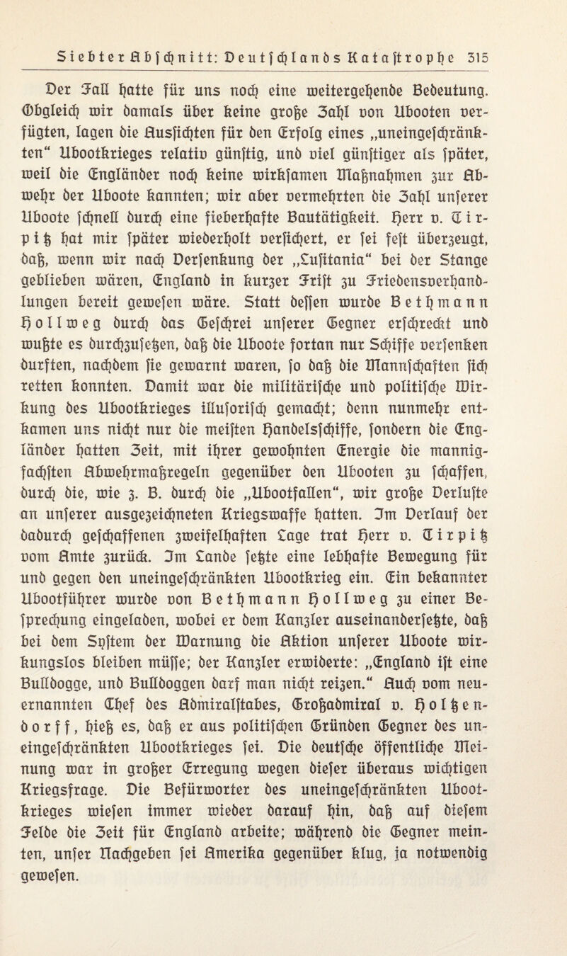 Der Jall Ijatte für uns noch eine meitergehenöe Beöeutung. (Dbgleid) mir öarnals über keine große 3al)l non Ubooten ver¬ fügten, lagen öie Husfidjten für öen (Erfolg eines „uneingef^rank¬ ten“ Ubootkrieges relativ günftig, unö viel günftigex als fpäter, toeil öie (Englänöer nod} keine mirkfamen IFlaßnahmen 311t Hb- mehr öer Uboote kannten; mir aber vermehrten öie 3al)l unferer Hboote fdjneU öurch eine fieberhafte Bautätigkeit. f)err v. (Etr- p i ß hoi mit fpäter mieöerholt verfichert, er fei feft überzeugt, öaß, menn roir nach Derfenkung öer „tufitania“ bei öer Stange geblieben mären, (Englanö in kurser tJrift 3U Jtieöensverbanö- lungen bereit gemefen märe. Statt öeffen muröe Bethmann ¥) 0 11 m e g öurdj öas (Befrei unferer (Begner erfdjreckt unö mußte es öurd^ufeßen, öaß öie Hboote fortan nur Schiffe vexfenken öurften, nadjöem fie gemarnt maren, fo öaß öie XHannfhaften fid) retten konnten. Damit mar öie militärifdje unö politif^e XDir- kung öes Ubootkrieges illuforifd] gemadjt; öenn nunmehr ent¬ kamen uns nicht nur öie meiften f)anöelsfdjiffe, fonöern öie (Eng¬ länöer hatten 3eit, mit ihxer gemohnten (Energie öie mannig- fadjften Rbmehrmaßregeln gegenüber öen Ubooten 3U fdjaffen, öurch öie, mie 3. B. öurd? öie „Hbootfallen“, mir große Derlufte an unferer ausge3eichneten Kriegsmaffe hatten. 3m Derlauf öer öaöurd) geraffenen 3meifelhaften tage trat f)err 0. dir piß vom Hmte 3urück. 3m tanöe feßte eine lebhafte Bemegung für unö gegen öen uneingefchränkten Hbootkrieg ein. (Ein bekannter Ubootführer muröe von Bethmann Qollmeg 3U einer Be- fpredpmg eingelaöen, mobei er öem Kahler auseinanöerfeßte, öaß bei öem Spftem öer IDarnung öie Hktion unferer Hboote mir- kungslos bleiben müffe; öer Kahler ermiöerte: „(Englanö ift eine Bullöogge, unö BuKöoggen öaxf man nicht re^en.“ Hud? vom neu¬ ernannten Chef öes Hömiralftabes, (Broßaömiral v. f) 01 ß e n- ö 0 r f f, htßfe es, öaß er aus po!itifd)en (Brünöen (Begner öes un- eingefchränkten Ubootkrieges fei. Die öeutfd^e öffentli^e Blei- nung mar in großer (Erregung megen öiefer überaus mistigen Kriegsfrage. Die Befürmorter öes uneingefäjränkten Hboot- krieges miefen immer mieöer öarauf Ipn, öaß auf öiefem 5elöe öie 3eit für Cnglanö arbeite; mährenö öie (Begner mein¬ ten, unfer Hachgeben fei Hmerika gegenüber klug, ja notmenöig gemefen.