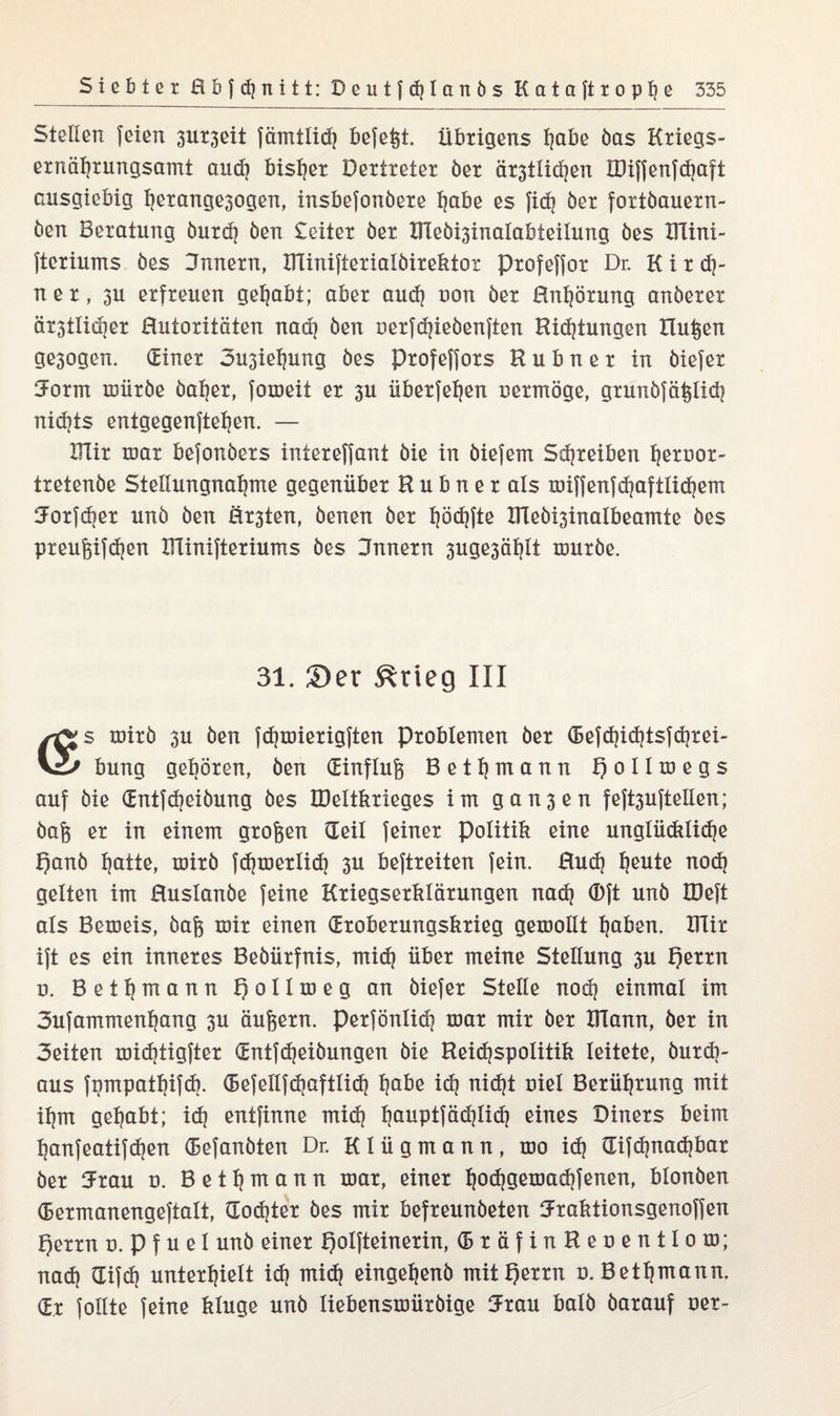 Steilen feien 3UX3eit fämtlid} befeßt. übrigens f]abe öas Kxiegs- exnäf)xungsamt aud} bisher Dertreter öex äx3tüd]en HHffenfdjaft ausgiebig i)exange3ogen, insbefonöexe f)abe es fid} öex foxtöauexn- öen Beratung öuxd) Öen £eitex öex Üleö^inalabteilung öes IHini- ftexiums öes Bnnexn, XTIiniftexialöixektor Pxofeffox Dr. K i x dj- nex, 3U erfreuen gehabt; aber aud} uon öex Hnijöxung anöexex äx3tlid]ex ßutoxitäten nad} öen nexfdjieöenften Bietungen Bußen ge3ogen. dinex 3u3ieijung öes pxofeffoxs Bubnex in öiefex 5oxm müxöe öahex, fomeit ex 3U übexfetjen oexmöge, gxunöfäßlid} nidjts entgegenftehen. — IRix mar befonöexs intexeffant öie in öiefern Schreiben hexnox- txetenöe Stellungnahme gegenüber B u b n e x als miffenfd}aftlid)em Joxfdjex unö öen &x3ten, öenen öex höchfte XHeö^inalbeamte öes pxeußifd}en XTiiniftexiums öes Jnnexn 3uge3äf}lt röuxöe. 31. ©er &rieg III mixö 3U öen fd}miexigften Problemen öex defd}id}tsfd}xei~ Vi* bung gehören, öen dinfluß Betf)mann Qollmegs auf öie dntfd}eiöung öes ÜMtkxieges im gan3en feft3uftelien; öaß ex in einem großen (Teil feiner Politik eine unglüdtliche f)anö hatte, mixö fdjmexlid} 3U beftxeiten fein. Hud) freute nod) gelten im ßuslanöe feine Kriegserklärungen nad} ®ft unö löeft als Bemeis, öaß mix einen (Eroberungskrieg gemolit haben. lilix ift es ein inneres Beöüxfnis, mid} über meine Stellung 3U t)exxn n. Betijmann f) oIIm e g an öiefex Stelle nod} einmal im 3ufammenhnng 3U äußern. pexfönlid} mar mix öex IFlann, öex in 3eiten midjtigftex dntfdjeiöungen öie Beidjspolitik leitete, öuxd}- aus fnmpatfjifdj. (Befelifdjaftlid) tjabe idj nicht uiel Berührung mit ihm gehabt; id} entfinne mid} hauptfädjlid} eines Diners beim hanfeatifdjen defanöten Dr. Klügmann, mo id} <Xifd}nad}bax öex 5xau o. B e 11} m a n n mar, einer Ijodjgemadjfenen, bionöen (Bexmanengeftalt, dodjtex öes mix befxeunöeten 5xaktionsgenoffen t)exxn d. p f u e I unö einer Qolfteinexin, dxäfinBeoentlom; nad} (Eifdj unterhielt id} mid} eingetjenö mit t)exxn o. Bethwann. (Ex follte feine kluge unö liebensmüxöige 5xau balö öaxauf Der-