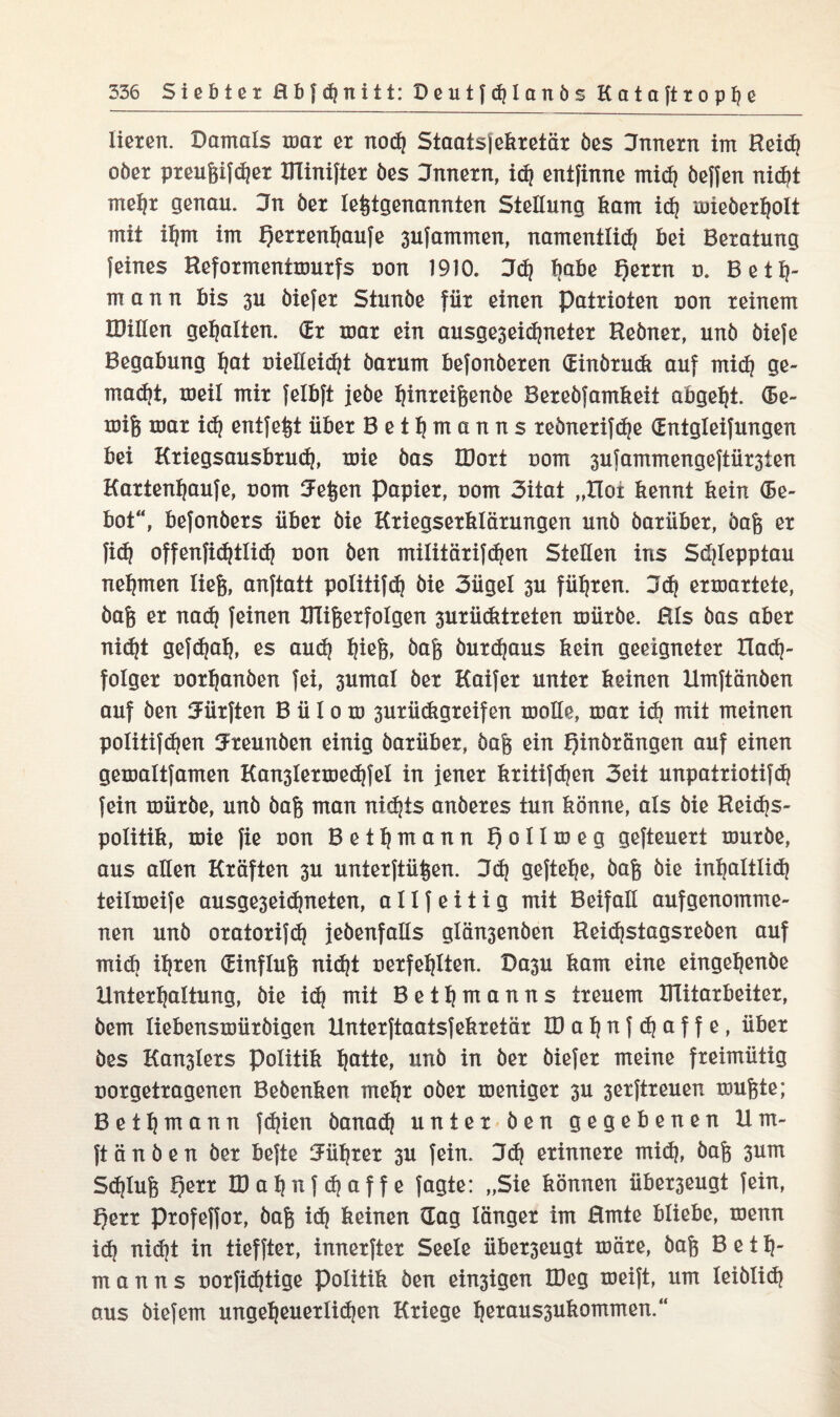 tieren. Damals mar er nod| Staats) ekretär öes Innern im Reidj ober preugifdjer DTinifter öes Jnnern, id| entfinne mid) beffen nidjt rrtefyr genau. Jn her letztgenannten Stellung kam idj mieöerfjott mit itjm im f)errent|aufe 3ufammen, namenttidj bei Beratung feines Reformentmurfs non 1910. 3d| fjabe f)errn u. Bete¬ rn a n n bis 3U öiefer Stunöe für einen Patrioten uon reinem IDülen gehalten. (Er mar ein ausge3eidjneter Reöner, unö öiefe Begabung tjat uietteidjt öarum befonöeren (Einörudt auf mid| ge¬ macht, meit mir felbft jeöe tjinreigenöe Berebfamkeit abgetjt. <5e- mig mar idj entfett über Bettjmanns reönerifdje (Entgteifungen bei Kriegsausbruch, mie bas IDort nom 3ufammengeftür3ten Kartent|aufe, Dorrt Jegen Papier, uom 3itat „Hoi kennt kein (5e- bot“, befonöers über öie Kriegserklärungen unö öarüber, öag er fidj offenfic^tlic^ non ben mititärifdjen Stetten ins Sdjtepptau nehmen lieg, anftatt potitifd? öie 3üget 3U führen. 3cb ermartete, öag er nadj feinen ITtigerfotgen 3urücktreten mürbe. Hts bas aber nidjt gefdjatj, es aud| ^ieg, öag öurdjaus kein geeigneter Hadj- fotger uortjanben fei, 3umat öer Kaifer unter keinen Hmftänöen auf ben dürften B ü I o m 3urü(kgreifen motte, mar id) mit meinen potitifdjen Jreunöen einig öarüber, öag ein fjinörängen auf einen gemattfamen Kan3lermedjfet in jener kritifdjen 3eit unpatriotifdj fein mürbe, unö öag man nichts anöeres tun könne, als öie Reidjs- potitik, mie fie non Bettjmann f) o 11 m e g gefteuert mürbe, aus alten Kräften 3U unterftügen. 3d| gefte^e, öag öie intjatttid| teitmeife ausge3eidjneten, a 11 f e i t i g mit Beifalt aufgenomme¬ nen unö oratorifd| jeöenfatts gtän3enben Heid|stagsreöen auf midi iljren (Einflug nidjt oerfetjlten. Dasu kam eine einget)enöe Untergattung, öie id| mit Bettjmanns treuem XITitarbeiter, bem tiebensmüröigen Hnterftaatsfekretär tDatjnfdjaffe, über öes Kan3ters Politik fjatte, unö in öer öiefer meine freimütig norgetragenen Beöenken metjr ober meniger 3U 3erftreuen mugte; Bet^mann fd|ien banad| unter Öen gegebenen 11 ru¬ ft ä n ö e n öer befte Jütjrer 3U fein. 3d| erinnere mid}, öag 3um Sdjtug t)err B3at|iifd|affe Jagte: „Sie können über3eugt fein, tjerr Profeffor, öag id} keinen dag länger im Hmte bliebe, menn id| nidjt in tieffter, innerfter Seele über3eugt märe, öag Bet 1}- m a n n s uorficfjtige Politik öen einigen IDeg meift, um teiötidj aus öiefem ungetjeuerlidjen Kriege ^eraus3ukommen.“