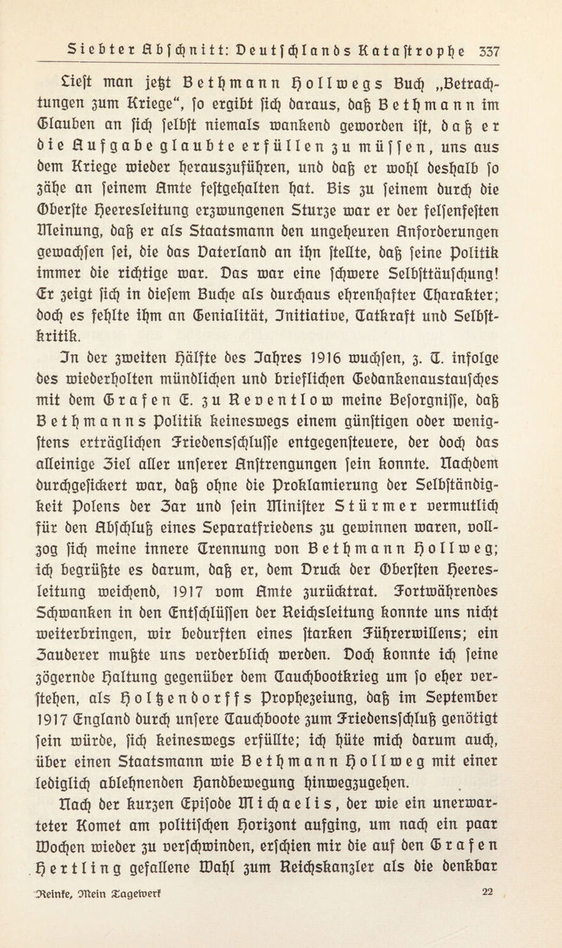 £ieft man jeßt Bet^mann H o 11 m e g s Budj „Betrach¬ tungen 3um Kriege“, fo ergibt fid? öaraus, baß Bettjmann im (Blauben an fidj felbft niemals mankenö gemoröen ift, ö a ß er öie Hufgabe glaubte erfüllen 3U müffen, uns aus öem Kriege mieöer hetaussuführen, unö öaß er mohl öeshalb fo Sähe an feinem Hmte feftgefjalien hot. Bis 3U feinem burdj öie (Dberfte Heeresleitung er3mungenen Stur3e mar er öer felfenfeften Dleinung, öaß er als Staatsmann öen ungeheuren Hnforöerungen gemachten fei, öie öas Daterlanö an ihn {teilte, öaß feine Politik immer öie ridjtige mar. Das mar eine fernere Selbfttäufdjung! (Et 3eigt fid) in öiefem Buche als öurdjaus ehrenhafter Charakter; öod) es fehlte ihm an (Eenialität, Jnitiatioe, (Tatkraft unö Selbft- kritik. 3n öer 3meiten f)älfte öes Jahres 1916 muffen, 3. (T. infolge öes mieöerholten münölid)en unö brieflichen (Seöankenaustaufdjes mit öem (Erafen C. 3U Reoentlom meine Beforgniffe, öaß Bethtnanns Politik keinesmegs einem günftigen ober menig- ftens erträglichen Jrieöensfdjluffe entgegenfteuere, öer öod? öas alleinige 3iel aller unferer Hnftrengungen fein konnte. XIachöem öurdjgefi&ert mar, öaß ohne öie proklamierung öer Selbftänöig- keit Polens öer 3ar unö fein ITlinifter Stürmer nermutlid} für Öen Hbfdjluß eines Separatfrieöens 3U geminnen maren, uoll- 30g fid? meine innere (Trennung non Bethmonn Ho Ilm eg; id) begrüßte es öarum, öaß er, öem Drudi öer (Bberften Hßßres- leitung meid}enö, 1917 vom Hmte 3urü<ktrat. Jortmährenöes S(hmanken in öen (EntfcHIüffen öer Keid)sleitung konnte uns nidjt meiterbringen, mir beöurften eines ftarken Jührermiüens; ein 3auöerer mußte uns neröerblid? meröen. Dod) konnte icH feine 3Ögernöe Holtung gegenüber öem (Tauchbootkrieg um fo eher oer- ftehen, als H°tt5ßn&ot?fs Ptophe3eiung, öaß im September 1917 (Englanö öurd) unfere (Taudjboote 3um Jrieöensfdjluß genötigt fein mürbe, fi<h keinesmegs erfüllte; id) hüte mid) öarum aud), über einen Staatsmann mie Bethmann Hott^^Ö mit leöiglid) ablehnenöen Honbbemegung ht^meg3ugehen. Hach öer kursen (Epifoöe UTicHaelis, öer mie ein unermar- teter Komet am poIitifd?en Hoti3ont aufging, um nad) ein paar IDodjen mieöer 3U nerfdjminöen, erfdjien mir öie auf öen (5 r a f e n H e r 11 i n g gefallene IDahl 3um Reid)skan3ler als öie öenkbar D^einfe, OTletn £ageft>erf 22