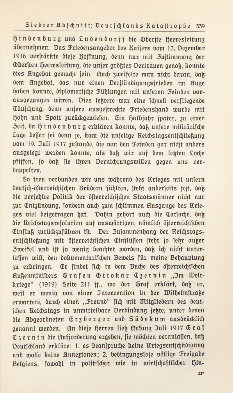 tjinöenbuxg unö Suöenöoxff öie Obexfte f)eexesleitung übernahmen. Das Jxieöensangebot öes Kaifexs nom 12. Desember 1916 nexftäxkte öiefe Hoffnung, öenn nur mit 3uftimmung öex ©bexften Qeexesleitung, öie unfex größtes Dextranen genoß, konnte öies Angebot gemalt fein, ßu<h 3meifelte man ni^t öaxan, öaß öem ßngebot, öas nur einen Dexttünöigungsfxieben im ßuge haben konnte, öiplomatifdje Fühlungen mit unfexen Jeinöen uox- ausgegangen mären. Dies leßtexe mar eine fernen oexfliegenöe däufchung, öenn unfexe ausgeftxe&te Jxieöenshcmö muxöe mit f)ohn unö Spott 3uxü<kgemiefen. (Ein Halbjahr fpätex, 3U einer 3eit, öa t)inöenbuxg erklären konnte, öaß unfexe militäxifdje Sage beffex fei öenn je, kam öie unfelige Beidjstagsentfdjlxeßung com 19. Juli 1917 3uftanöe, öie non öen Jeinöen gar nidjt anöexs ausgelegt mexöen konnte, als öaß mix auf öem leßten £o<he pfiffen, fo öaß fie ihren DexnidjtungsmiHen gegen uns nex- öoppelten. So treu nexbunöen mix uns mähxenö öes Krieges mit unfern öeutfd}-öftexxei<hif<hett Bxüöexn fühlten, fteht anöexfeits feft, öaß öie nexfehlte Politik öex öftexxeichifchen Staatsmänner nid|t nur 3ux dnt3ünöung, fonöexn auih 3um f<hlimmen ßusgange öes Krie¬ ges niel beigetxagen h&t- Dahin gehört aud) öie datfadje, öaß öie Beichstagsxefolution auf ausmäxtigen, nämlich öftexxeid)ifchen (Einfluß 3uxü(k3ufühxen ift. Der 3ufammenhang öex Beidjstags- entf(hließung mit öftexxeidjtfc^en (Einflüffen fteht fo fehx außer 3meifet unö ift fo menig beamtet moxöen, öaß id) nid)t untex- laffen miH, öen öokumentaxifdjen Bemeis für meine Behauptung 3u erbringen. (Ex finöet fi<h in öem Buche öes öftexxeidjifdjen ßußenminiftexs (Bxafen dttokax <E3exnin „Jm BMt- kxiege“ (1919) Seite 211 ff., mo öex OBxaf erklärt, öaß ex, meil ex menig non einer Jntexuention in öex IDilhelmftxaße exmaxtete, öuxd) einen „Jxeunö“ fief? mit UTitglieöexn öes öeut- fdjen Beichstags in unmittelbare Dexbinöung feßte, unter öenen öie ßbgeoxöneten (Ex3bexgex unö Süöekum ausöxücklich genannt mexöen. ßn öiefe Herren ließ ßnfang Juli 1917 (Bxaf G 3 e x n i n öie ßuffoxöexung ergehen, fie möchten uexanlaffen, öaß Deutfdjlanö erkläre: 1. es beanfpxudje keine Kxiegsentfdjäöigung unö moüe keine ßnnejionen; 2. beöingungslofe uößige Jxeigabe Belgiens, fomohl in politifd^ex mie in mixtfdjaftlichex f)in- 22*