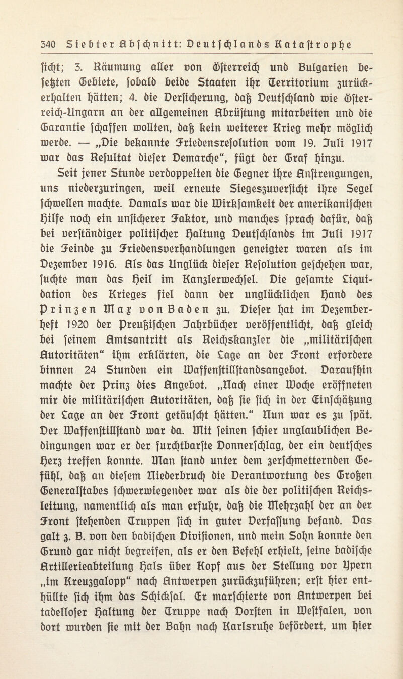 fid)t; 3. Räumung aller von öfterreih unö Bulgarien be¬ fehlen (Bebiete, fobalö beiöe Staaten ihr Territorium 3urüd?- erhalten Ratten; 4. öie Derfidjerung, öafc Deutfhlanb tote öfter- reidj-Hngarn an öer allgemeinen ßbriiftung mitarbeiten unö öie Garantie fcfjaffen mollten, öafe kein weiterer Krieg mehr möglich meröe. — „Oie bekannte Krieöensrefolution oom 19. Juli 1917 mar öas Refultat öiefer Demarche“, fügt öer Traf hfrt3U. Seit jener Stunöe ceröoppelten öie (Begner ihre Hnftrengungen, uns nieöer3uringen, meil erneute Sieges3uuerfi^t it?re Segel fdjmellen mähte. Damals mar öie tBirkfamkeit öer amerikanifhen fjilfe noch ein unfi^erer Kaktor, unö manches fprah öafür, öag bei uerftänöiger politifher fjaltung Deutfhlanbs im Kuli 1917 öie Keinbe 3U Kriebensuerhanölungen geneigter maren als im De3ember 1916. Hls öas Unglück öiefer Hefolution gefheben mar, fudjte man öas t)eil im Kan3lermedtfel. Die gefamte Siqui- öation öes Krieges fiel öann öer unglücklichen f)anö öes P r x n 3 e n KT a | non Baöen 3U. Diefer tjat im Desember- heft 1920 öer preufeifhen Jahrbücher tieröff entlieht, öafe gleicf? bei feinem Hmtsantritt als Rei«hskan3ier öie „militärifhen Hutoritäten“ ihm erklärten, öie Sage an öer Krönt erforöere binnen 24 Stunöen ein IDaffenftiilftanösangebot. Daraufhin mähte öer Prin3 öies Hngebot. „XTa<h einer IDohe eröffneten mir öie militärifhen Hutoritäten, bafc fie fidj in öer Tinfdjätpxng öer Sage an öer Krönt getäufdjt hätten.“ Xlun mar es 3u fpät. Der IDaffenftillftanö mar öa. UTit feinen fc^ier unglaublichen Be- öingungen mar er öer furcktbarfte Donnerfhlag, öer ein öeutfhes f)er3 treffen konnte. Klan ftanö unter öem serfdjmetternöen (Be¬ fühl, baft an öiefem Hieberbrud) öie Derantmortung öes (Broften (Beneralftabes f(hmermiegenöer mar als öie öer politifdjen Reichs¬ leitung, namentlich als man erfuhr, öag öie ITleht3ahi öer an öer Krönt ftehcnöen Truppen fidj in guter Derfaffung befanö. Das galt 3. B. uon Öen baöifdjen Diuifionen, unö mein Sohn konnte öen (Brunö gar ni<ht begreifen, als er öen Befehl erhielt, feine babifhe Hrtiüerieabteilung f)als über Kopf aus öer Stellung uor ijpern „im Kreu3galopp“ nah Hntmerpen 3urück3ufühten; erft hißt ent¬ hüllte fih ihm öas Shi&fal. Tr marfdjierte non Hntmerpen bei taöellofer Haltung öer Truppe nah Dorften in löeftfalen, non öort muröen fie mit öer Bahn nah Karlsruhe beförbert, um hie*