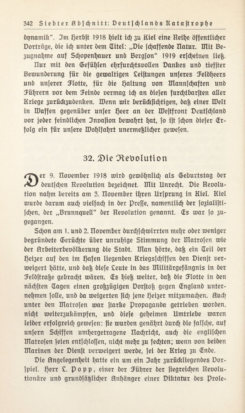 öpnamik“. Hm Qerbft 1918 id) 311 Kiel eine Reihe öffentlicher Dorträge, öie id) unter öem (Eitel: „Die fdjaffenöe Hatur. Hlit Be- 3ugnahme auf Schopenhauer unö Bergfon“ 1919 erffeinen liefe. Hur mit öen (Befühlen eljrfurchtsoollen Dankes unb tieffter Bemunöerung für öie gewaltigen £eiftungen unferes Helöheers unö unferer Flotte, für öie Haltung oon IKannfhaften unö Murern oor öem Heinöe oermag id} an öiefen furd}tbarften aller Kriege 3urüdt3uöenken. IDenn mir berüdtfid}tigen, öafe einer Hielt in tDaffen gegenüber unfer f?eer an öer IDeftfront Deutfdjlanö oor jeber feinölidjen Hnoafion bewahrt ^at, fo ift fdjon öiefer (Er¬ folg ein für unfere IDohlfahrt unermefelidjer gemefen. 32. Sie CRebolution iT\er 9. Hooember 1918 mirö gewöhnlich als (Beburtstag öer öeutfchen Resolution beseidjnet. Hlit Unredjt. Die Reoolu- tion nahm bereits am 3. Hooember ihren Urfprung in Kiel. Kiel würbe öarum aud} vielfach in öer preffe, nameniiid} öer f03ialifti- fdjen, öer „Brunnquell“ öer Reooluiion genannt. (Es war fo 3U- gegangen. Sd}on am 1. unö 2. Houember öurd)fd)wirrten mehr ober weniger begrünöete (Berüdjte über unruhige Stimmung öer IFIatrofen wie öer Hrbeiterbeoölkerung öie Staöt. Klan hörte, öafe ein Heil öer f)ei3er auf öen im l)afen liegenben Kriegsfdjiffen öen Dienft oer- weigert hätte, unö öafe öiefe £eute in öas XTlilitärgefängnis in öer SFelöftrafee gebraut wären. (Es hieß weiter, öafe öie Flotte in öen nädjften Hagen einen grofe3ügigen Dorftofe gegen (Englanö unter¬ nehmen foHe, unö öa weigerten fid} jene f)ei3er mitsumadjen. Hud) unter öen Hlatrofen war ftarke Propaganöa getrieben worben, nidjt weiter3ukämpfen, unö öiefe geheimen Umtriebe waren leiöer erfolgreid} gewefen: fie würben genährt öurd} öie falfdje, auf unfern Skiffen umhergetragene Hadjridjt, aud) öie englif(hen Hlatrofen feien entfdjloffen, nicht mehr 3U festen; wenn uon beiöen Hlarinen öer Dienft uerweigert werbe, fei öer Krieg 3U (Enöe. Die Hngelegenheit hotte ein um ein Hahr 3urückliegenöes Dor- fpiel. perr £. Popp, einer öer Führer öer fiegreidjen Keoolu- tionäre unö grunöfäfelidjer 0nf)änger einer Diktatur öes prole-