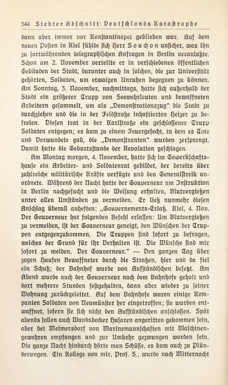 bann aber immer oor Konftantinopet geblieben mar. Huf bem neuen poften in Kiel füllte fid) t)err Souc^on unfid)er, mas ü)n 3U fortmährenben tetegrapt)ifd)en Hnfragen in Berlin oerantafete. Schon am 2. Hooember oerteitte er in oerfchiebenen öffentlichen (Bebäuben ber Stabt, barunter aud) in folgen, bie 3ur Hniuerfität gehörten, Solbaten, um etmaigen Unruhen begegnen 3U können. Hm Sonntag, 3. Hooember, nadjmittags, tjatte fid) außerhalb ber Stabt ein größerer (Trupp oon Seemehrleuien unb bemaffneten Hrbeitern gefammelt, um als „Demonftrations3ug“ bie Stabt 3U öurd)3ief)ßn unb bie in ber 3FeIbftraße inhaftierten 3^ be¬ freien. Diefen trat in ber Karlftrafee ein gefdjtoffener (Trupp Solbaten entgegen; es kam 3U einem 5euergef ed)t, in bem es (Tote unb Dermunbete gab, bie „Demonftranten“ mürben serfprengt. Damit bie (Beburtsftunbe ber Reoolution gefd)Iagen. Hm Hlontag morgen, 4. Hooember, hotte fid) im (Bemerkfdjafts- haufe ein Hrbeiter- unb Solbatenrat gebitbet, ber bereits über 3ahlreidje mititärifdje Kräfte oerfügte unb ben (Beneratftreik an- orbnete, IDährenb ber Had)t hotte ber (Bouoerneur um Hnftruktion in Berlin nadjgefudjt unb bie IDeifung erholten, Btutoergiefeeit unter alten Hmftänben 3U oermeiben. (Er liefe nunmehr biefen Hnfdjtag überall anheften: „(Bouoernements-iErlafe. Kiel, 4. Hoo. Der (Bouoerneur hot folgenben Befehl ertaffen: Hm Blutoergiefeen 3u oermeiben, ift ber (Bouoerneur geneigt, ben löünfdjen ber (Trup¬ pen entgegen3ukommen. Die (Truppen finb fofort 3U befragen, meines ber (Brunb für ihr Derhalten ift. Die TDünfdje finb mir fofort 3U melben. Der (Bouoerneur.“ —- Den gan3en (Tag über 3ogen Tjoufen Bemaffneter burd) bie Strafeen, fyn unb ba fiel ein Sdpife; ber Bahnhof mürbe oon Hufftänbifdjen befefet. Hm Hbenb mürbe aud) ber bouoerneur nad) bem Bahnhofe geholt unb bort mehrere Stunben feftgehatten, bann aber mieber 3U feiner IDohnung 3urü<kgeleitet. Huf bem Bahnhofe maren einige Kom¬ panien Solbaten oon Heumünfter t)ßt eingetroffen; fie mürben ent- maffnet, fofern fie fid) nidjt ben Hufftänbifd)en anfdjloffen. Spät abenbs fotten aud) IDanbsbedier t)ofaren angeritten gekommen fein, aber bei ÜTeimersborf oon HTarinemannf(haften mit Ulafdjinen- gemehren empfangen unb 3ur Umkehr ge3mungen morben fein. Die gan3e Had)t hinburd) hörte man Sd)üffe, es kam aud) 3U piün- berungen. (Ein Kollege oon mir, Prof. S., mürbe nach ITlitternacht