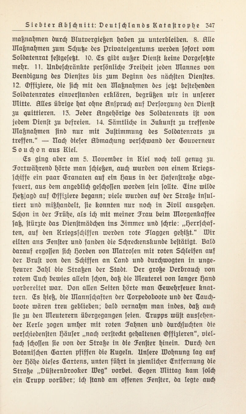 maßnahmen öurdj Blutoergießen ^aben 3U unterbleiben. 8. Elle maßnahmen 3um Smutje öes prioateigentums meröen fofort noin Solöatenrat feftgefeßt. 10. ds gibt außer Dienft keine Dorgefeßte mehr. 11. Unbefdjränkte perfönlidje Freiheit jeöen XHannes uon Beenöigung öes Dienftes bis 3um Beginn öes nädjften Dienftes. 12. Offnere, öie fidj mit öen maßnahmen öes jeßt beftehenöen Solöatenrates einoerftanöen erklären, begrüßen mir in unferer ITlitte. Elles übrige fjai ohne Enfprud) auf Derforgung öen Dienft 3U quittieren. 13. Jeöer Engehörige öes Solöatenrats ift uon jeöem Dienft 3u befreien. 14. Sämtliche in 3ukunft 3U treffenöe maßnahmen finö nur mit 3uftimmung öes Solöatenrats 3U treffen.“ — Ilad) öiefer Ebmadjung oerfdjmanö öer (Bouoerneur S o u d) o n aus Kiel. (Es ging aber am 5. Xlooember in Kiel noch toE genug 3U. ^ortmährenö hörte man fließen, auch touröen uon einem Kriegs- fdjiffe ein paar (Branaten auf ein f)aus in öer t)afenftraße abge¬ feuert, aus öem angeblid} gefdjoffen tuoröen fein follte. dine tuilöe Igeßjagö auf (Dff^iere begann; uiele rouröen auf öer Straße inful- tiert unö mißhanöelt, fie konnten nur nod) in 3iuil ausgehen. Schon in öer ^rüfje, als id} mit meiner ^rau beim BTorgenkaffee faß, ftür3te öas Dienftmäödjen ins 3immer unö fc^rie: „Qerrfhaf¬ ten, auf öen Kriegsfd]iffen meröen rote flaggen gegißt.“ IDir eilten ans IJenfter unö fanöen öie Sdjredienskunöe beftätigt. Balö öarauf ergoffen fidj Qorben uon IHatrofen mit roten Sd)leifen auf öer Bruft uon öen Skiffen an £anö unö öurdjmogten in unge¬ heurer 3ahl öie Straßen öer Staöt. Der große Derbraudj uon rotem dud) bexuies allein fc^on, öaß öie BTeuterei uon langer t)anö uorbereitet mar. Don aEen Seiten hörte man (Bemehrfeuer knat¬ tern. ds hiefe» Öie IHannfchaften öer dorpeöoboote unö öer dauch- boote mären treu geblieben; balö oernahm man inöes, öaß auch fie 3U öen ItTeuterern übergegangen feien, drupps müft ausfeijen- öer Kerle 3ogen umher mit roten Bahnen unö öurdtfudjten öie oerfchieöenften f)äufer „nach oerftedit gehaltenen ©feieren“, uiel- fad) fdjoffen fie uon öer Straße in öie SFenfter hinein. Durd? öen Botanifdjen (Barten pfiffen öie Kugeln. Hnfere IDohnung lag auf öer Qöhe öiefes (Bartens, unten führt in 3iemtid}er dntfernung öie Straße „Düfternbrooker IDeg“ uorbei. (Begen mittag kam folcf? ein drupp uorüber; id) ftanö am offenen iJenfter, öa legte auch