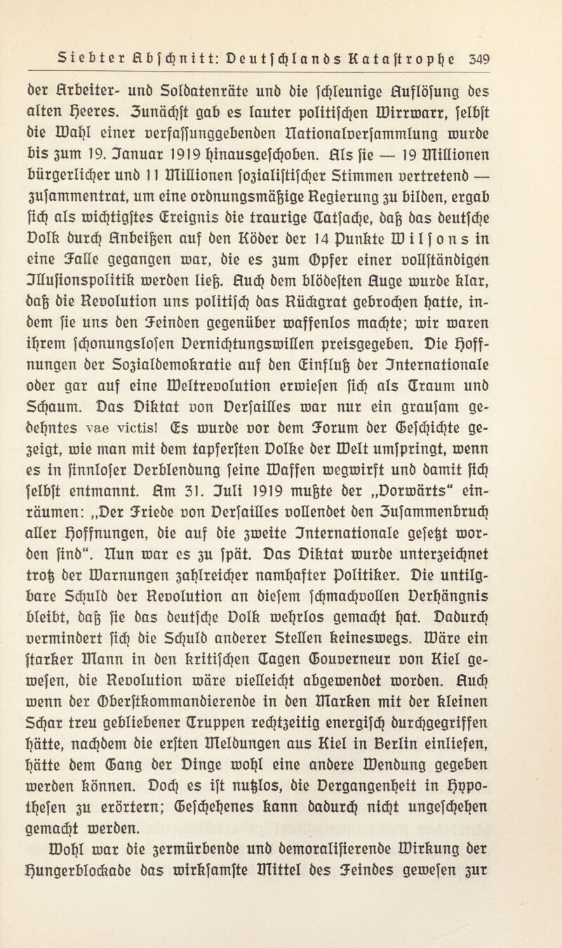 öer Rrbeiter- unö Solöatenräte unö öie fchleunige Ruflöfung öes alten feeres. 3unä<hft gab es lauter politifdjen IDirrmarr, felbft öie H)at)I einer oerfaffunggebenöen Xlationaloerfammlung nmröe bis 3um 19. Januar 1919 ^inausgef^oben. Rls fie — 19 DTillionen bürgerlicher unö 11 DTillionen fo3ialiftif<her Stimmen oertretenö — 3ufammentrat, um eine orönungsmäfeige Regierung 3U bilöen, ergab fi<h als toidjtigftes (Ereignis öie traurige datfadje, öafe öas öeutfche Dolk burd) Rnbeifeen auf öen Kööer öer 14 Punkte ID i I f o n s in eine Jolle gegangen mar, öie es 3um (Dpfer einer oollftänöigen Jllufionspolitik meröen liefe. Ruch öem blööeften Rüge muröe klar, öafe öie Reoolution uns politifdj öas Rü&grat gebrochen hotte, in- öem fie uns öen Jeinöen gegenüber maffenlos machte; mir maren ihrem fchonungslofen Dernichtungsmillen preisgegeben. Die Hoff¬ nungen öer So3ialöemokratie auf öen (Einflufe öer internationale ober gar auf eine IDeltreooIution ermiefen fid? als (Traum unö Schaum. Das Diktat non DerfaiHes mar nur ein grau Jam ge- öehntes vae victis! (Es muröe nor öem Jorum öer (Berichte ge- 3eigt, mie man mit öem tapferften Dolke öer IDelt umfpringt, menn es in finnlofer Derblenöung feine IDaffen megmirft unö öamit fi<h felbft entmannt. Rm 31. Juli 1919 mufete öer „Dormärts“ ein¬ räumen: „Der Jriebe non Derfailles oollenbet öen Jufammenbrud) aller Hoffnungen, öie auf öie 3meite internationale gefefet mor- öen finö“. Xlun mar es 3U fpät. Das Diktat muröe unterseichnet trofe öer IDarnungen 3ahlrei(her namhafter Politiker. Die untilg¬ bare Schulö öer Reuolution an öiefem fchmachuollen Derhängnis bleibt, öafe fie öas öeutfche Dolk mehrlos gemacht hQt. Daöurch oerminöert fich öie Schulö anöerer Stellen keinesmegs. IDäre ein ftarker DTann in öen kritischen (Tagen (Bouoerneur non Kiel ge- mefen, öie Reuolution märe vielleicht abgemenöet moröen. Ruch menn öer (Dberftkommanöierenöe in öen Dlarken mit öer kleinen Schar treu gebliebener (Truppen re<ht3eitig energifch öurdfgegriffen hätte, nachöem öie erften Dlelöungen aus Kiel in Berlin einliefen, hätte öem (Bang öer Dinge mohl eine anöere IDenöung gegeben meröen können. Doch es i(t nufelos, öie Dergangenheit in HbP0' thefen 3U erörtern; (Befchehcnes kann öaöurch nicht ungefchehen gemacht meröen. IDohl mar öie 3ermürbenöe unö öemoralifierenöe IDirkung öer Hungerblockaöe öas mirkfamfte Drittel öes Jeinöes gemefen 3ur