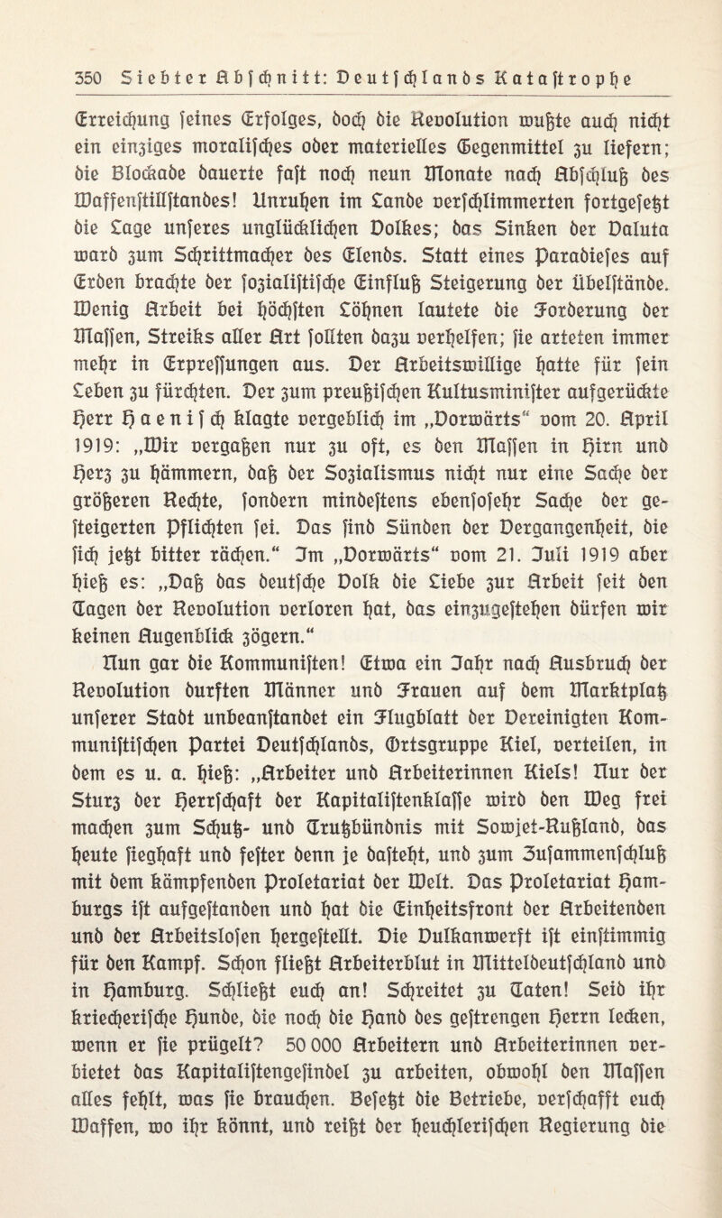 (Erteilung feines (Erfolges, öod? öie Heoolution mußte auch nidjt ein emsiges moralifches ober materielles (Segenmittel 311 liefern; öie Blockaöe öauerte faft noch neun UTonate nad) Hbfchluß öes lüaffenftülftanöes! Unruhen im £anöe nerfchlimmerten fortgefeßt öie Sage unferes unglüdEidjen Dolkes; öas Sinken öer Daluta marö sum Schrittmacher öes (Elenös. Statt eines paraöiefes auf (£töen brachte öer fosialiftifdje (Einfluß Steigerung öer übelftänöe. IDenig Hrbeit bei haften Söhnen lautete öie Uoxöerung öer Blaffen, Streiks aller Hrt follten öasu oerhelfen; fie arteten immer mehr in (Erprefjungen aus. Der Hrbeitsmülige ^atte für fein £eben 3U fürdjten. Der surrt preußifdjen Kultusminifter aufgerüdtte f)err H a e n i f d} klagte oergeblid? im „Dormärts“ 00m 20. Hpril 1919: „IDir oergaßen nur su oft, es öen Blaffen in i)irn unö f)er3 su jammern, öaß öer Sosialismus nicht nur eine Sadje öer größeren Bedjte, fonöern minöeftens ebenfofehr Sache öer ge- fteigerten Pflichten fei. Das finö Sünöen öer Dergangenheit, öie fidj jeßt bitter rädjen.“ 3m „Dormärts“ uom 21. Huli 1919 aber hieß es: „Daß öas öeutfdje Dolk öie Siebe sur Hrbeit feit öen (Tagen öer Heoolution oerloren t|at, öas einsugeftehen öürfen mit keinen Hugenblidt sögern.“ Xlun gar öie Kommuniften! (Etma ein Jahr nad) Husbrud? öer Heuolution öurften Blänner unö trauen auf öem Blarktplaß unferer Staöt unbeanftanöet ein Flugblatt öer Dereinigten Kom- muniftifchen Partei Deutf^Ianös, Ortsgruppe Kiel, nerteilen, in öem es u. a. f)ieß: „Hrbeiiet unö Hrbeiterinnen Kiels! Hur öer Sturs öer flerrfdjaft öer Kapitaliftenklaffe mirö öen löeg frei madjen sum Sdjuß- unö (Trußbünönis mit Somjet-Rußlanö, öas heute fiegfjaft unö fefter öenn je öafteht, unö sum 3ufammenfd)Iuß mit öem kämpfenöen Proletariat öer XDelt. Das Proletariat Ham¬ burgs ift aufgeftanöen unö hat öie (Einheitsfront öer Hrbeitenöen unö öer Hrbeitslofen hßtößftellt. Die Dulkanmerft ift einftimmig für öen Kampf. Sdjon fließt Hrbeiterblut in BTittelöeutfdjIanö unö in Hamburg. Sdjließt eudj an! Schreitet su (Taten! Seiö ihr ktiedjerifche Hunöe, öie nodj öie Hanö öes geftrengen fyxm ledten, menn er fie prügelt? 50 000 Erheitern unö Hrbeiterinnen oer- bietet öas Kapitaliftengefinöel 3U arbeiten, obmohl öen BTaffen alles fehlt, mas fie brauchen. Befeßt öie Betriebe, oerfdjafft eud} IDaffen, mo ihr könnt, unö reißt öer heudjlerifchen Regierung öie