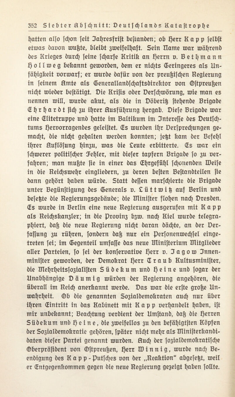 hatten alfo fd?on feit Jahresfrift beftanöen; ob f)err Kapp felbft etmas öaoon mußte, bleibt 3meifelhaft. Sein Harne mar mährenö öes Krieges öurd) feine fdjarfe Kritik an i)exxn d. Bet Ernenn I) o 11 m e g bekannt gemoröen, öem ex nid)ts deringeres als Un¬ fähigkeit uormarf; ex xöuxbe öafiix non ber preußifdjen Regierung in feinem Rmte als deneraIlanöfd)aftsbirektor non (Dftpreußen nid)t mieöer beftätigt. Die Kxifis ober Derfdjmörung, toie man es nennen mill, mürbe akut, als öie in Döberiß ftehenöe Bxigaöe d h x h ö t b t fid? 3U ihrer Rusfüßrung hexgab. Diefe Bxigabe mar eine dlitetruppe unb hatte im Baltikum im 3ntexeffe bes Deutfdj- tums Qernorragenöes geleiftet. ds mürben ihr Dexfpxechungen ge¬ malt, bie nidjt gehalten mexben konnten; jeßt kam bex Befehl ihrer Huflöfung htn3U, mas bie £eute erbitterte, ds mar ein fdperer politifct?ex Fehler, mit biefex tapfexn Bxigabe fo 3U uer- fahxen; man mußte fie in einer bas dljtgefühl fdjonenöen IDeife in bie Reiihsmehx eingliebexn, 3U bexen beften Beftanbteilen fie bann gehört h^en mürbe. Statt beffen marfdjierte bie Bxigabe unter Begünftigung bes denerals o. £üitmiß auf Berlin unb befeßte bie Regiexurtgsgebäube; bie IRiniftex flohen nadj Dxesben. ds mürbe in Berlin eine neue Regierung ausgerufen mit Kapp als Reichskan3ler; in bie Prooin3 b3m. nad? Kiel mürbe telegra¬ phiert, baß bie neue Regierung nidjt baran büchte, an ber Der- faffung 3U rühren, fonbern baß nur ein perfonenmedtfel einge¬ treten fei; im degenteil umfaffe bas neue RTinifterium UTitglieber aller Parteien, fo fei ber konferuatiue t)err d. 2F a g o m Jnnen- minifter gemorben, ber Demokrat £)err d r a u b Kultusminifter, öie XITehrheitsfo3ialiften S ü ö e k u m unb 1) e i n e unb fogar her Unabhängige D ä u m i g mürben her Regierung angehören, öie überall im Reidj anerkannt meröe. Das mar öie erfte große lln- mahrheit. (Db öie genannten Sosialbemokraten auch nur über ihren dintritt in bas Kabinett mit Kapp oerhanöelt hö&en, ift mir unbekannt; Beachtung ueröient ber Hmftanö, baß öie f)erren Süöekum unb I) e i n e, öie 3meifellos 3U ben befähigtften Köpfen ber So3ialöemokratie gehören, fpäter nidjt mehr als RTinifterkanbi- baten öiefer Partei genannt mürben. Rud) ber fo3ialöemokratifd}e dberpräfibent uon (Dftpreußen, f)err H) i n n i g, mürbe nad) Be- enöigung öes Kapp- putfehes uon ber „Reaktion“ abgefeßt, meil er dntgegenkommen gegen öie neue Regierung ge3eigt haben follte.