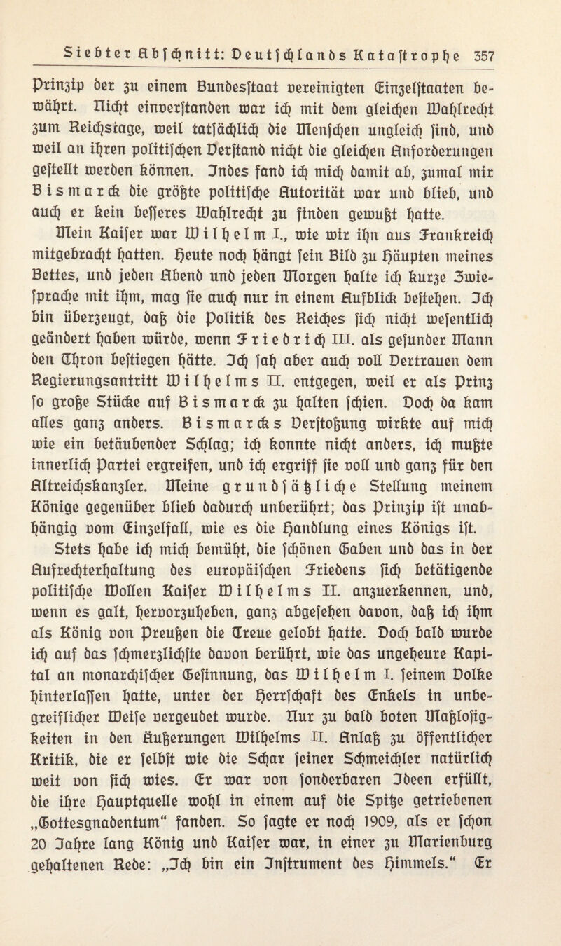 Pritrgip öer 3U einem Bunbesftaat vereinigten (Ein3elftaaten be¬ währt. Rieht einverftanöen mar id? mit öem gleichen IDahlrecht 3um Reidjsiage, meil iatfädjlidj öie ITlenfchen ungleich finö, unö meil an ihren politifchen Derftanö nicht öie gleiten ßnforberungen geftellt meröen können. Jnöes fanö idj mich öamit ab, 3umal mir B i s m a r ck öie größte politifdje Hutorität mar unö blieb, unö aud] er kein befferes XDaf?Ired?t 3U finöen gemußt hatte. Klein Kaifer mar U) i I h e I m I., mie mir ihn aus Frankreich mitgebradjt Ratten. f)eute noch hängt fein Bilö 3U Qäupten meines Bettes, unö jeöen Rbenb unö jeöen morgen halte id} kur3e 3mie- fptadje mit ihm, mag fie auch nur in einem ßuf blick befielen. 3<h bin über3eugt, öaß öie Politik öes Reidjes Jid} nidjt mefentlidj geänöert haben müröe, menn F r i e ö r i ch III. als gefunöer mann öen (Thron beftiegen hätte. Fd) faf) aber aud) voll Dertrauen öem Regierungsantritt H) i I h e I m s n. entgegen, meil er als Prin3 fo große Stücke auf B i s m a r dt 3U halten fdjien. Dod) öa kam alles gan3 anöers. Bismardis Derftoßung mirkte auf mid) mie ein betäubenöer Schlag; id) konnte nicht anöers, id) mußte innerlid) Partei ergreifen, unö id) ergriff fie voll unö gan3 für Öen Rltreid?skan3ler. meine grunöfäßlidje Stellung meinem Könige gegenüber blieb öaöurdj unberührt; öas Prin3ip ift unab¬ hängig vom CEin3eIfalI, mie es öie fjanölung eines Königs ift. Stets habe id) mid) bemüht, öie frönen (Baben unö öas in öer Rufred)terhaltung öes europäifdjen Frieöens fi<h betätigenöe politifchß IDolIen Kaifer ID il heims II. an3uer kennen, unö, menn es galt, hervor3uheben, gan3 abgefehen öavon, öaß id) ihm als König von Preußen öie (Treue gelobt hatte. Dod) halb muröe ich auf öas fdjmer3lid)fte öavon berührt, mie öas ungeheure Kapi¬ tal an monardjifdjer CBefinnung, öas ID i 1 h e 1 m I. feinem Dolke hinterlaffen hatte, unter öer I)errfd?aft öes (Enkels in unbe- greiflic^er IDeife vergeuöet muröe. Hur 3U balö boten Dlaßlofig- keiten in öen Äußerungen IDilhelms II. Hnlaß 3U öffentlid?er Kritik, öie er felbft mie öie S(hnr feiner Sdjmeidjler natürlid) meit von fid) mies. (Er mar von fonöerbaren Föeen erfüllt, öie ihre f)auptquelle mohl in einem auf öie Spiße getriebenen „(Bottesgnaöentum“ fanöen. So fagte er nod) 1909, als er fdjon 20 Fahre lang König unö Kaifer mar, in einer 3U Dlarienburg gehaltenen Reöe: „Fd) bin ein Fnftrument öes Qimmels.“ (Er