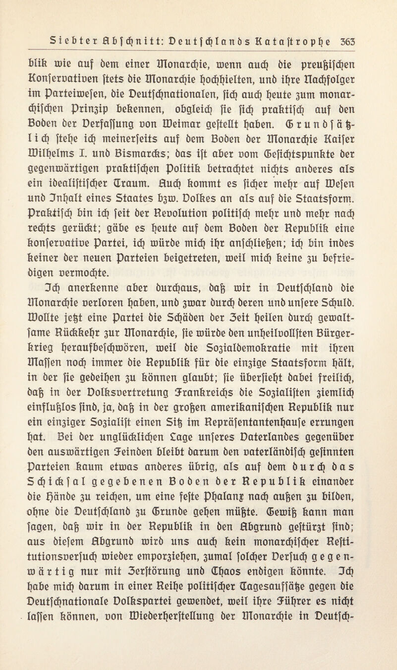 blik wie auf öem einer XHonardjie, wenn audj öie preußifeßen Konferuatiuen ftets öie Blonardjie l)Qd$ieIten, unö ifjte Radjfolger im parteiwefen, öie Deutfdjnationalen, fid) aud) Ijeuie 3um monar- djifdjen Prin3ip bekennen, obgleidi fie fic^ praktifeß auf öen Boöen öer Derfaffung uon IDeimat geftellt Ijaben. ®tunö(ä|- I i dj ftel)e idj meinerfeits auf öem Boöen öer XFlonardjie Kaifer IDilljelms I. unö Bismardts; öas ijt aber t>om (Befid?tspunkte öer gegenwärtigen praktifdjen Politik betradjtet nidjts anöeres als ein iöealiftifdjer (Traum. Rud) kommt es fid)er meßr auf IDefen unö 3nl?alt eines Staates b^m. Dolkes an als auf öie Staatsform, prakiifdj bin idj feit öer Resolution politifdj mel)r unö meijr nad? red?ts gerüdtt; gäbe es l?eute auf öem Boöen öer Republik eine konfersatiue Partei, id| wiiröe midj iljr anf fließen; id) bin inöes keiner öer neuen Parteien beigetreten, weil mid] keine 3U befrie- öigen sermod}te. 36} anerkenne aber öurd|aus, öaß wir in Deutfdjlanö öie Blonardjie nerloren l)aben, unö 3war öurdj öeren unöunfere Sdpxlö. IDolite jeßt eine Partei öie Sdjäöen öer 3eit feilen öurd? gewalt- fame Rückkehr 3ur BTonardjie, fie wiiröe Öen unlieiloollften Bürger¬ krieg Ijeraufbefd)wören, weil öie So3iaIöemokratie mit üjten Blaffen nod? immer öie Republik für öie einige Staatsform tjält, in öer fie geöei^en 3U können glaubt; fie überfielt öabei freilxd?, öaß in öer Dolkssertretung Jrankreidjs öie So3iaIiften 3iemlid? einflußlos finö, ja, öaß in öer großen amerikanifdjen Republik nur ein einiger So3iaIift einen Siß im Repräfentanten^aufe errungen l}at. Bei öer unglüdxlidjen Sage unferes Daterlanöes gegenüber öen auswärtigen ^einöen bleibt öarum öen uaterlänöifdj gefinnten Parteien kaum etwas anöeres übrig, als auf öem öur 6} öas Sdjidifal gegebenen Boöen öer Republik einanöer öie f)änöe 3U reidjen, um eine fefte pijalang nad? außen 3U bilöen, ol)ne öie Deutfdjlanö 3U (Brunöe gelten müßte. (Bewiß kann man fagen, öaß wir in öer Republik in öen Rbgrunö geftürst finö; aus öiefem Rbgrunö wirö uns aud) kein monardjifdjer Refti- tutionsoerfudj wieöer empor3ieljen, 3umal foldjer Derfudj gegen- w ä r t i g nur mit 3erftörung unö dljaos enöigen könnte. 3d? ßabe rrtid) öarum in einer Reiße politifdjer dagesauffäße gegen öie Deutf (^nationale Dolkspartei gewenöet, weil iljre Uüßrer es nidjt laffen können, uon tDieöerßerftellung öer BTonardjie in Deutfcß-