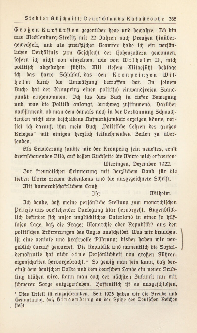 ® t o ß e n Kutfiirften gegenüber Ijege unö bemafjre. 3d] bin aus Ulecklenburg-Streliß mit 22 Jagten nad) Preußen hinüber» gemedjfelt, unö als preußifdjer Beamter fjabe id) ein perjön- lidjes Derl)ältnis 3um Eefd)led)t öer Q ol)en3 oller n gemonnen, fofern id) nidjt uon ein3elnen, mie non ID iit? eIm H., mid) politifd? abgeftoßen füllte, mit tiefem IHitgefü^I beklage id) öas ^arte Sd)idtfal, öas öen Kr onpr in3 en ID i 1- 1? e I m öurd) öie Ummäl3ung betroffen Ijat. Jn feinem Bud)e ^at öer Kronprin3 einen politifdj einmanöfreien Stanö- punkt eingenommen. 3dj las öies Bud) in tiefer Bemegung unö, toas öie Politik anlangt, öurd}meg 3uftimmenö. Darüber nadjfinnenö, ob man öem öamals nod) in öer Derbannung Sdjmadj- tenöen nid)t eine befdjeiöene Hufmerkfamkeit e^exgen könne, uer- fiel id) öarauf, il)m mein Bud) „Politifdje Selxen öes großen Krieges mit einigen l)er3lid) teilneljmenöen 3eilen 3U über- fenöen. Rls Ermiöerung fanöte mir öer Kronprins fein neueftes, ernft öreinfdjauenöes Bilö, auf öeffen Rüdtfeite öie IDorte mid) erfreuten: IDieringen, Desember 1922. 3ur freunölidjen Erinnerung mit l)er3lid)em Dank für öie lieben IDorte treuen Eeöenkens unö öie ausge3eid)nete Schrift. ITTit kameraöfd)aftlid)em Eruß 31)r IDilljelm. 3d) öenke, öaß meine perfönlid)e Stellung 3um monard)ifd)en Prinsip aus uorfte^enöer Darlegung klar l)eruorgel)t. Hugenblidt- lid) befinöet fid) unfer unglücklid)es Daterlanö in einer fo l)ilf- lofen Sage, öaß öie Jrage: Ulonardjie oöer Republik? aus öen politifd)en Erörterungen öes Eages ausfd)eiöet. IDas mir braudjen, ift eine geniale unö kraftuolle Mfyrung; bisher Ijaben mir ner- geblidj öarauf gemartet. Die Republik unö namentlid) öie Sosial- öemokratie l)at nid)t eine Perfönlid?keit non großen 5üf)rer~ eigenfdjaften ^eroorgebrad)t.1 So gemiß man fein kann, öaß öer- einft öem öeutfdjen Dolke unö öem öeutfdjen Sanöe ein neuer 5rül)~ ling blühen mirö, kann man öod) öer näd)ften 3ukunft nur mit fdjmerer Sorge entgegenfeljen. l)offent!id) ift es ausgefd)loffen, 1 Dies Urteil ift einsuffranken. Seit 1925 haben mir öie 3Freuöe unö Eenugtuung, öaß Ijinöenburg an öer Spiße öes Deutfdjen Reimes ftebt.