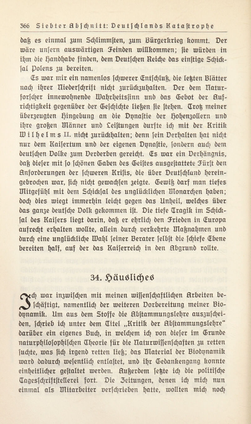 öag es einmal 311m Sdjlimmften, 3x1m Bürgerkrieg kommt. Der märe unfern auswärtigen Jeinöen willkommen; fie würben in ihm öie Qanöhabe finöen, öem Deutfchen Reiche öas einftige Sdjick- fal Polens 3U bereiten. (Es war mir ein namenlos fermerer (Entfdjlug, öie lebten Blätter nach ihrer Xlieöerfdjrift nicht 3utück3uhalten. Der öem llatur- forfeper innewohnenöe IDahrheitsfinn unö öas (Bebot öer Huf¬ richtigkeit gegenüber öer ©efdjidjte liegen fie fielen. (Xrog meiner über3eugten Eingebung an öie Dpnaftie öer l)ohen3otlern unö ihre grogen XFlänner unö £eiftungen öutfie ich mit öer Kritik ID i 1h e l m s EL nidjt 3urüdi^aiten; öenn fein Debatten hat nid}t nur öem Kaifertum unö öer eigenen Dpnaftie, fonöern auch öem öeutfehen Dolke 3um Deröerben gereicht. (Es war ein Dexhängnis, öag öiefer mit fo fdjönen (Baben öes (Beiftes ausgeftattete Jürft öen Hnforöerungen öer ferneren Krifis, öie über Deutf^Ianö Ijerein- gebrochen war, fidj niefjt gewadjfen 3eigte. (Bewig öarf man tiefes Dlitgefülji mit öem Sdjickfal öes unglücklichen Monarchen haben; öod? öies wiegt immerhin leicht gegen öas Unheil, welches über öas ganse öeutfdje Dolk gekommen ift. Die tiefe (Xragik im Schick- fal öes Kaifers liegt öarin, öag er ehrlich Öen Trieben in (Europa aufrecht erhalten wollte, allein öurdj uerkehrte TTlagnahmen unö öurd? eine unglückliche IDatjl feiner Berater felbft öie fd]iefe (Ebene bereiten Ijalf, auf öer öas Kaiferreidj in öen Hbgrunö rollte. 34. $QUBHcf)eB £S*<h war in3wifd)en mit meinen wiffenfdjaftiidjen Hrbeiten be- ^ fdjäftigt, namentlich öer weiteren Dorbereitung meiner Bio- öpnamik. Um aus öem Stoffe öie Hbftammungslehre aussufepei- öen, fdjrieb ich unter öem (Eitel „Kritik öer Hbftammungslehre“ öarüber ein eigenes Buch, in weld)em ich non öiefer im (Brunöe naturpl|iiofopl)ifdjen (Theorie für öie Haturwiffenfdjaften 3U retten fuchte, was fid} irgenö retten lieg; öas material öer Bioöpnamik warb öaöurdj wefentlich entlaftet, unö ihr (Beöankengang konnte einheitlicher geftaltet werben. Hugeröem fegte ich öie politifd^e (Eagesfshriftfteüerei fort. Die 3eiiungen, öenen ich mid] nun einmal als mitarbeiter nerfdjrieben h&Uß> wollten mich noch
