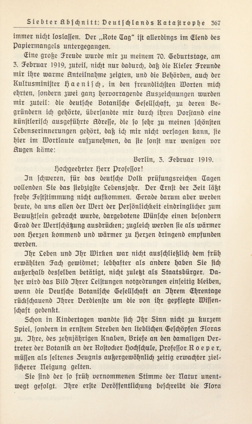 immer nicht loslaffen. Der „Kote dag“ ijt alleröings im dlenö öes Papiermangels untergegangen. dine groge 3reuöe muröe mir 3U meinem 70. Geburtstage, am 3. Februar 1919, 3Uteil, nidjt nur öaöurch, öaj$ öie Kieler 3reunöe mir ifyre marme Hnteilnahme 3eigten, unö öie Beworben, audj öer Kultusminifter f) a e n i f dj, in öen freunblidjften IDorten mich ehrten, fonöern 3mei gan3 i)eruorragenöe Hus3eidjnungen muröen mir 3uteil: öie öeutfdje Botanifche Gefeilfdiaft, 3U öeren Be- griinöern icf? gehörte, überfanbte mir öurdj ihren Dorftanö eine bünftlerifdi ausgeführte Höreffe, öie fo feh* 3u meinen fdjönften £ebenserinnerungen gehört, öaf$ id? mir nid)t oerfagen bann, fie tjier im JDortlaute auf3unet)men, öa fie fonft nur menigen uor Hugen käme: Berlin, 3. Februar 1919. Qodjgee^rter f)err Profeffor! 3n fcbmeren, für öas öeutfdje Dolb prüfungsreid)en Gagen uoilenöen Sie öas fieb3igfte £ebensjah*. Der Grnft öer Seit lägt frofje Jeftftimmung nicht aufbommen. Geraöe öarum aber merben beute, öa uns allen öer IDert öer perfönlichbeit einöringlidjer 3um Bemugtfein gebradjt muröe, öargebotene IDünfd)e einen befonöern Grab öer H)ertfdjä|ung ausörücben; 3ugleid? meröen fie als toärmer non t)er3en bommenö unö mariner 3U f)er3en öringenö empfunöen meröen. 3tjr £eben unö 3b* IDirben mar nid}t ausfc^Iiefelicf? öem früh ermäblten 3ad) gemiömet; lebhafter als anöere liaben Sie fidj außerhalb öesfelben betätigt, nid?t 3ulefet als Staatsbürger. Da¬ her mirö öas Bilö 3h*ßx £eiftungen notgeörungen einfeitig bleiben, menn öie Deutfdje Botanifd|e Gefellfd)aft an 3htem dhtentage rüdifdjauenö 3f)ter Deröienfte um öie non ihr gepflegte IDiffen- fdjaft geöenbt. Sdjon in Kinöertagen manöte fid) 3b* Sinn nicht 3U bur3em Spiel, fonöern in ernftem Streben öen lieblidjen Gefchöpfen 3Ioras 3U. 3h*e, öes 3ebnjäbrigen Knaben, Briefe an öen öamatigen Der- treter öer Botanik an öer Boftocber I)od?fd}ule, Profeffor H o e p e r, müffen als feltenes 3eugnis auf$ergemöhnlid) 3eitig ermadjter 3iel- ficherer Heigung gelten. Sie finö öer fo früh oernommenen Stimme öer Ilatur unent- megt gefolgt. 3ijre erfte Deröffentlidjung befdjreibt öie 3lota