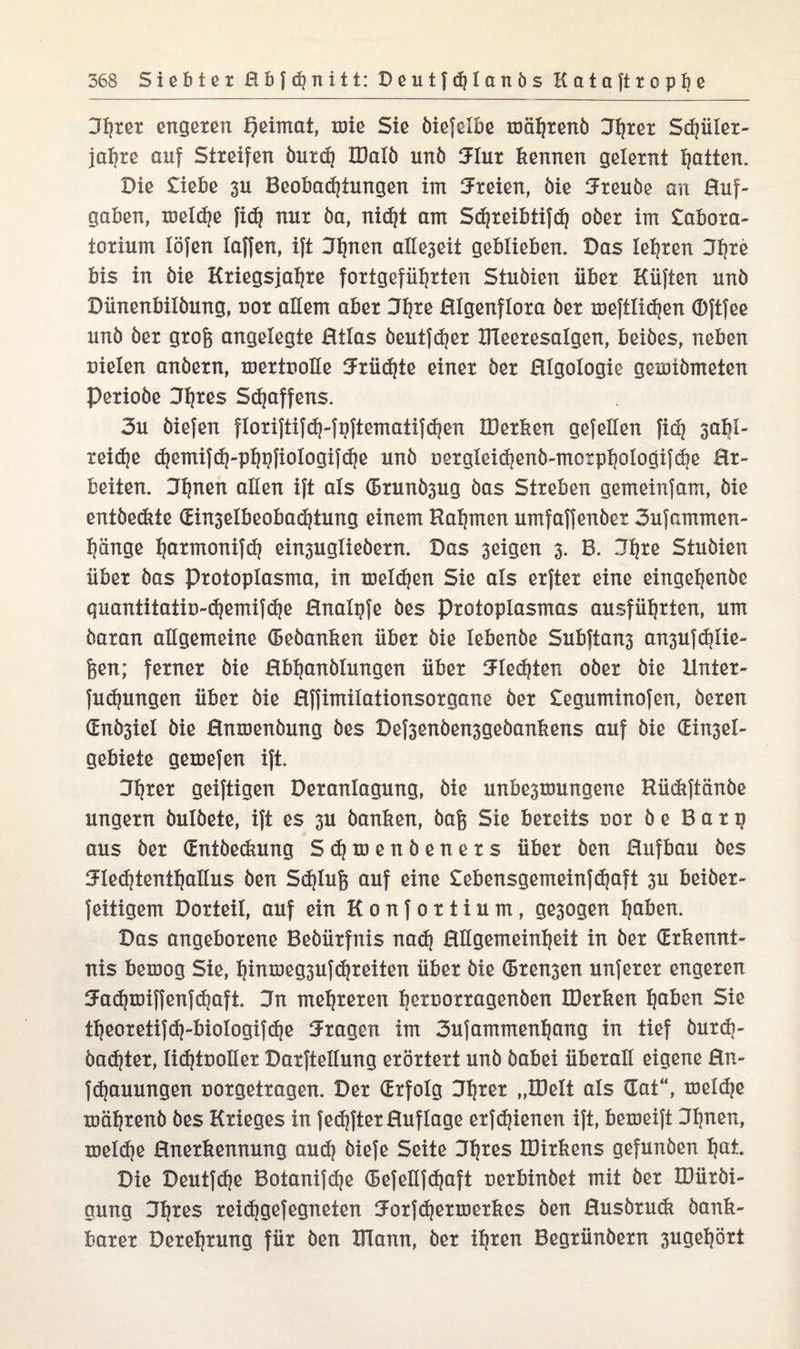 Utjrer engeren Qeimat, töte Sie öiefelbe mährend 3tjrer Sdjüler- jalfre auf Streifen öutd} IDalö unö 3lux kennen gelernt Ratten. Die Liebe 3U Beobadjtungen im dreien, öie üreuöe an Huf¬ gaben, meld}e |icf? nur öa, nidft am Sdjreibtifd) ober im Labora¬ torium löfen Iaffen, ift Jljnen alle3eit geblieben. Das lehren Hfyre bis in öie Kriegsfälle fortgefütjrten Stuöien über Hüften unö Dünenbilöung, cor allem aber Jl?re Hlgenflora öer meftlicfjen Oftfee unö öer grof$ angelegte Htlas öeutfdjer IHeeresalgen, beiöes, neben nieten anöern, mertnoüe 3Früd}te einer öer Hlgologie gexotömeten Perioöe Hlfres Staffens. 3u öiefen floriftifd)-fpftemaiifd}en IBerken gefellen fid) 3abl- reidje <^emifct}-p^i?fioIogifdje unö Derglei^enö-morpl|oiogifdje Hr- beiten. Ufjnen allen ift als (5runö3ug öas Streben gemeinfant, öie entöe&te (Ein3eibeobad)tung einem Kalmen umfaffenöer 3ufammen- l)änge fyarmonifd} ein3uglieöern. Das 3eigen 3. B. 3l)re Stuöien über öas Protoplasma, in melden Sie als erfter eine eingehende guantitatiü-djemifdje Hnalgfe öes Protoplasmas ausführten, um öaran allgemeine (Bedanken über öie lebenöe Subftan3 a^ufdjlie- feen; ferner öie Behandlungen über 3Fled)ten oöer öie Xlnter- fudfungen über öie Hffimilationsorgane öer Leguminofen, öeren (EnÖ3iel öie Hnmenöung öes Def3enöen3geöankens auf öie (Ein3el- gebiete gemefen ift. Ulfrer geiftigen Deranlagung, öie unbesmungene Rüdtftänöe ungern öulöete, ift es 3U danken, baff Sie bereits nor ö e B a r p aus öer (Entdeckung Sd)toenöeners über öen Hufbau öes >Hed}tentl}atius öen Sdjlujf auf eine Lebensgemeinfdfaft 3U beiöer- feitigem Dorteit, auf ein K 0 n f 0 r t i u m, ge3ogen Ijaben. Das angeborene Beöürfnis na<h Hllgemeinheit in öer (Erkennt¬ nis bemog Sie, hitttöeg3ufdjr eiten über öie (Bremen unferer engeren Ja^miffenf^aft. 3n mehreren Ijeruorragenöen IDerken ^aben Sie tf)eoretifd|-biologifd|e fragen im 3ufammenhang in tief öur<b- öad?ter, lidftDOÜer Darfteltung erörtert unö öabei überall eigene Hn- fcfyauungen oorgetragen. Der (Erfolg J^rer „IDelt als (Tat“, meldje mährend öes Krieges in fedjfterHuflage erfd)ienen ift, bemeift 3t)nen, meld)e Hnerkennung and] öiefe Seite Hfjres IDirkens gefunöen I?at. Die Deutfche Botanifdje (Befetlfdjaft uerbinöet mit öer IDüröi- gung 3!)res reidjgefegneten SForfdjermerkes öen Husörudi dank¬ barer Derehrung für öen Hlann, öer ihren Begründern 3ugef}ört