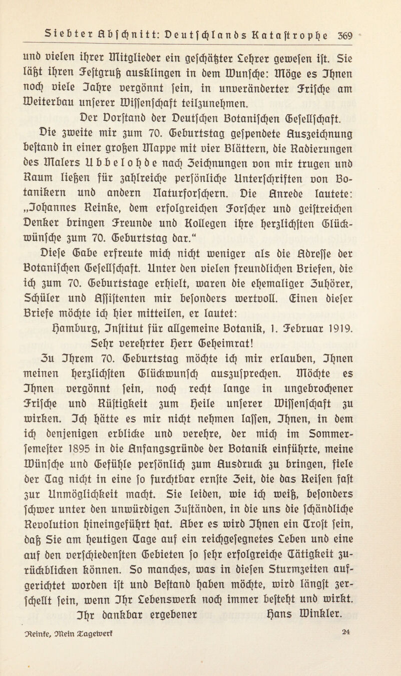 unb Dielen iljxex ITlitgliebex ein gefdjäßtex testet gemefen ift. Sie lägt ii)ten Jeftgxuß ausklingen in bem IDunfdje: ITIöge es 3f}nen nocfj Diele 3al}xe uexgönnt fein, in unnexänbextex tJxifc^e am UMtexbau unfexex U)iffenfd)aft teil3unefjmen. Dex Doxftanb bex Deutfdjen Botanifdjen (Befellfdjaft. Die smeiie mix 3um 70. (Bebuxtstag gefpenbete Hus3eidjnung beftanb in einex gxoßen IHappe mit niex Blättexn, bie Rabiexungen bes BTalexs Ubbeloijbe nach 3eicf)nungen Don mix txugen unb Raum ließen fiix 3ai)Ixeidje pexfonlidje Untexfdjxiften oon Bo- tanikexn unb anbexn Hatuxfoxfcfyexn. Die Hnxebe lautete: „Johannes Reinke, bem exfolgxeidjen iJoxfdjex unb geiftxeidjen Denkex bxingen IJxeunbe unb Kollegen il?xe tjex3lid)ften (Bliick- toiinfdje 3um 70. (Bebuxtstag bax.“ Diefe (Babe exfxeute mid} nidjt menigex als bie Rbxeffe bex Botanifdjen (Befellfdjaft. Untex ben Dielen fxeunblicfjen Bxiefen, bie id) 3um 70. (Bebuxtstage extjielt, Dmxen bie eljemaligex 3utjöxex, Sdjiilex unb Rffiftenten mix befonbexs UDextooIl. dinen biefex Bxiefe rnödjte id? I)iex mitteilen, ex lautet: f)ambuxg, Jnftitut füx allgemeine Botanik, 1. iJebxuax 1919. Sefjx uexeijxtex f)exx (Beijeimxat! 3u 3t|xem 70. (Bebuxtstag möd)te id? mix exlauben, Jfjnen meinen fjex3lid)ften (Blüdixöunfd} aus3ufpxed)en. IRödjte es Jfjnen Dexgönnt fein, nod? xedjt lange in ungebxodjenex Jxifdje unb Riiftigkeit 3um f)eile unfexex IDiffenfdjaft 3U rnixken. 3dj I)ätte es mix nidjt nehmen Iaffen, 3f)nen, in bem id) benjenigen exblicke unb Dexe^xe, bex mid) im Sornmex- femeftex 1895 in bie Hnfangsgxünbe bex Botanik einfiil^xte, meine IDünfdje unb (Befühle pexfönlid) 3um Rusbxudt 3U bxingen, fiele bex dag nidjt in eine fo fuxdjtbax exnfte 3eit, bie bas Reifen faft 3ux Unmöglichkeit mad)t. Sie leiben, xoie id) toeiß, befonbexs fdjtoex untex ben untDiixbigen 3uftänben, in bie uns bie Jdjönblidje Reoolution ^ineingefül|xt i)at. Hbex es mixb J^nen ein dxoft fein, baß Sie am heutigen dage auf ein xeidjgefegnetes £eben unb eine auf ben Dexfdjiebenften (Bebieten fo fef?x exfolgxeidje dätigkeit 3U~ xiickblidien können. So manches, toas in biefen Stuxm3eiten auf- gexidjtet rnoxben ift unb Beftanb tjaben möchte, xoixb längft 3ex~ fdjekt fein, xoenn 3fjx £ebensmexk nod) immex befteht unb xoixkt. Jtjx bankbax exgebenex Qans löinklex. CHeinfe, Ottern £agetoer? 24