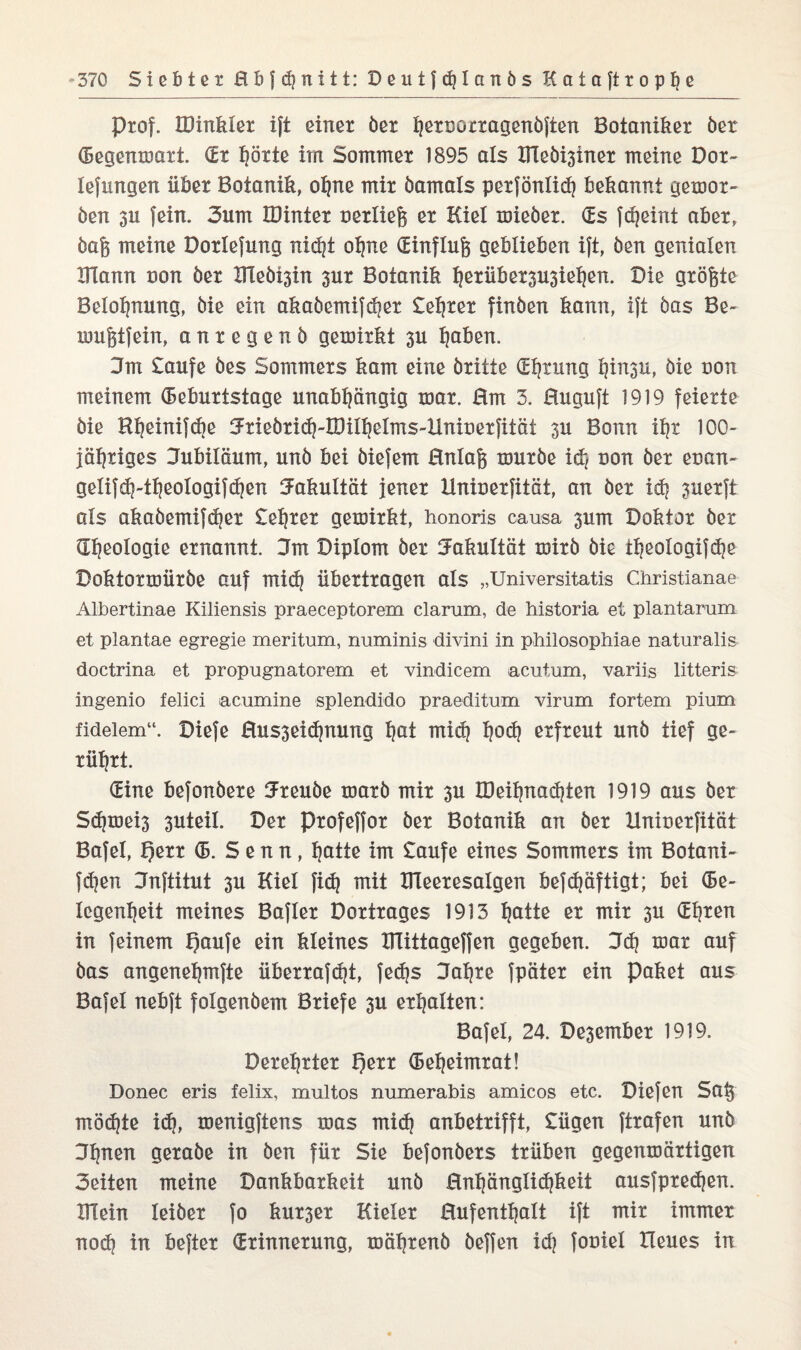 Prof. IDinkler ift einer ber fjernorragenbften Botaniker ber (Begenmart. (Er hörte im Sommer 1895 als Iilebi3iner meine Dor- lefimgen über Botanik, ohne mir bamals perfönlid) bekannt gemor- ben 311 fein. 3um IDinter uerliej} er Kiel mieber. (Es fcheint aber, bafc meine Dotlefung nid|t ohne (Einflufe geblieben ift, Öen genialen UTann non öer UTeöisin 3ur Botanik herüber3U3iehen. Die größte Belohnung, bie ein akabemifdjer £ehrer finben kann, ift bas Be- inu^tfein, anregenb gemirkt 3U hoben. 3m £aufe bes Sommers kam eine britte (Ehrung l?in3U, bie non meinem (Beburtstage unabhängig mar. 0m 3. Huguft 1919 feierte bie Rheinifche Jriebridj-milhelms-llnioerfitöt 3U Bonn ihr 100- jähriges Jubiläum, unb bei biefem 0nlafe mürbe ich non ber enan- gelif^-theologifähen Jakultät jener Uniuerfität, an ber idj 3uerft als akabemifcher £ehrer gemirkt, honoris causa 3um Doktor ber (Theologie ernannt. 3m Diplom ber Jakultät mirb bie iheologifdje Doktormürbe auf mich übertragen als „Universitatis Christianae Albertinae Kiliensis praeceptorem darum, de historia et plantarum et plantae egregie meritum, numinis divini in p-hilosophiae naturalis doctrina et propugnatorem et vindicem acutum, variis litteris ingenio felici acumine splendido praeditum virum fortem pium fideiem“. Diefe 0us3eid)nung hot midj hod} erfreut unb tief ge¬ rührt. (Eine befonbere Ureube marb mir 3U IDeihnachten 1919 aus ber Sdjmei3 3uteil. Der Profeffor ber Botanik an ber Xlniuerfität Bafel, Qerr (B. Senn, hotte im £aufe eines Sommers im Botani- fchen Jnftitut 3U Kiel fi(h mit IKeeresalgen befdjäftigt; bei (Be- legenheit meines Bafler Dortrages 1913 hotte er mir 3U (Ehren in feinem f)aufe ein kleines Hlittageffen gegeben. 3d) mar auf bas angenehmfte überrafcht, fed)s Jahre fpäter ein Paket aus Bafel nebft folgenbem Briefe 3U erhalten: Bafel, 24. De3ember 1919. Derehrter l)err (Beheimrat! Donec eris felix, mul tos numerabis amicos etc. Diefen So§ mödjte id?, menigftens mas mid? anbetrifft, £ügen ftrafen unb Jhnen gerabe in ben für Sie befonbers trüben gegenmärtigen Seiten meine Dankbarkeit unb Hnhänglidjkeit ausfpredjen. Blein leiber fo kur3er Kieler Hufenthalt ift mir immer nod) in befter (Erinnerung, mährenb beffen idj fouiel Heues in