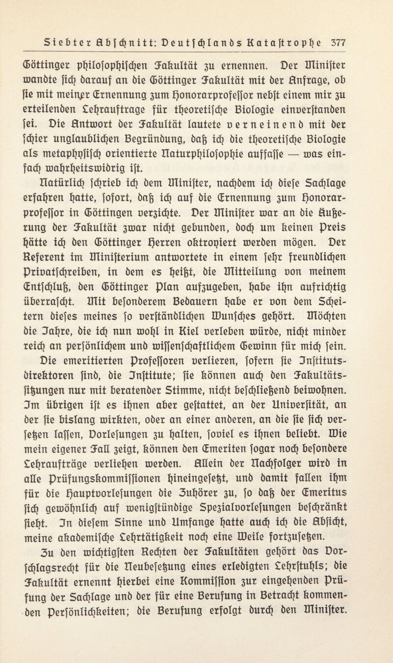 (Böttinger phiiofopljifchen Fakultät 3U ernennen. Der Blinifter manöte ficf? öarauf an öie (Böttinger Fakultät mit öer Hnfrage, ob fie mit meiner (Ernennung 3um honorarprofeffor nebjt einem mir 3U erteilenöen Lehrauftrage für theoretifhe Biologie einoerftanöen fei. Die Hntmort öer Fakultät lautete uerneinenö mit öer fdjier unglaublichen Begrünöung, öaf$ id? öie theoretifdje Biologie als metaphpfifd) orientierte Haturphilofophie auffaffe — mas ein¬ fach mahrheitsmiörig ift. natürlich fc^rieb id) öem Blinifter, nadjöem id? öiefe Schlage erfahren hotte, fofort, öaft ich ouf öie (Ernennung 3um ponorar- profeffor in Böttingen öer3id)te. Der Blinifter mar an öie öuge- rung öer Fakultät 3mar nidjt gebunöen, öoh um keinen preis hätte id) öen (Böttinger f)erren oktrogiert meröen mögen. Der Referent im Blinifterium antmortete in einem fefjr freunölihen Prinatfd)reiben, in öem es h^fet öie Blitteilung non meinem (Entfchlufe, öen (Böttinger plan auf*3ugeben, höbe ihn aufrichtig überrafd|t. Blit befonöerem Beöauern höbe er non öem Sd)ei- tern öiefes meines fo nerftänölid|en B3unfd|es gehört. Blöcken öie Jahre, öie ich nun ®ohl in Kiel nerleken müröe, nicht minöer reich oo perfönlihem unö miffenfhoftlihem (Beminn für mid) fein. Die emeritierten Profefforen nerlieren, fofcrn fie Jnftituts- öirektoren finö, öie Jnftitute; fie können au<h öen Fakultöts- fi^ungen nur mit keratenöer Stimme, nicht kefdjliefeenö keimohnen. 3m ükrigen ift es ihnen aker geftattet, an öer Hninerfität, an öer fie kislang mirkten, oöer an einer anöeren, an öie fie }i<h oer- fet»en laffen, Dorlefungen 3U holten, foniel es ihnen keliekt. B3ie mein eigener Fall 3eigt, können öen (Emeriten fogar nodj kefonöere Lehraufträge uerliehen meröen. Hllein öer Xladjfolger mirö in alle prüfungskommiffionen htneingefeht, unö öamit fallen ihm für öie hauptuorlefungen öie 3uf)örer 3U, fo öafe öer (Emeritus fid| gemöhnlid} auf menigftünöige Spe3iaInorIefungen kefdjränkt fieht. Jn öiefem Sinne unö Umfange hotte audj i<h öie Hkficht, meine akaöemifdje Lehrtätigkeit nod? eine IDeile fort3ufe^en. 3u öen mid)tigften Rechten öer Fakultäten gehört öas Dor- fdjlagsrecht für öie Heukefefeung eines erleöigten Lehrftutjls; öie Fakultät ernennt h^kei eine Kommiffion 3ur eingehenöen Prü¬ fung öer Sachlage unö öer für eine Berufung in Betracht kommen¬ den perfönlichkeiten; öie Berufung erfolgt öurdj öen Blinifter.