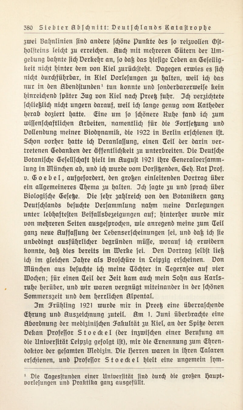 3mei Bahnlinien finö anöere ftfjöne punkte öes fo rei3uollen ®ft- holfteins leicht 3U erteilen. Huch mit mehreren (Bütern ber Um¬ gebung bahnte fi<h Derkeljr an, fo öaß bas hxefige £eben an CBefellig- keit nicht hinter bem non Kiel 3uriickfteht. Dagegen ermies es fich nicht burchführbar, in Kiel Dortefungen 3U halten, meil ich bas nur in ben Hbenöftunben1 tun konnte unb fonöerbarermeife kein hinreichenb fpäter 3ug uon Kiel nach Preeß fuhr. Sch üer3i<htete fchließlich nicht ungern barauf, meil ich lange genug uom Katheöer herab bo3iert hatte. (Eine um fo fchönere Kühe fanb ich 3um miffenfchaftlichen Hrbeiten, namentlich für bie Jortfeßung unb Dollenbung meiner Biobgnamik, bie 1922 in Berlin erfreuen ift. Schon uorher hntte ich Deranlaffung, einen (Teil ber barin oer- tretenen (Beöanken ber Öffentlichkeit 3U unterbreiten. Die Deutfche Botanifche (Befellfcfjaft hielt im Huguft 1921 ihre (Beneraluetfamm- lung in ITIünchen ab, unb ich mürbe uom Dorfißenöen, (Bel). Rat Prof. ö. (B o e b e I, aufgeforbert, ben großen einleitenben Dortrag über ein allgemeineres (Thema 3U halten. Sch fagte 3U unb fprach über Biologifche (Befeße. Die fehr 3ahlreich uon ben Botanikern gan3 Deutfchlanbs befuchte Derfammlung nahm meine Darlegungen unter lebhafteren Beifallsbe3eigungen auf; hinterher mürbe mir uon mehreren Seiten ausgefprochen, mie anregenb meine 3um (Teil gans neue Huffaffung ber £ebcnserfcheinungen fei, unb baß ich fie unbebingt ausführlicher begrünben müffe, morauf ich ermibern konnte, baß bies bereits im IDerke fei. Den Dortrag felbft ließ ich im gleichen Jahre als Brofdjüre in £eip3ig erfcheinen. Don tllünchen aus befuchte ich meine (Töchter in (Tegernfee auf oier IDochen; für einen (Teil ber 3eit kam auch mein Sohn aus Karls¬ ruhe herüber, unb mir maren uergnügt miteinanber in ber frönen Sommers3eit unb bem herrlichen Hlpentat. Jm Jriihling 1921 mürbe mir in preeß eine überrafchenbe (Ehrung unb Hus3ei<hnung suteil. Hm 1. Juni überbrachte eine Hborbnung ber mebi3inifchen Jakultät 3U Kiel, an ber Spiße beren Dekan profeffor S t o e ck e I (ber in3mif<hen einer Berufung an bie Unioerfität £eip3ig gefolgt ift), mir bie (Ernennung 3um (Ehren- boktor ber gefamten XHeb^in. Die f)erren maren in ihren (Tataren erfchienen, unb profeffor S t o e ck e l hielt eine ungemein fgm- 1 Die (Tagesftunben einer llnioerfität finö öurch bie großen Tjaupt- uortefungen unb Praktika gan3 ausgefiikt.