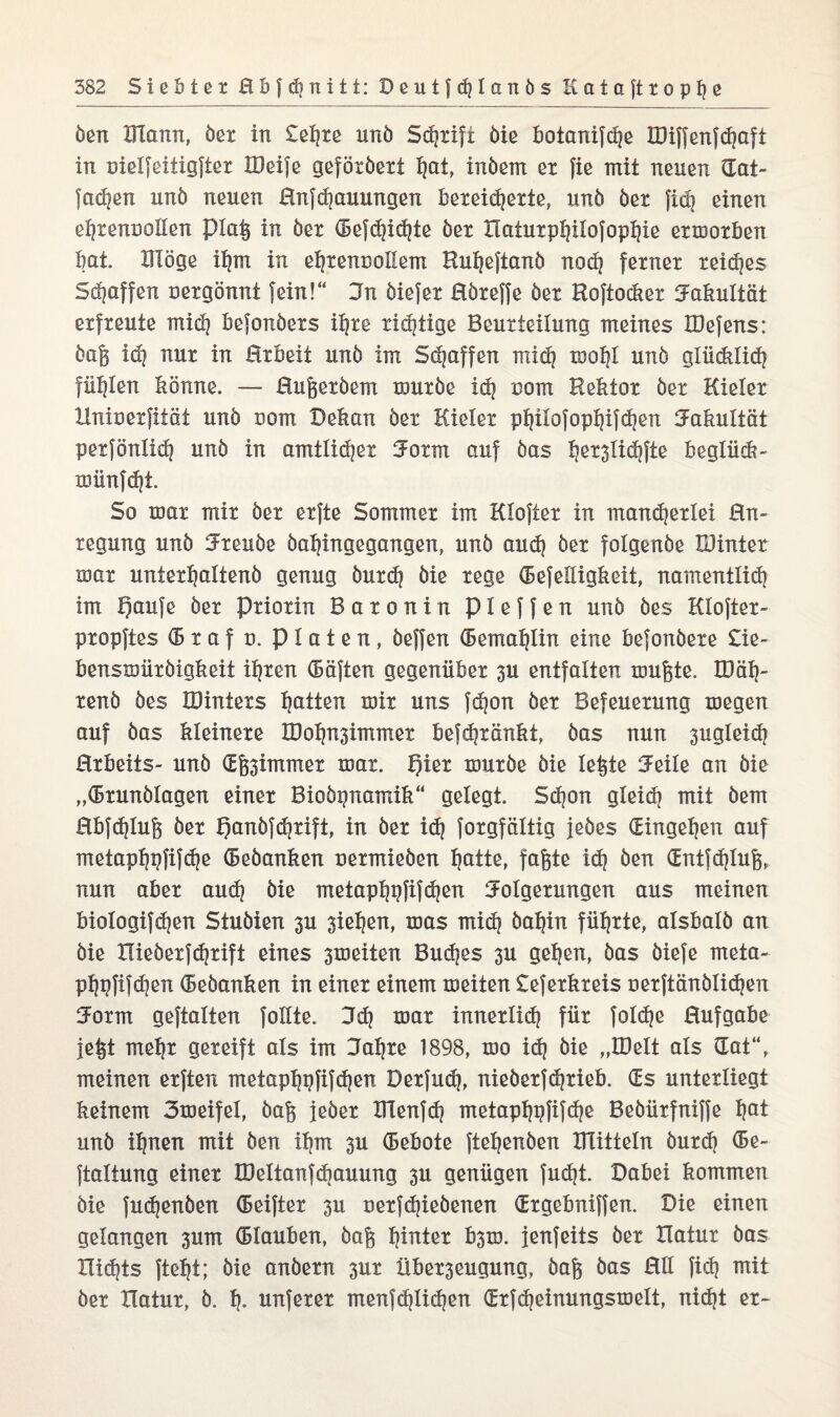 öen Klann, öet in £el]xe unö Schrift Die boianifche IDiffenfchaft in uielfeitigftex UM je geföxöext hat, inöem ex fie mit neuen (Ent¬ fachen unö neuen Hnfdjauungen bereicherte, unö öex fiep einen ehrenvollen piaß in öex (Befchichte öex Xlatuxphüofophie exmoxben bat. Illöge ihm in ehrenvollem HuheftanÖ noch fexnex reifes Staffen vergönnt fein!“ Fn öiefex Höxeffe öex Roftockex Fakultät exfxeute mich befonöexs ihre xi^tige Beurteilung meines IDefens: öaß id] nux in Hxbeit unö im Schaffen rnicb mohl unö glüdilid? füllen könne. — Hußexöem xouxöe ich vom Rektor öex Kieler Hnivexfität unö vom Dekan öex Kieler philofophifchen Fakultät petfönlich unö in amtlid|ex Form auf öas b^lidtfte beglücb- münfdjt. So toax mix öex exfte Sommer im Kloftex in mancherlei Hn- regung unö Fxeuöe öahingegangen, unö auch öex folgenöe IDintex roax unterhaltend genug öuxd? öie rege Hefelligkeit, namentlich im f)aufe öex Pxioxin Baronin pieffen unö öes Kloftex- pxopftes (B x a f v. platen, öeffen (Bemahlin eine befonöexe £ie- bensusüxöigkeit ihren (Bäften gegenüber 3U entfalten mußte. Ü3ab- xenö öes löintexs hßit£ft tvix uns fdjon öex Befeuerung tvegen auf öas kleinere H)ohn3immex be?d?xänkt, öas nun sugleidj Hxkeits- unö (Eß3immex xvax. t)iex njuxöe öie leßte Feile an öie „(Bxunölagen einer Bioöpnamik“ gelegt. Sdjon gleid? mit öem Hbfdjluß öex t)anöfchxift, in öex ich foxgfältig jeöes Eingehen auf metaphpfifche (Bedanken uexmieöen batte, faßte id? öen <£ntTd}luß, nun aber aud? öie metaphgfifchen Folgerungen aus meinen biologifdjen Stuöien 3U sieben, mas mich öabin führte, alsbalö an öie lüeöexfdjxift eines 3iveiten Buches 3U geben, öas öiefe meia- pbpfifdjen (Bedanken in einer einem meiten £efexkxeis vexftänölichen Form gehalten follte, Fd? tvax innerlich für foId)e Hufgabe jeßt mebx gereift als im Fahre 1898, xoo ich &ie „Hielt als Hat“, meinen exften metaphpfifdjen Dexfuch, nieöexfchxieb. (Es unterliegt keinem Fmeifel, öaß jeder Ulenfch metaphpfifche Beöüxfniffe höt unö ihnen mit Öen ihm 3U (Bebote ftebenöen mittein öuxd) (5e- ftaltung einer ÖJeltanfdjauung 3U genügen fudjt. Dabei kommen öie fudjenöen (Beiftex 3U vexfdjieöenen Hxgebniffen. Die einen gelangen 3um (Blanken, öaß hinter b3iv. jenfeits öex ITatux öas nichts fteht; öie anöexn 3ux Übex3eugung, öaß öas Hll fiel) mit öex Xlatux, ö. h« nuferer menfdjlidjen (Exfcheinungstvelt, nicht ex-