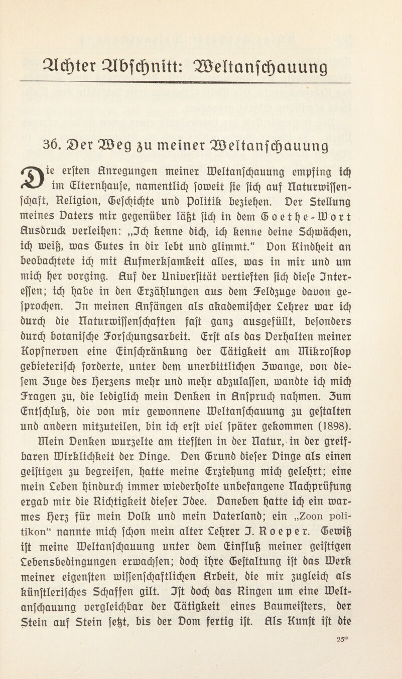 2Icf)ter QJtbfcf>nitt: Qöeltanfcfjauung 36. £>er 3Seg ju meiner 3öeltanfcf)auung ✓7\iß erften Rntegungen meinet OMtanfd)auung empfing id) im (Eltetnljaufe, namentlid) fotoeii fie fid} auf Tlatutmiffen- fdjaft, Religion, (Befd)id)te unb Politik besiegen. Der Stellung meines Datexs mit gegenübet lägt fid] in öem (Boetfje-IDott Rusbtuck uetleitjen: ,,Jd) kenne bid), id) kenne öeine Sd)toäd)en, icf) toeig, was (Butes in bit lebt unb glimmt.“ Don Kinbgeit an beobadjtete id) mit Rufmetkfamkeit alles, mas in mit unb um mid) f)et ootging. Ruf bet Uniuetfität uettieften fid) biefe Untet - effen; id) l)abe in ben (Ei*3äl)lungen aus bem 5elb3uge baoon ge- fptodjen. 3n meinen Rnfängen als akabemifdjet £el)tet mat id) butd) bie HatutiDiffenfdjaften faft ganj ausgefüllt, befonbets butd) botanifdje 5otfd)ungsatbeit. (Etft als bas Debatten meinet Kopfnetuen eine (Einfdjtänkung bet (Tätigkeit am DTiktofkop gebietetifd) fotbette, untet bem unetbittlidjen 3mange, non bie- fern 3uge bes f)et3ens mel)t unb rneljt ab3ulaffen, manbte id) mid) Etagen 3U, bie lebiglid) mein Denken in Rnfptud) nahmen. 3um (Entfdjlug, bie uon mit gewonnene TDeltanfdjauung 3U geftalten unb anbetn mit3Uteilen, bin id) etft ciel fpätet gekommen (1898). mein Denken nnn^elte am tiefften in bet Ha tut, in bet gteif- baten IDitklidikeit bet Dinge. Den (Btunb biefet Dinge als einen geiftigen 3U begteifen, l)atte meine dt3iel)ung mid) geleljtt; eine mein £eben I)inbutd) immet roiebetl)oite unbefangene Hadiptüfung etgab mit bie Richtigkeit biefet 3bee. Daneben f)atte id) ein toat- mes t)et3 füt mein Dolk unb mein Datetlanb; ein „Zoon Poli¬ tikern“ nannte mid) fd)on mein altex testet 3. R o e p e t. (Betöig ift meine IDeltanfcgauung untet bem (Einflug meinet geiftigen £ebensbebingungen etmad)fen; bod) il)te (Beftaltung ift bas IDetk meinet eigenften xoiffenfd)aftlid)en Rtbeit, bie mit 3iigleid) als künftletifdjes Sdjaffen gilt. 3ft boc^ bas Ringen um eine IDett- anfdjauung netgleid)bat bet (Tätigkeit eines Baumeiftets, bet Stein auf Stein fegt, bis bet Dom fettig ift. Rls Kunft ift bie 25*