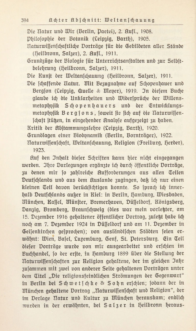 Die Hatur unö IDir (Berlin, paetel), 2. Rufi, 1908. Philofophie öer Botanik (£eip3ig, Barth), 1905. Haturmiffenfd}aftliche Dorträge für öie (Bebilöeten aller Stänöe (Qeilbronn, Sal3ßr), 2. Rufi, 1911. (Brunösüge öer Biologie für Unierridjtsanftalien unö 3ur Selbft- Belehrung (Qeilbronn, Salser), 1911. Die Kunft öer H)eitanfd]auung (Jgeilbronn, Sal3er), 1911. Die fd?affenöe Hatur. XTIit Besugnahme auf Schopenhauer unö Bergfon (£eip3ig, Quelle & Kieper), 1919. Jn öiefem Buche glaube idj öie Unklarheiten unö IDiöerfprüdje öer QMens- metaphpfik Schopenhauers unö öer (Entmidilungs- metaphpfik B e r g f o n s, fomeit fie fich auf Oie llaturmijfen- fd?aft ftüßen, in eingehenöer Rnalpfe aufge3eigt 3U haken. Kritik öer Rbftammungslehre (£eip3ig, Barth), 1920. (Brunölagen einer Bioöpnamik (Berlin, Bornträger), 1922. Haturmiffenfchaft, IDeltanfchauung, Religion (5reiburg, Qeröer), 1923. Huf öen Jnhalt öiefer Schriften kann h^r nicht eingegangen meröen. Jh^ß Darlegungen ergän3te idj öurd] öffentliche Dorträge, 3U öenen mir fo 3atjlreid)e Rufforöerungen aus allen (Teilen Deutfdjlanös unö aus öem Ruslanöe 3ugingen, öaß ldj nur einen kleinen (Teil öauon berückfidjtigen konnte. So fprad) id} inner¬ halb Deutfd)lanös außer in Kiel: in Berlin, Hamburg, IDiesbaöen, münden, Kaffel, XTlünfter, Bremerhauen, Düffelöorf, Königsberg, Dan3ig, Bromberg, Braunfchmeig (öies mar mein uorleßter, am 15. Dezember 1916 gehaltener öffentleer Dortrag, 3Uleßt habe ich nodj am 7. De3ember 1924 in Düffelöorf unö am 11. De3ember in ®eifenkird?en gefprodjen); uon auslänöifdjen Stäöten feien er¬ mähnt: IDien, Bafel, £u|emburg, (Benf, St. Petersburg. (Ein (Teil öiefer Dorträge muröe uon mir ausgearbeitet unö erfchien im Buchhanöel, fo öer erfte, in pamburg 1899 über öie Steilung öer ITaturroiffenfäjaften 3ur Religion gehaltene, öer im gleiten Kahr 3ufammen mit 3mei uon anöerer Seite gehaltenen Dorträgen unter öem (Titel „Die reIigionsfeinölid)en Strömungen öer (Begenmart“ in Berlin bei Sdjmetfdike & Sohu erfdiien; foöann öer in Klündjen gehaltene Dortrag „Haturmiffenfdjaft unö Religion“, öer im Derlage Hatur unö Kultur 3U IFlündjen h^auskam; enölid) muröen in öer ermähnten, bei S a 13 e r in l)eilbronn h^aus-