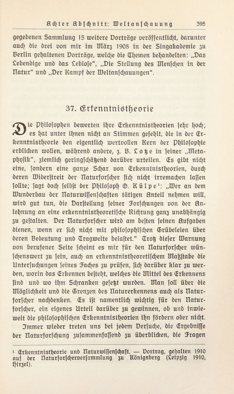 gegebenen Sammlung 15 meitere Dotträge neröffentliht, barunter audj bie btei non mit im Ulät3 1908 in bet Singakabemie 3U Berlin gehaltenen Dotträge, meldje bie d^emert bepanbelten: „Das £ebenbige unb bas £eb!ofe“, „Die Stellung bes XUenfdjen in bet Hatur“ unb „Der Kampf bet IDeltanfhauungen“. 37. ßrfenntniatFjeoue /T%ie Phüofoppen bemerten ihre (Erkenntnistheorien fef|t h^h; es hat unter ihnen nid)t an Stimmen gefehlt, bie in bet (Er¬ kenntnistheorie ben eigentüh mertooEen Kern bet Phiiofophie erblicken moEen, töähtenb anbete, 3. B. £ 0 § e in feinet „DTeta- ph#k“, 3iemli(h getingfd|ä§enb batübet urteilen, (Es gibt nicht eine, fonbetn eine ganse Shat uon (Erkenntnistheorien, butdj beten IDiberftreit bet Xlaturforfdier fid) niept ittemahen laffen follte; fagt hoch felbft ber Phüofoph (D. Külpe1: „IDet an bem IDunberbau ber Xlaturmiffenfcpaften tätigen Enteil nehmen usüi, toirb gut tun, bie Darftellung feiner Eotfhungen uon bet En- lebnung an eine erkenntnistheoretifhe Richtung gan3 unabhängig 3U geftalten. Der Haturforfdier töirb am beften feinen Eufgaben bienen, menn er fih nidjt mit phüofophifchen (Grübeleien über beten Bebeutung unb dragmeite belaftet.“ dtolj biefer IDatnung non berufener Seite fcheint es mit für ben Haturforfhßt mün- fhensmert 3U fein, auch an erkenntnistheoretifchem XHagftabe bie Untetfudpingen feines Caches 3U prüfen, fish batübet klar 3U met- ben, morin bas (Erkennen befteht, melcpes bie Blüte! bes (Etkennens finb unb mo ihm Sdjtanken gefegt mürben. Ulan foE übet bie Kläglichkeit unb bie (Bremen bes Haturerkennens auh als tlatur- fotfhet nahbenken. (Es ift namentlih mihtig für ben Xlatur- fotfepe*, ein eigenes Urteil batübet 3U geminnen, ob unb inmie- meit bie philofophifh^ (Erkenntnistheorien ihn förbetn ober niht. Emmer mieber treten uns bei jebem Derfucpß, bie (Etgebniffe bet Haturforfhung 3ufammenfaffenb 3U übetblisken, bie Etagen 1 (Erkenntnistheorie nnö IXaturtoiffenfhaft. — Dortrag, gepalten 1910 auf ber Haturforfheroerfammlung 3U Königsberg (£eip3ig 1910, Kirsel).