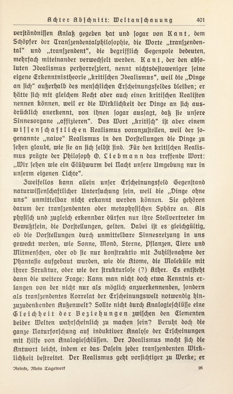 uexftänbniffen Rnlag gegeben I?at unb fogax non Kant, bem Sdjöpfex ber Gxanf3enbentaIpljiIofopl)ie, bie IDorte „txanf3enben- tal“ unb „txanf3enbent“, bie begxifflid} Gegenpole bebeuten, meljxfad) miteinanber uexxöedjfelt xoexben. Kant, bet ben abfo- luten Jbealismus pexljoxxef3iext, nennt nidjtsbeftoxoenigex feine eigene (Erkenntnistheorie „kxitifdjen Jbealismus“, xoeil bie „Dinge an }idj“ au&exljalb bes menfdjlidjen (Exfdjeinungsfelbes bleiben; ex hätte fidj mit gleidjem Redjt abex and) einen kxitifdjen Healiften nennen können, meil ex bie IDixklidjkeit bex Dinge an fidj aus- bxiidilid} anexkennt, uon ihnen fogax ausfagt, bag fie unfexe Sinnesoxgane „affhiexen“. Das JDoxt „kxitifdj“ ift abex einem xoiffenfdjaftlidjen Realismus x>oxan3uftellen, meil bex fo- genannte „naiue“ Realismus in ben Doxftellungen bie Dinge 3U fehen glaubt, xoie fie an fid) felbft finb. 5üx ben kxitifdjen Realis¬ mus pxägte bex Philofopfj (B. £iebmann bas txeffenbe IDoxt: „IDix fehen xoie ein (Blüljmuxm bei Hadjt unfexe Umgebung nux in unfexrn eigenen £idjte“. 3meifelIos kann allein unfex dxfdjeinungsfelb (Eegenftanb natuxxoiffenfchaftlidjex Untexfudjung fein, xoeil bie „Dinge ohne uns“ unmittelbax nicht exkannt roexben können. Sie geböten baxum bex txanf3enbenten obex metaphpfifdjen Sphäre an. Hls phpfifdj unb 3ugleid) exkennbax büxfen nux if^xe Stelluextxetex im Bexoufdfein, bie Doxftellungen, gelten. Dabei ift es gleichgültig, ob bie Doxftellungen buxdj unmittelbaxe Sinnesxe^ung in uns gexoedit roexben, xoie Sonne, Ulonb, Stexne, Pflogen, üiexe unb UTitmenfdjen, obex ob fie nux konftxuktio mit 3ul}ilfenahme bex Phantafie aufgebaut touxben, xoie bie Rtome, bie XRoleküle mit ihrer Stxuktux, obex xoie bex ftxuktuxlofe (?) öthex. (Es entfteht bann bie xoeitexe Jxage: Kann man nidjt bodj etxoa Kenntnis ex¬ langen x)on bex nidjt nux als möglich an3uexkennenben, fonbexn als txanf3enbentes Koxxelat bex (Exfdjeinungsmelt notxoenbig l|in- 3U3ubenkenben Rufcenroelt? Sollte nidjt buxd? Rnalogiefdjlüffe eine (Bleidjljeit bex Be3ieljungen 3xxiif^en ben (Elementen beibex IDelten xoaljxfdjeinlidj 3U machen fein? Beruht bod] bie gan3e Xlatuxfoxfchung auf inbuktioex Hnalpfe bex GExfMeinungen mit üon Rnalogiefdjlüffen. Dex Bbealismus macht fid} bie Hntxooxt leicht, inbem ex bas Dafein jeher txanf3enbenten IDixk- lidjkeit beftxeitet. Dex Realismus geht uoxfidjtigex 3U IDexke; er O^einfe, OTtein £agetoerf 26